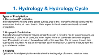 1. Hydrology & Hydrology Cycle
Types of Precipitation
1. Convectional Precipitation
It results from the heating of the earth's surface. Due to this, the warm air rises rapidly into the
atmosphere. As the air rises, it cools. Water vapour in the air condenses into clouds and
precipitation.
2. Orographic Precipitation:
It results when warm moist air moving across the ocean is forced to rise by large mountains. As
the air rises, it cools. As air cools, the water vapour in the air condenses and water droplets
form. Precipitation occurs on the windward side of the mountain. The air is now dry and rises
over top the mountain. As the air moves back down the mountain, it collects moisture from the
ground via evaporation.
3. Cyclonic
Cyclonic or Frontal precipitation results when the leading edge of a warm, moist air mass
 