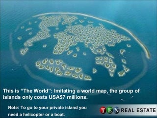 This is “The World”: Imitating a world map, the group of islands only costs USA$7 millions. Note: To go to your private island you need a helicopter or a boat.   