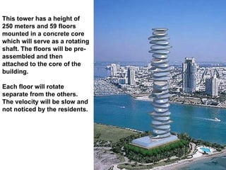 This tower has a height of 250 meters and 59 floors mounted in a concrete core which will serve as a rotating shaft. The floors will be pre-assembled and then attached to the core of the building.  Each floor will rotate separate from the others. The velocity will be slow and not noticed by the residents. 