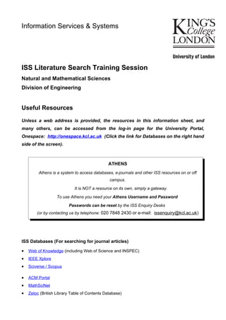 Information Services & Systems




ISS Literature Search Training Session
Natural and Mathematical Sciences
Division of Engineering


Useful Resources

Unless a web address is provided, the resources in this information sheet, and
many others, can be accessed from the log-in page for the University Portal,
Onespace: http://onespace.kcl.ac.uk (Click the link for Databases on the right hand
side of the screen).



                                              ATHENS
         Athens is a system to access databases, e-journals and other ISS resources on or off
                                               campus.

                            It is NOT a resource on its own, simply a gateway.

                   To use Athens you need your Athens Username and Password

                         Passwords can be reset by the ISS Enquiry Desks
        (or by contacting us by telephone: 020 7848 2430 or e-mail: issenquiry@kcl.ac.uk)




ISS Databases (For searching for journal articles)

•   Web of Knowledge (including Web of Science and INSPEC)
•   IEEE Xplore
•   Sciverse / Scopus

•   ACM Portal
•   MathSciNet
•   Zetoc (British Library Table of Contents Database)
 