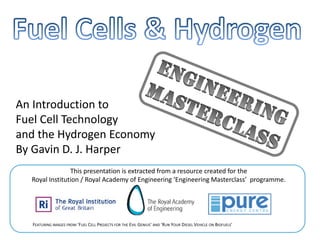 An Introduction to
Fuel Cell Technology
and the Hydrogen Economy
By Gavin D. J. Harper
                This presentation is extracted from a resource created for the
  Royal Institution / Royal Academy of Engineering ‘Engineering Masterclass’  programme.




  FEATURING IMAGES FROM ‘FUEL CELL PROJECTS FOR THE EVIL GENIUS’ AND ‘RUN YOUR DIESEL VEHICLE ON BIOFUELS’
 