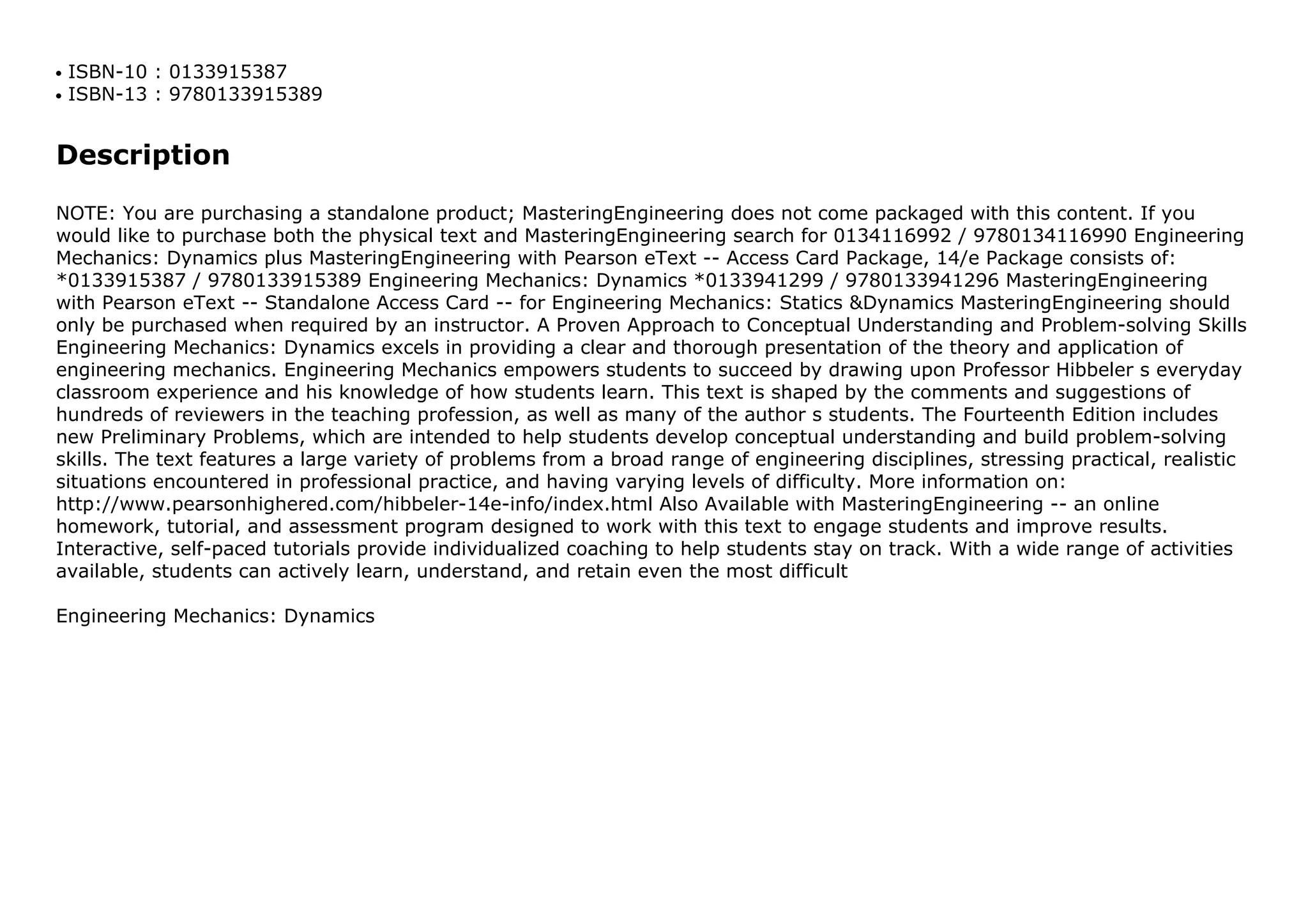 ISBN-10 : 0133915387q
ISBN-13 : 9780133915389q
Description
NOTE: You are purchasing a standalone product; MasteringEngineering does not come packaged with this content. If you
would like to purchase both the physical text and MasteringEngineering search for 0134116992 / 9780134116990 Engineering
Mechanics: Dynamics plus MasteringEngineering with Pearson eText -- Access Card Package, 14/e Package consists of:
*0133915387 / 9780133915389 Engineering Mechanics: Dynamics *0133941299 / 9780133941296 MasteringEngineering
with Pearson eText -- Standalone Access Card -- for Engineering Mechanics: Statics &Dynamics MasteringEngineering should
only be purchased when required by an instructor. A Proven Approach to Conceptual Understanding and Problem-solving Skills
Engineering Mechanics: Dynamics excels in providing a clear and thorough presentation of the theory and application of
engineering mechanics. Engineering Mechanics empowers students to succeed by drawing upon Professor Hibbeler s everyday
classroom experience and his knowledge of how students learn. This text is shaped by the comments and suggestions of
hundreds of reviewers in the teaching profession, as well as many of the author s students. The Fourteenth Edition includes
new Preliminary Problems, which are intended to help students develop conceptual understanding and build problem-solving
skills. The text features a large variety of problems from a broad range of engineering disciplines, stressing practical, realistic
situations encountered in professional practice, and having varying levels of difficulty. More information on:
http://www.pearsonhighered.com/hibbeler-14e-info/index.html Also Available with MasteringEngineering -- an online
homework, tutorial, and assessment program designed to work with this text to engage students and improve results.
Interactive, self-paced tutorials provide individualized coaching to help students stay on track. With a wide range of activities
available, students can actively learn, understand, and retain even the most difficult
Engineering Mechanics: Dynamics
 