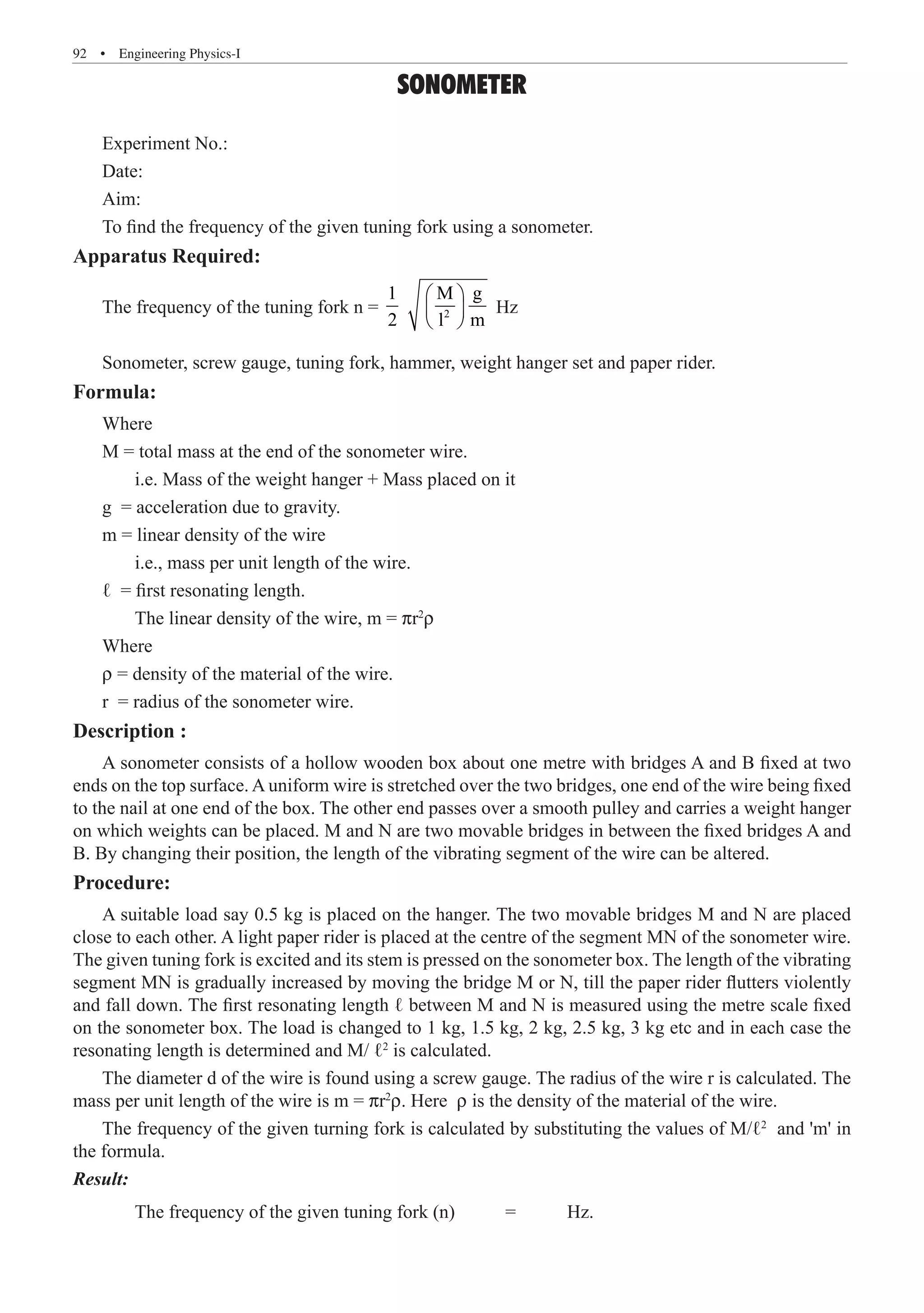 92  �  Engineering Physics-I
SONOMETER
Apparatus Required:
The frequency of the tuning fork n = 2
1 M g
2 l m
 
 
 
Hz
Sonometer, screw gauge, tuning fork, hammer, weight hanger set and paper rider.
Formula:
Where
M = total mass at the end of the sonometer wire.
	 i.e. Mass of the weight hanger + Mass placed on it
g = acceleration due to gravity.
m = linear density of the wire
	 i.e., mass per unit length of the wire.
ℓ = first resonating length.
	 The linear density of the wire, m = pr2
r
Where
r = density of the material of the wire.
r = radius of the sonometer wire.
Description :
A sonometer consists of a hollow wooden box about one metre with bridges A and B fixed at two
ends on the top surface. A uniform wire is stretched over the two bridges, one end of the wire being fixed
to the nail at one end of the box. The other end passes over a smooth pulley and carries a weight hanger
on which weights can be placed. M and N are two movable bridges in between the fixed bridges A and
B. By changing their position, the length of the vibrating segment of the wire can be altered.
Procedure:
A suitable load say 0.5 kg is placed on the hanger. The two movable bridges M and N are placed
close to each other. A light paper rider is placed at the centre of the segment MN of the sonometer wire.
The given tuning fork is excited and its stem is pressed on the sonometer box. The length of the vibrating
segment MN is gradually increased by moving the bridge M or N, till the paper rider flutters violently
and fall down. The first resonating length ℓ between M and N is measured using the metre scale fixed
on the sonometer box. The load is changed to 1 kg, 1.5 kg, 2 kg, 2.5 kg, 3 kg etc and in each case the
resonating length is determined and M/ ℓ2
is calculated.
The diameter d of the wire is found using a screw gauge. The radius of the wire r is calculated. The
mass per unit length of the wire is m = pr2
r. Here r is the density of the material of the wire.
The frequency of the given turning fork is calculated by substituting the values of M/ℓ2
and 'm' in
the formula.
Result:
	 The frequency of the given tuning fork (n)	 =	 Hz.
Experiment No.:
Date:
Aim:
To find the frequency of the given tuning fork using a sonometer.
 