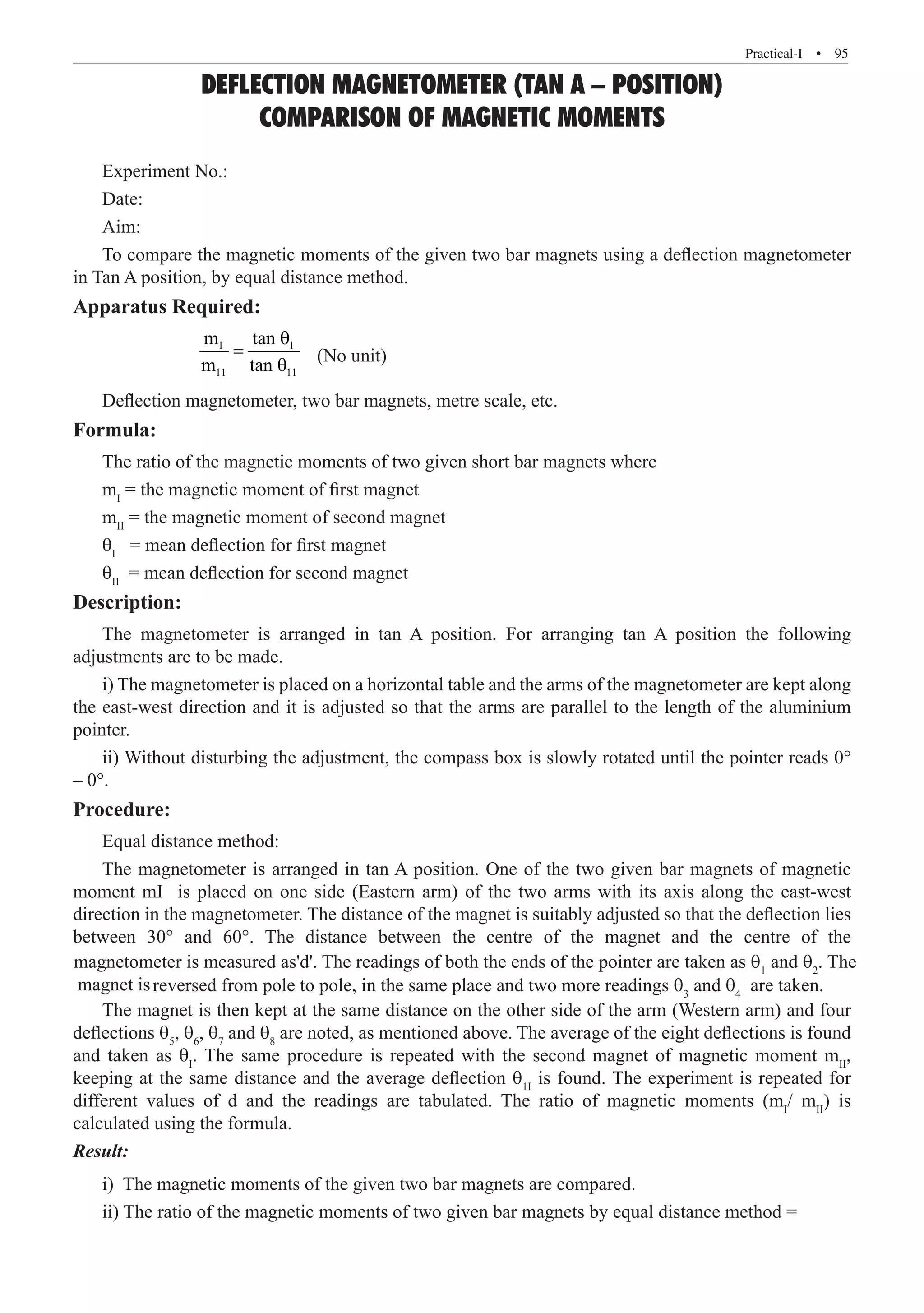 Practical-I  �  95
DEFLECTION MAGNETOMETER (TAN A – POSITION)
COMPARISON OF MAGNETIC MOMENTS
Experiment No.:
Date:
Aim:
To compare the magnetic moments of the given two bar magnets using a deflection magnetometer
in Tan A position, by equal distance method.
Apparatus Required:
		
1 1
11 11
m tan
m tan
θ
=
θ
(No unit)
Deflection magnetometer, two bar magnets, metre scale, etc.
Formula:
The ratio of the magnetic moments of two given short bar magnets where
mI
= the magnetic moment of first magnet
mII
= the magnetic moment of second magnet
θI
= mean deflection for first magnet
θII
= mean deflection for second magnet
Description:
The magnetometer is arranged in tan A position. For arranging tan A position the following
adjustments are to be made.
i) The magnetometer is placed on a horizontal table and the arms of the magnetometer are kept along
the east-west direction and it is adjusted so that the arms are parallel to the length of the aluminium
pointer.
ii) Without disturbing the adjustment, the compass box is slowly rotated until the pointer reads 0°
– 0°.
Procedure:
Equal distance method:
The magnetometer is arranged in tan A position. One of the two given bar magnets of magnetic
moment mI is placed on one side (Eastern arm) of the two arms with its axis along the east-west
reversed from pole to pole, in the same place and two more readings θ3
and θ4
are taken.
The magnet is then kept at the same distance on the other side of the arm (Western arm) and four
deflections θ5
, θ6
, θ7
and θ8
are noted, as mentioned above. The average of the eight deflections is found
and taken as θI
. The same procedure is repeated with the second magnet of magnetic moment mII
,
keeping at the same distance and the average deflection θ1I
is found. The experiment is repeated for
different values of d and the readings are tabulated. The ratio of magnetic moments (mI
/ mII
) is
calculated using the formula.
Result:
i) The magnetic moments of the given two bar magnets are compared.
ii) The ratio of the magnetic moments of two given bar magnets by equal distance method =
direction in the magnetometer. The distance of the magnet is suitably adjusted so that the deflection lies
between 30° and 60°. The distance between the centre of the magnet and the centre of the
magnetometer is measured as'd'. The readings of both the ends of the pointer are taken as θ1
and θ2
. The
magnet is
 