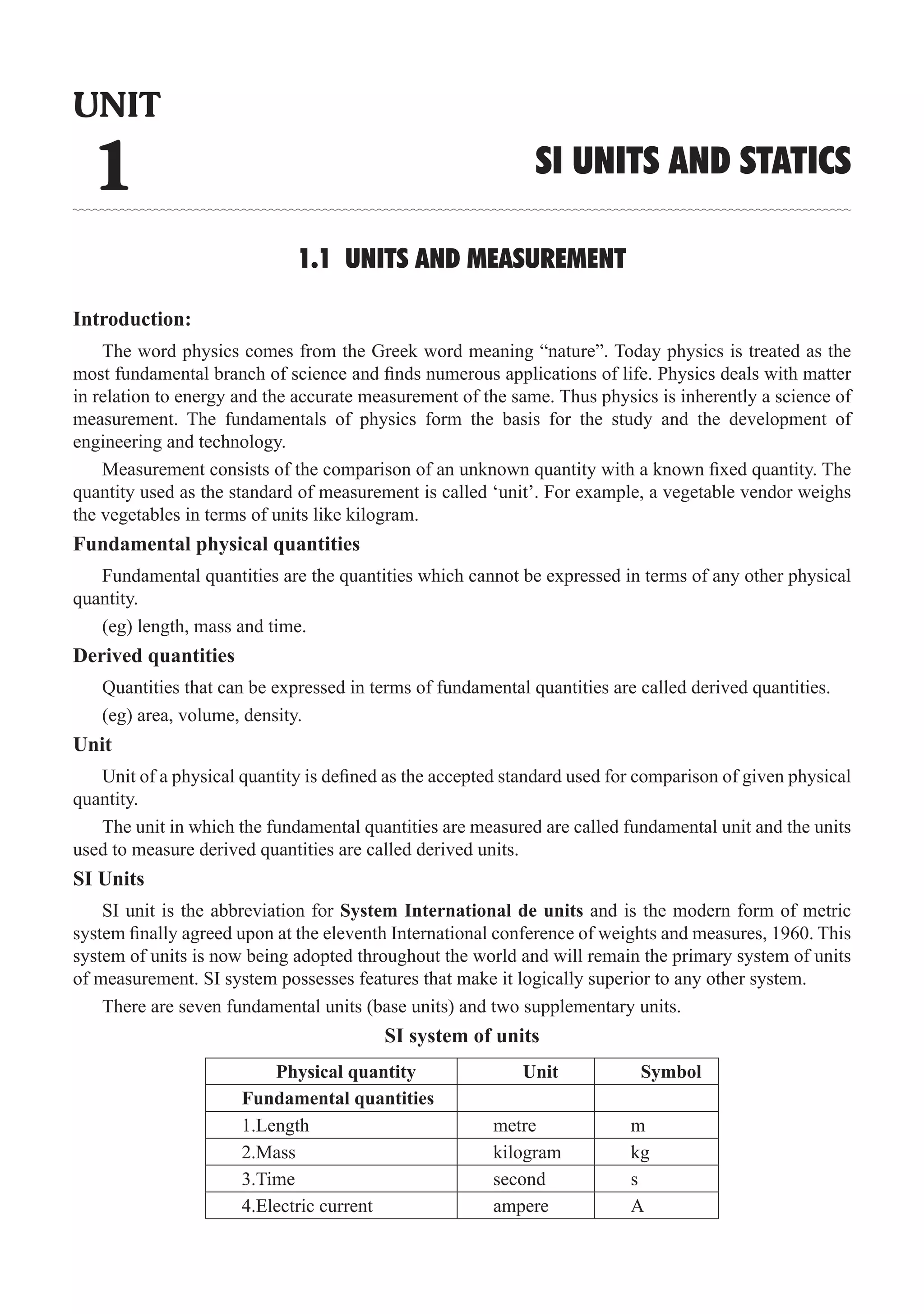 SI Units and Statics  �  1
1.1 UNITS AND MEASUREMENT
Introduction:
Measurement consists of the comparison of an unknown quantity with a known fixed quantity. The
quantity used as the standard of measurement is called ‘unit’. For example, a vegetable vendor weighs
the vegetables in terms of units like kilogram.
Fundamental physical quantities
Fundamental quantities are the quantities which cannot be expressed in terms of any other physical
quantity.
(eg) length, mass and time.
Derived quantities
Quantities that can be expressed in terms of fundamental quantities are called derived quantities.
(eg) area, volume, density.
Unit
Unit of a physical quantity is defined as the accepted standard used for comparison of given physical
quantity.
The unit in which the fundamental quantities are measured are called fundamental unit and the units
used to measure derived quantities are called derived units.
SI Units
SI unit is the abbreviation for System International de units and is the modern form of metric
system finally agreed upon at the eleventh International conference of weights and measures, 1960. This
system of units is now being adopted throughout the world and will remain the primary system of units
of measurement. SI system possesses features that make it logically superior to any other system.
There are seven fundamental units (base units) and two supplementary units.
SI system of units
Physical quantity Unit Symbol
Fundamental quantities
1.Length metre m
2.Mass kilogram kg
3.Time second s
4.Electric current ampere A
UNIT
1 SI UNITS AND STATICS
The word physics comes from the Greek word meaning “nature”. Today physics is treated as the
most fundamental branch of science and finds numerous applications of life. Physics deals with matter
in relation to energy and the accurate measurement of the same. Thus physics is inherently a science of
measurement. The fundamentals of physics form the basis for the study and the development of
engineering and technology.
 