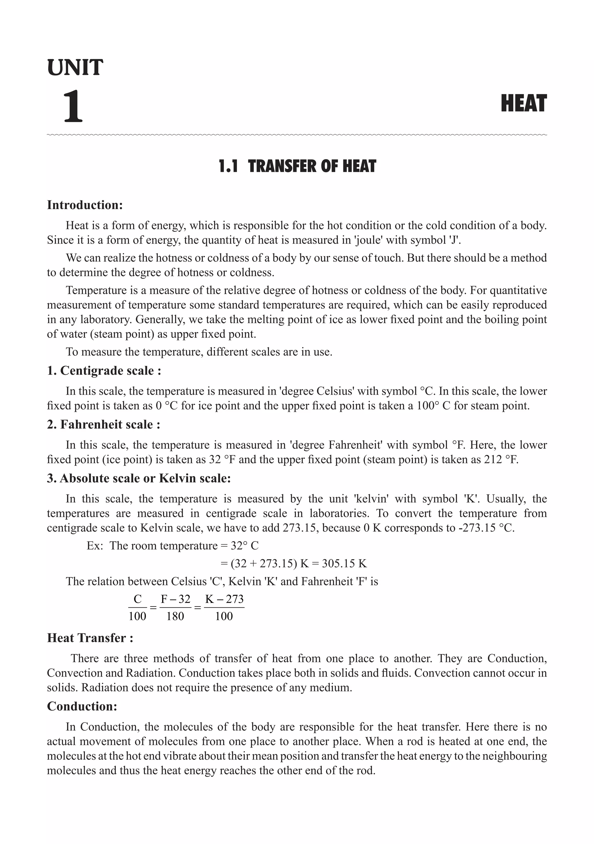 1.1 TRANSFER OF HEAT
Introduction:
Heat is a form of energy, which is responsible for the hot condition or the cold condition of a body.
Since it is a form of energy, the quantity of heat is measured in 'joule' with symbol 'J'.
We can realize the hotness or coldness of a body by our sense of touch. But there should be a method
to determine the degree of hotness or coldness.
Temperature is a measure of the relative degree of hotness or coldness of the body. For quantitative
measurement of temperature some standard temperatures are required, which can be easily reproduced
in any laboratory. Generally, we take the melting point of ice as lower fixed point and the boiling point
of water (steam point) as upper fixed point.
To measure the temperature, different scales are in use.
1. Centigrade scale :
In this scale, the temperature is measured in 'degree Celsius' with symbol °C. In this scale, the lower
fixed point is taken as 0 °C for ice point and the upper fixed point is taken a 100° C for steam point.
2. Fahrenheit scale :
In this scale, the temperature is measured in 'degree Fahrenheit' with symbol °F. Here, the lower
fixed point (ice point) is taken as 32 °F and the upper fixed point (steam point) is taken as 212 °F.
3. Absolute scale or Kelvin scale:
In this scale, the temperature is measured by the unit 'kelvin' with symbol 'K'. Usually, the
temperatures are measured in centigrade scale in laboratories. To convert the temperature from
centigrade scale to Kelvin scale, we have to add 273.15, because 0 K corresponds to -273.15 °C.
	 Ex: The room temperature = 32° C
				 = (32 + 273.15) K = 305.15 K
The relation between Celsius 'C', Kelvin 'K' and Fahrenheit 'F' is
		
C F 32 K 273
100 180 100
− −
= =
Heat Transfer :
There are three methods of transfer of heat from one place to another. They are Conduction,
Convection and Radiation. Conduction takes place both in solids and fluids. Convection cannot occur in
solids. Radiation does not require the presence of any medium.
Conduction:
In Conduction, the molecules of the body are responsible for the heat transfer. Here there is no
actual movement of molecules from one place to another place. When a rod is heated at one end, the
molecules at the hot end vibrate about their mean position and transfer the heat energy to the neighbouring
molecules and thus the heat energy reaches the other end of the rod.
UNIT
1 HEAT
 