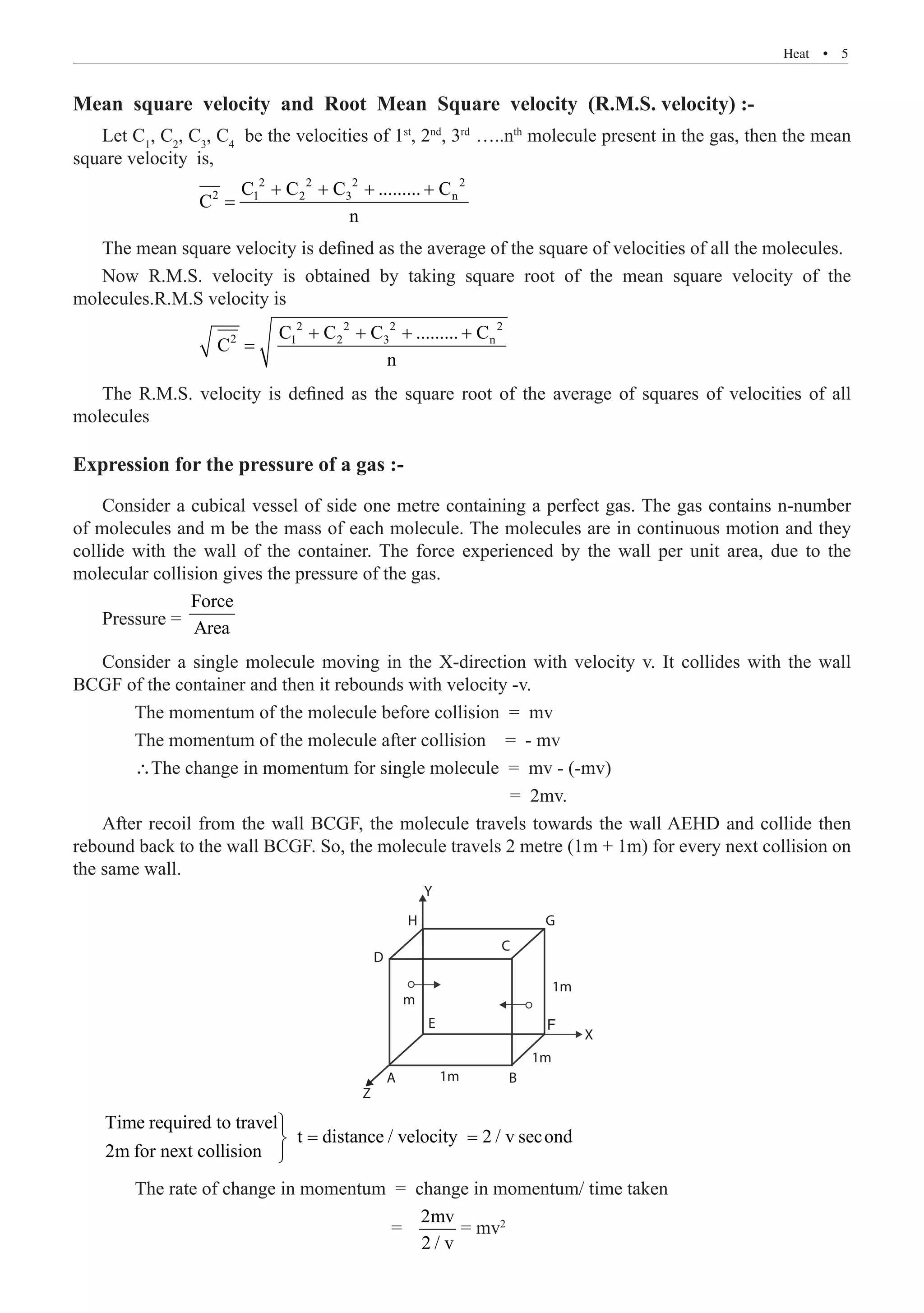Heat  �  5
Mean square velocity and Root Mean Square velocity (R.M.S. velocity) :-
Let C1
, C2
, C3
, C4
be the velocities of 1st
, 2nd
, 3rd
…..nth
molecule present in the gas, then the mean
square velocity	 is,
		
2 2 2 2
2 1 2 3 n
C C C ......... C
C
n
+ + + +
=
The mean square velocity is defined as the average of the square of velocities of all the molecules.
Now R.M.S. velocity is obtained by taking square root of the mean square velocity of the
molecules.R.M.S velocity is
		
2 2 2 2
2 1 2 3 n
C C C ......... C
C
n
+ + + +
=
The R.M.S. velocity is defined as the square root of the average of squares of velocities of all
molecules
Expression for the pressure of a gas :-
Consider a cubical vessel of side one metre containing a perfect gas. The gas contains n-number
of molecules and m be the mass of each molecule. The molecules are in continuous motion and they
collide with the wall of the container. The force experienced by the wall per unit area, due to the
molecular collision gives the pressure of the gas.
Pressure =
Force
Area
Consider a single molecule moving in the X-direction with velocity v. It collides with the wall
BCGF of the container and then it rebounds with velocity -v.
	 The momentum of the molecule before collision = mv
	 The momentum of the molecule after collision	 = - mv
	 The change in momentum for single molecule = mv - (-mv)
							 = 2mv.
After recoil from the wall BCGF, the molecule travels towards the wall AEHD and collide then
rebound back to the wall BCGF. So, the molecule travels 2 metre (1m + 1m) for every next collision on
the same wall.
H
Y
G
C
1m
1m
X
1m B
A
Z
D
m
E
2m for next collision



F
2mv
2 / v
= mv2
The rate of change in momentum = change in momentum/ time taken
=
= =
Time required to travel
t distance / velocity 2 / v second
 