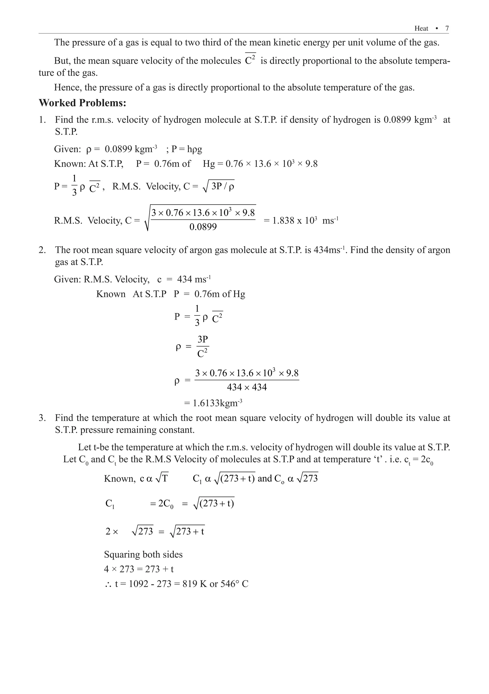 Heat  �  7
The pressure of a gas is equal to two third of the mean kinetic energy per unit volume of the gas.
But, the mean square velocity of the molecules 2
C is directly proportional to the absolute tempera-
ture of the gas.
Hence, the pressure of a gas is directly proportional to the absolute temperature of the gas.
Worked Problems:
Find the r.m.s. velocity of hydrogen molecule at S.T.P. if density of hydrogen is 0.0899 kgm
1.	 -3
at
S.T.P.
P =
1
3
ρ 2
C
R.M.S. Velocity, C =
3
3 0.76 13.6 10 9.8
0.0899
× × × ×
= 1.838 x 103
ms-1
The root mean square velocity of argon gas molecule at S.T.P. is 434ms
2.	 -1
. Find the density of argon
gas at S.T.P.
Given: R.M.S. Velocity, c = 434 ms-1
	 Known At S.T.P P = 0.76m of Hg
				 P =
1
3
ρ 2
C
				
2
3P
C
ρ =
				 ρ =
3
3 0.76 13.6 10 9.8
434 434
× × × ×
×
				 = 1.6133kgm-3
Find the temperature at which the root mean square velocity of hydrogen will double its value at
3.	
S.T.P. pressure remaining constant.
			 Let t-be the temperature at which the r.m.s. velocity of hydrogen will double its value at S.T.P.
Let C0
and Ct
be the R.M.S Velocity of molecules at S.T.P and at temperature ‘t’ . i.e. ct
= 2c0
		 Known, 1 o
c T C (273 t) and C 273
α α + α
		 1 0
C 2C (273 t)
= = +
		 2 273 273 t
× = +
		 Squaring both sides
		 4 × 273 = 273 + t
		 ∴ t = 1092 - 273 = 819 K or 546° C
, R.M.S. Velocity, C = 3P / ρ
Given: ρ = 0.0899 kgm-3
; P = hρg
Known: At S.T.P, P = 0.76m of Hg = 0.76 × 13.6 × 103
× 9.8
 