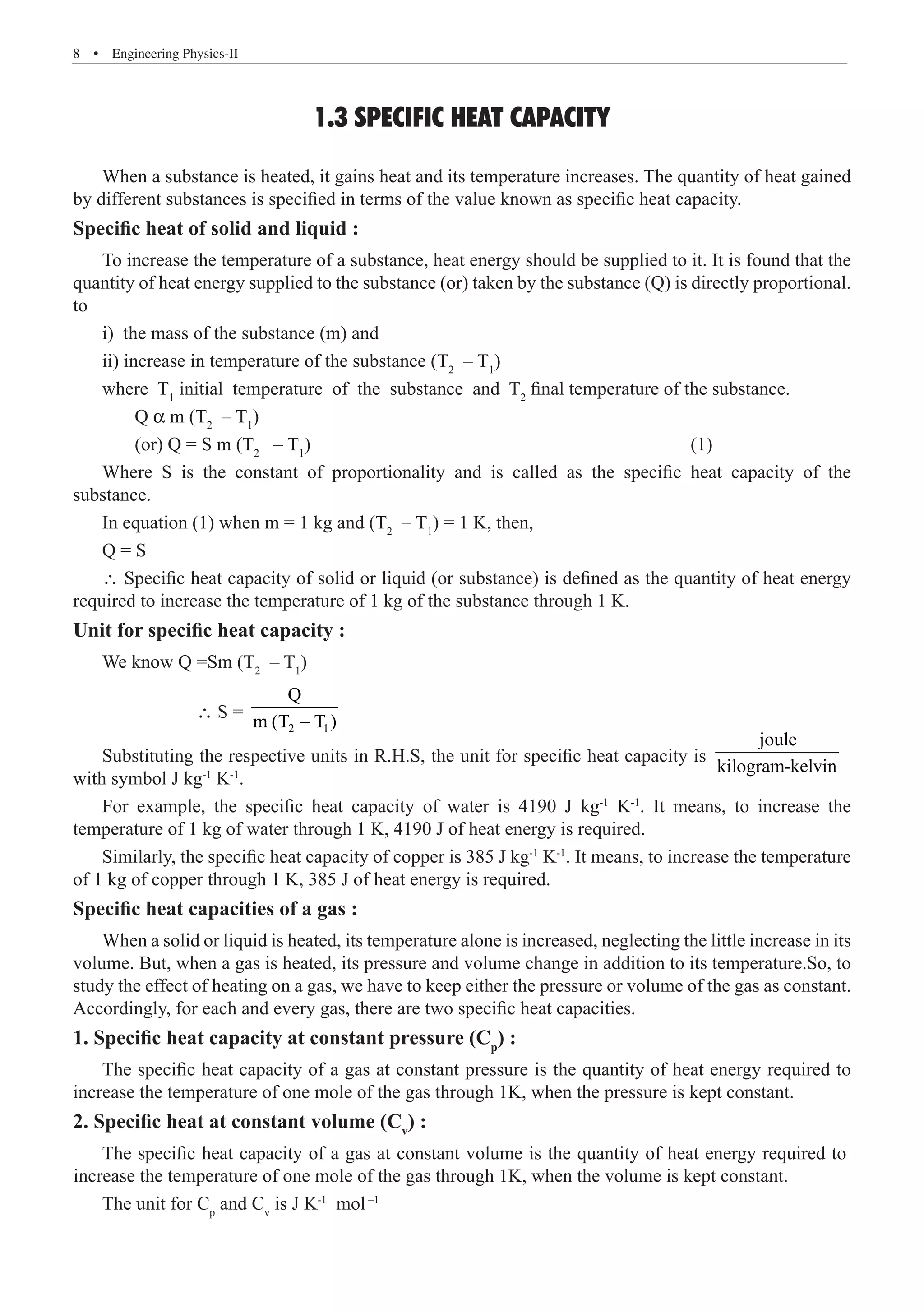 8  �  Engineering Physics-II
1.3 SPECIFIC HEAT CAPACITY
When a substance is heated, it gains heat and its temperature increases. The quantity of heat gained
by different substances is specified in terms of the value known as specific heat capacity.
Specific heat of solid and liquid :
To increase the temperature of a substance, heat energy should be supplied to it. It is found that the
quantity of heat energy supplied to the substance (or) taken by the substance (Q) is directly proportional.
to
i) the mass of the substance (m) and
ii) increase in temperature of the substance (T2
– T1
)
where T1
initial temperature of the substance and T2
final temperature of the substance.
	 Q a m (T2
– T1
)
	 (or) Q = S m (T2
– T1
)							 (1)
Where S is the constant of proportionality and is called as the specific heat capacity of the
substance.
In equation (1) when m = 1 kg and (T2
– T1
) = 1 K, then,
Q = S
∴ Specific heat capacity of solid or liquid (or substance) is defined as the quantity of heat energy
required to increase the temperature of 1 kg of the substance through 1 K.
Unit for specific heat capacity :
We know Q =Sm (T2
– T1
)
		 ∴ S =
2 1
Q
m (T T )
−
Substituting the respective units in R.H.S, the unit for specific heat capacity is
joule
kilogram-kelvin
with symbol J kg-1
K-1
.
For example, the specific heat capacity of water is 4190 J kg-1
K-1
. It means, to increase the
temperature of 1 kg of water through 1 K, 4190 J of heat energy is required.
Similarly, the specific heat capacity of copper is 385 J kg-1
K-1
. It means, to increase the temperature
of 1 kg of copper through 1 K, 385 J of heat energy is required.
Specific heat capacities of a gas :
When a solid or liquid is heated, its temperature alone is increased, neglecting the little increase in its
volume. But, when a gas is heated, its pressure and volume change in addition to its temperature.So, to
study the effect of heating on a gas, we have to keep either the pressure or volume of the gas as constant.
Accordingly, for each and every gas, there are two specific heat capacities.
1. Specific heat capacity at constant pressure (Cp
) :
The specific heat capacity of a gas at constant pressure is the quantity of heat energy required to
increase the temperature of one mole of the gas through 1K, when the pressure is kept constant.
2. Specific heat at constant volume (Cv
) :
The unit for Cp
and Cv
is J K-1
mol–1
The specific heat capacity of a gas at constant volume is the quantity of heat energy required to
increase the temperature of one mole of the gas through 1K, when the volume is kept constant.
 