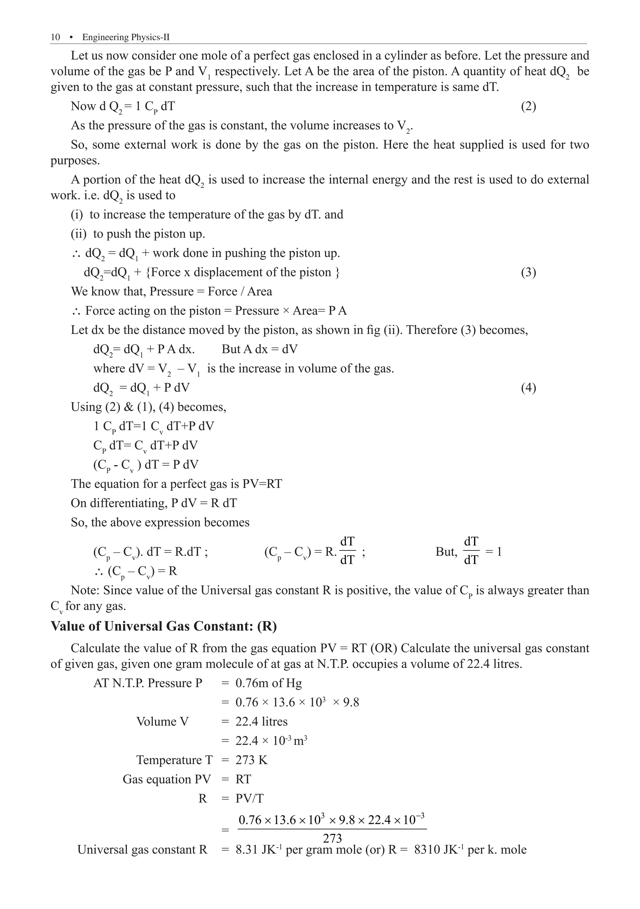 10  �  Engineering Physics-II
Let us now consider one mole of a perfect gas enclosed in a cylinder as before. Let the pressure and
volume of the gas be P and V1
respectively. Let A be the area of the piston. A quantity of heat dQ2
be
given to the gas at constant pressure, such that the increase in temperature is same dT.
Now d Q2
= 1 CP
dT									 (2)
As the pressure of the gas is constant, the volume increases to V2
.
So, some external work is done by the gas on the piston. Here the heat supplied is used for two
purposes.
A portion of the heat dQ2
is used to increase the internal energy and the rest is used to do external
work. i.e. dQ2
is used to
(i) to increase the temperature of the gas by dT. and
(ii) to push the piston up.
∴ dQ2
= dQ1
+ work done in pushing the piston up.
dQ2
=dQ1
+ {Force x displacement of the piston }					 (3)
We know that, Pressure = Force / Area
∴ Force acting on the piston = Pressure × Area= P A
Let dx be the distance moved by the piston, as shown in fig (ii). Therefore (3) becomes,
	 dQ2
= dQ1
+ P A dx.	 But A dx = dV
	 where dV = V2
– V1
is the increase in volume of the gas.
	 dQ2
= dQ1
+ P dV								 (4)
Using (2)  (1), (4) becomes,
	 1 CP
dT=1 Cv
dT+P dV
	 CP
dT= Cv
dT+P dV
	 (CP
- Cv
) dT = P dV
The equation for a perfect gas is PV=RT
On differentiating, P dV = R dT
So, the above expression becomes
	 (Cp
– Cv
). dT = R.dT ; 	 (Cp
– Cv
) = R.
dT
dT
; 		 But,
dT
dT
= 1
	 ∴ (Cp
– Cv
) = R
Note: Since value of the Universal gas constant R is positive, the value of CP
is always greater than
Cv
for any gas.
Value of Universal Gas Constant: (R)
Calculate the value of R from the gas equation PV = RT (OR) Calculate the universal gas constant
of given gas, given one gram molecule of at gas at N.T.P. occupies a volume of 22.4 litres.
	 AT N.T.P. Pressure P	 = 0.76m of Hg
				 = 0.76 × 13.6 × 103
× 9.8
		 Volume V 	 = 22.4 litres
				 = 22.4 × 10-3
m3
		 Temperature T	 = 273 K
	 Gas equation PV 	 = RT
			 R 	 = PV/T
				 =
3 3
0.76 13.6 10 9.8 22.4 10
273
−
× × × × ×
Universal gas constant R	 = 8.31 JK-1
per gram mole (or) R = 8310 JK-1
per k. mole
 