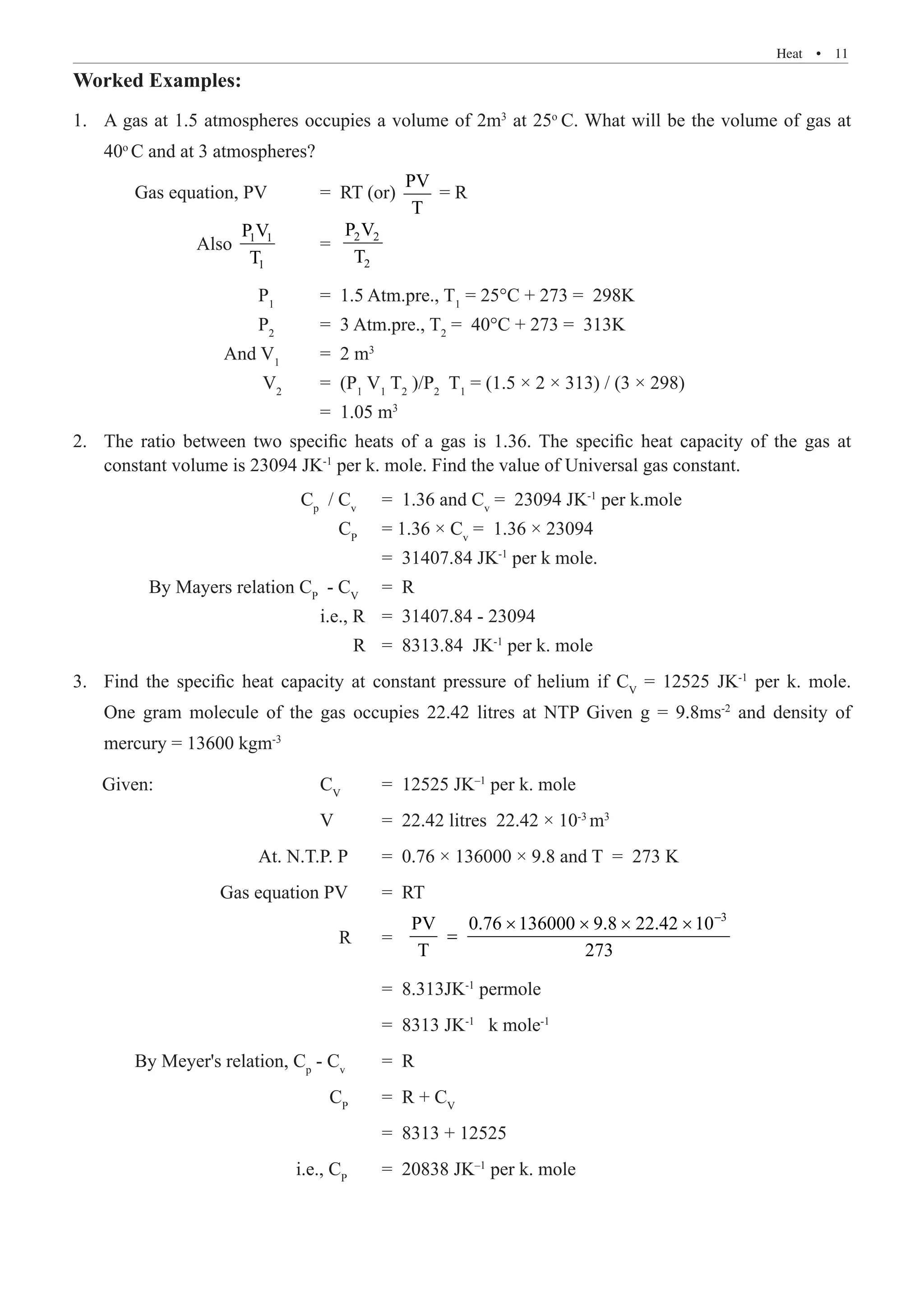Heat  �  11
Worked Examples:
A gas at 1.5 atmospheres occup
1.	 ies a volume of 2m3
at 25o
C. What will be the volume of gas at
40o
C and at 3 atmospheres?
	 Gas equation, PV 	 = RT (or)
PV
T
= R
		 Also 1 1
1
P V
T
	 = 2 2
2
P V
T
			 P1
	 = 1.5 Atm.pre., T1
= 25°C + 273 = 298K
			 P2
	 = 3 Atm.pre., T2
= 40°C + 273 = 313K
		 And V1
	 = 2 m3
			 V2
	 = (P1
V1
T2
)/P2
T1
= (1.5 × 2 × 313) / (3 × 298)
				 = 1.05 m3
The ratio between two specific heats of a gas is 1.36. The specific heat capacity of the gas at
2.	
constant volume is 23094 JK-1
per k. mole. Find the value of Universal gas constant.
			 Cp
/ Cv
	 = 1.36 and Cv
= 23094 JK-1
per k.mole
			 CP
	 = 1.36 × Cv
= 1.36 × 23094
					 = 31407.84 JK-1
per k mole.
	 By Mayers relation CP
- CV
	 = R
				 i.e., R	 = 31407.84 - 23094
				 R	 = 8313.84 JK-1
per k. mole
Find the specific heat capacity at constant pressure of helium if C
3.	 V
= 12525 JK-1
per k. mole.
One gram molecule of the gas occupies 22.42 litres at NTP Given g = 9.8ms-2
and density of
mercury = 13600 kgm-3
Given: 			 CV
	 = 12525 JK–1
per k. mole
				 V 	 = 22.42 litres 22.42 × 10-3
m3
			 At. N.T.P. P	 = 0.76 × 136000 × 9.8 and T = 273 K
		 Gas equation PV	 = RT
				 R 	 =
3
PV 0.76 136000 9.8 22.42 10
T 273
−
× × × ×
=
					 = 8.313JK-1
permole
					 = 8313 JK-1
k mole-1
	 By Meyer's relation, Cp
- Cv
	 = R
				 CP
	 = R + CV
					 = 8313 + 12525
			 i.e., CP
	 = 20838 JK–1
per k. mole
 