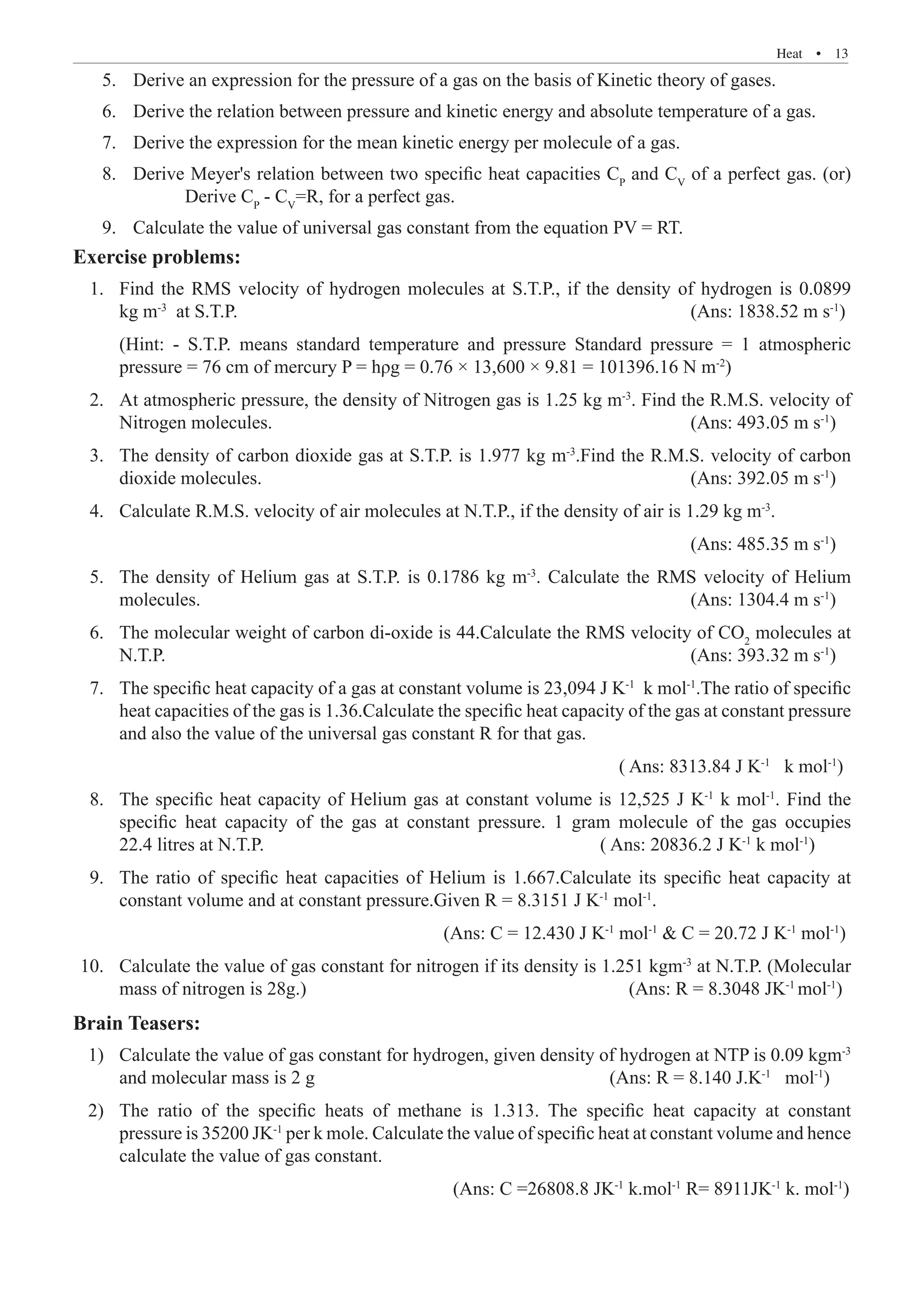 Heat  �  13
Derive an expression for the pressure of a gas on the basis of Kinetic theory of gases.
5.	
Derive the relation between pressure and kinetic energy and absolute temperature of a gas.
6.	
Derive the expression for the mean kinetic energy per molecule of a gas.
7.	
Derive Meyer's relation between two specific heat capacities C
8.	 P
and CV
of a perfect gas. (or)
Derive CP
- CV
=R, for a perfect gas.
Calculate the value of universal gas constant from the equation PV = RT.
9.	
Exercise problems:
	 1. 	Find the RMS velocity of hydrogen molecules at S.T.P., if the density of hydrogen is 0.0899
kg m-3
at S.T.P.								 (Ans: 1838.52 m s-1
)
		 (Hint: - S.T.P. means standard temperature and pressure Standard pressure = 1 atmospheric
	 2. 	At atmospheric pressure, the density of Nitrogen gas is 1.25 kg m-3
. Find the R.M.S. velocity of
Nitrogen molecules.							 (Ans: 493.05 m s-1
)
	 3. 	The density of carbon dioxide gas at S.T.P. is 1.977 kg m-3
.Find the R.M.S. velocity of carbon
dioxide molecules.							 (Ans: 392.05 m s-1
)
	 4. 	 Calculate R.M.S. velocity of air molecules at N.T.P., if the density of air is 1.29 kg m-3
.
												 (Ans: 485.35 m s-1
)
	 5.	 The density of Helium gas at S.T.P. is 0.1786 kg m-3
. Calculate the RMS velocity of Helium
molecules.								 (Ans: 1304.4 m s-1
)
	 6.	 The molecular weight of carbon di-oxide is 44.Calculate the RMS velocity of CO2
molecules at
N.T.P.									 (Ans: 393.32 m s-1
)
	 7.	 The specific heat capacity of a gas at constant volume is 23,094 J K-1
k mol-1
.The ratio of specific
heat capacities of the gas is 1.36.Calculate the specific heat capacity of the gas at constant pressure
and also the value of the universal gas constant R for that gas.
										 ( Ans: 8313.84 J K-1
k mol-1
)
	 8.	 The specific heat capacity of Helium gas at constant volume is 12,525 J K-1
k mol-1
. Find the
specific heat capacity of the gas at constant pressure. 1 gram molecule of the gas occupies
22.4 litres at N.T.P.					 ( Ans: 20836.2 J K-1
k mol-1
)
	 9.	 The ratio of specific heat capacities of Helium is 1.667.Calculate its specific heat capacity at
constant volume and at constant pressure.Given R = 8.3151 J K-1
mol-1
.
						 		 (Ans: C = 12.430 J K-1
mol-1
 C = 20.72 J K-1
mol-1
)
	10.	 Calculate the value of gas constant for nitrogen if its density is 1.251 kgm-3
at N.T.P. (Molecular
mass of nitrogen is 28g.)						 (Ans: R = 8.3048 JK-1
mol-1
)
Brain Teasers:
	 1)	 Calculate the value of gas constant for hydrogen, given density of hydrogen at NTP is 0.09 kgm-3
and molecular mass is 2 g					 (Ans: R = 8.140 J.K-1
mol-1
)
	 2)	 The ratio of the specific heats of methane is 1.313. The specific heat capacity at constant
pressure is 35200 JK-1
per k mole. Calculate the value of specific heat at constant volume and hence
calculate the value of gas constant.
							 	 (Ans: C =26808.8 JK-1
k.mol-1
R= 8911JK-1
k. mol-1
)
pressure = 76 cm of mercury P = hρg = 0.76 × 13,600 × 9.81 = 101396.16 N m-2
)
 