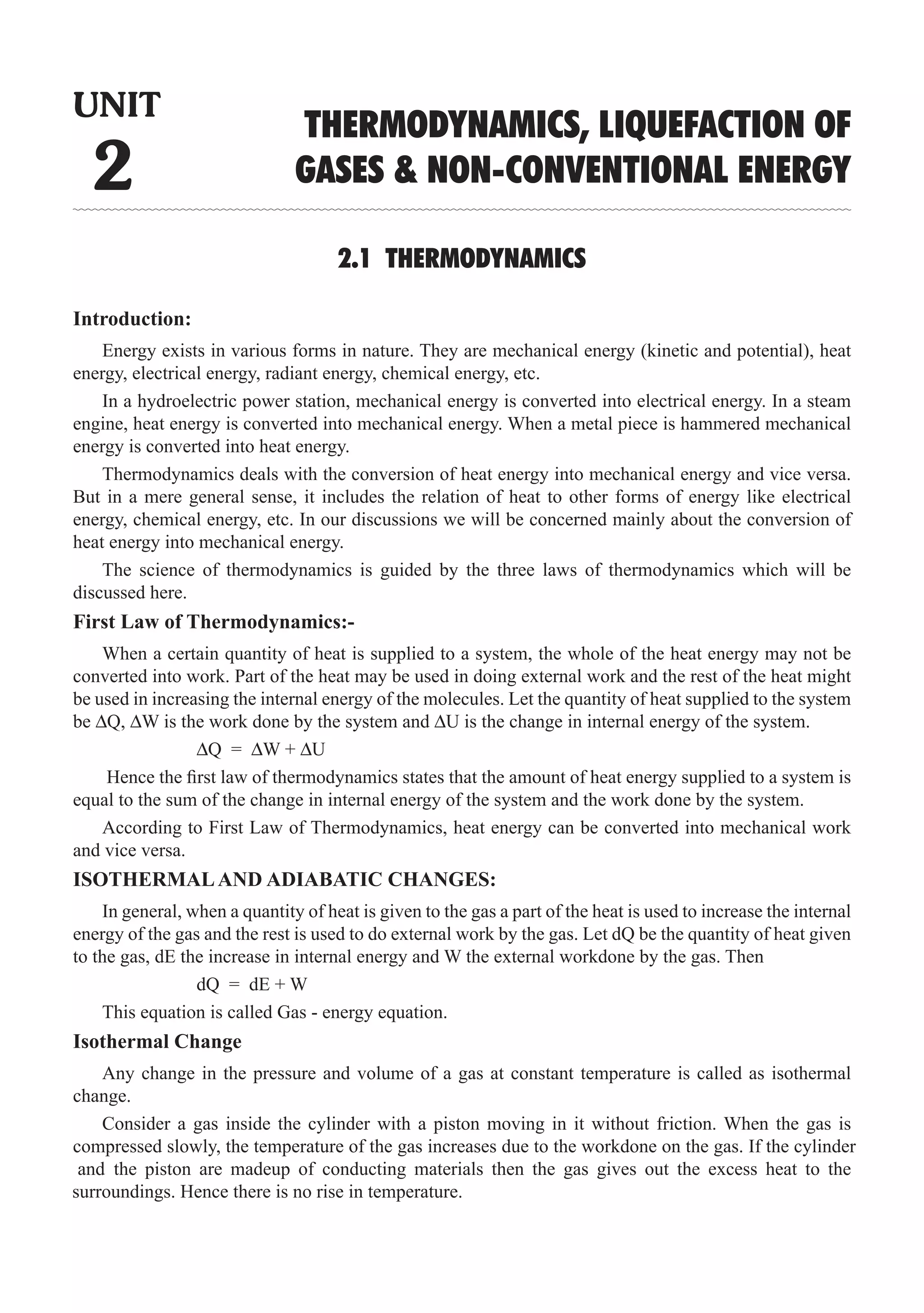 2.1 THERMODYNAMICS
Introduction:
Energy exists in various forms in nature. They are mechanical energy (kinetic and potential), heat
energy, electrical energy, radiant energy, chemical energy, etc.
In a hydroelectric power station, mechanical energy is converted into electrical energy. In a steam
engine, heat energy is converted into mechanical energy. When a metal piece is hammered mechanical
energy is converted into heat energy.
Thermodynamics deals with the conversion of heat energy into mechanical energy and vice versa.
But in a mere general sense, it includes the relation of heat to other forms of energy like electrical
energy, chemical energy, etc. In our discussions we will be concerned mainly about the conversion of
heat energy into mechanical energy.
The science of thermodynamics is guided by the three laws of thermodynamics which will be
discussed here.
First Law of Thermodynamics:-
When a certain quantity of heat is supplied to a system, the whole of the heat energy may not be
converted into work. Part of the heat may be used in doing external work and the rest of the heat might
be used in increasing the internal energy of the molecules. Let the quantity of heat supplied to the system
be ∆Q, ∆W is the work done by the system and ∆U is the change in internal energy of the system.
		 ∆Q = ∆W + ∆U
Hence the first law of thermodynamics states that the amount of heat energy supplied to a system is
equal to the sum of the change in internal energy of the system and the work done by the system.
According to First Law of Thermodynamics, heat energy can be converted into mechanical work
and vice versa.
ISOTHERMALAND ADIABATIC CHANGES:
In general, when a quantity of heat is given to the gas a part of the heat is used to increase the internal
energy of the gas and the rest is used to do external work by the gas. Let dQ be the quantity of heat given
to the gas, dE the increase in internal energy and W the external workdone by the gas. Then
		 dQ = dE + W
This equation is called Gas - energy equation.
Isothermal Change
Any change in the pressure and volume of a gas at constant temperature is called as isothermal
change.
UNIT
2
THERMODYNAMICS, LIQUEFACTION OF
GASES  NON-CONVENTIONAL ENERGY
Consider a gas inside the cylinder with a piston moving in it without friction. When the gas is
compressed slowly, the temperature of the gas increases due to the workdone on the gas. If the cylinder
and the piston are madeup of conducting materials then the gas gives out the excess heat to the
surroundings. Hence there is no rise in temperature.
 