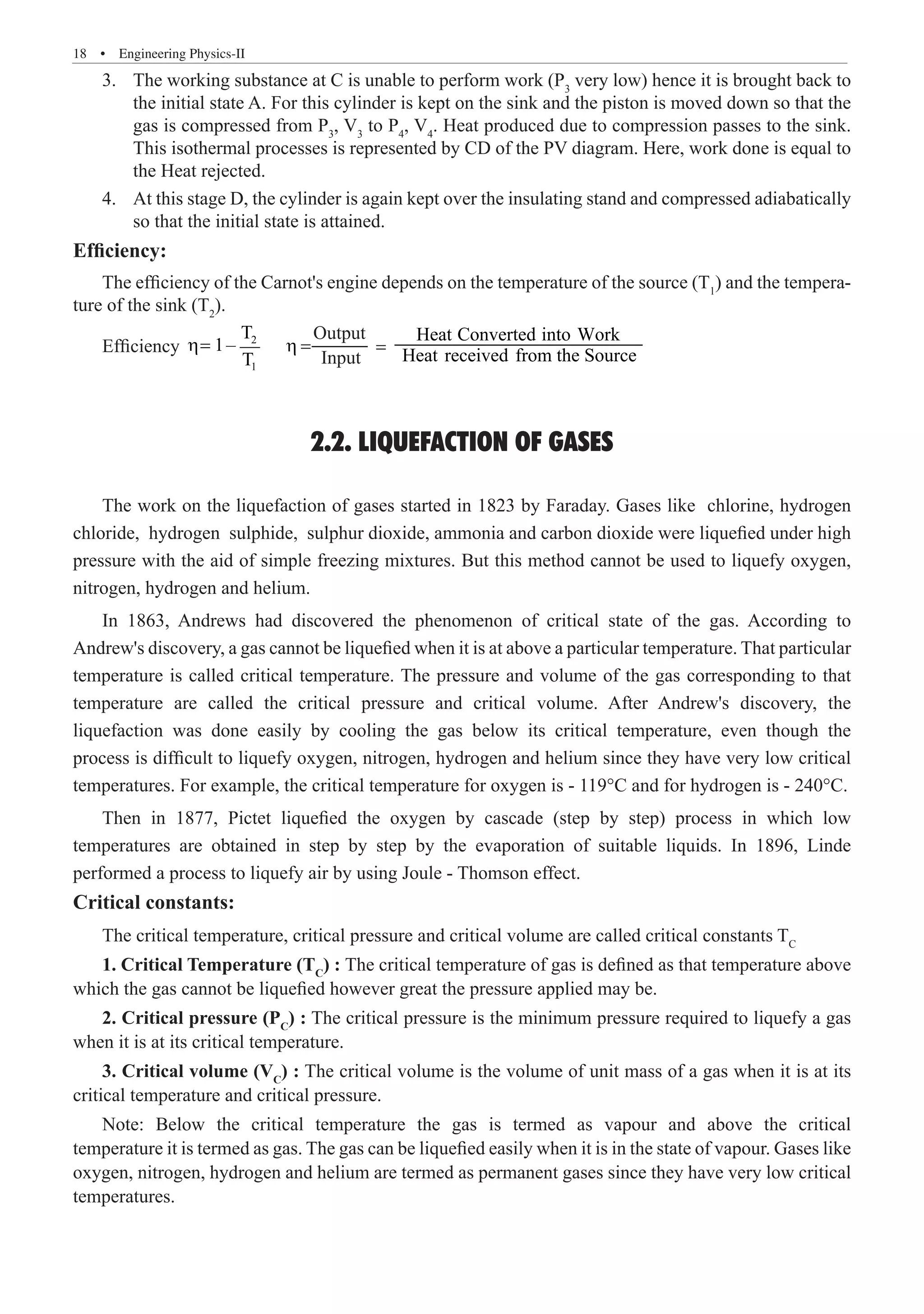 18  �  Engineering Physics-II
The working substance at C is unable to perform work (P
3.	 3
very low) hence it is brought back to
the initial state A. For this cylinder is kept on the sink and the piston is moved down so that the
gas is compressed from P3
, V3
to P4
, V4
. Heat produced due to compression passes to the sink.
This isothermal processes is represented by CD of the PV diagram. Here, work done is equal to
the Heat rejected.
At this stage D, the cylinder is again kept over the insulating stand and compressed adiabatically
4.	
so that the initial state is attained.
Efficiency:
Efficiency 2
1
T
1–
2.2. LIQUEFACTION OF GASES
The work on the liquefaction of gases started in 1823 by Faraday. Gases like chlorine, hydrogen
chloride, hydrogen sulphide, sulphur dioxide, ammonia and carbon dioxide were liquefied under high
pressure with the aid of simple freezing mixtures. But this method cannot be used to liquefy oxygen,
nitrogen, hydrogen and helium.
In 1863, Andrews had discovered the phenomenon of critical state of the gas. According to
Andrew's discovery, a gas cannot be liquefied when it is at above a particular temperature. That particular
temperature is called critical temperature. The pressure and volume of the gas corresponding to that
temperature are called the critical pressure and critical volume. After Andrew's discovery, the
liquefaction was done easily by cooling the gas below its critical temperature, even though the
process is difficult to liquefy oxygen, nitrogen, hydrogen and helium since they have very low critical
temperatures. For example, the critical temperature for oxygen is - 119°C and for hydrogen is - 240°C.
Then in 1877, Pictet liquefied the oxygen by cascade (step by step) process in which low
temperatures are obtained in step by step by the evaporation of suitable liquids. In 1896, Linde
performed a process to liquefy air by using Joule - Thomson effect.
Critical constants:
The critical temperature, critical pressure and critical volume are called critical constants TC
1. Critical Temperature (TC
) : The critical temperature of gas is defined as that temperature above
which the gas cannot be liquefied however great the pressure applied may be.
2. Critical pressure (PC
) : The critical pressure is the minimum pressure required to liquefy a gas
when it is at its critical temperature.
3. Critical volume (VC
) : The critical volume is the volume of unit mass of a gas when it is at its
critical temperature and critical pressure.
Note: Below the critical temperature the gas is termed as vapour and above the critical
temperature it is termed as gas. The gas can be liquefied easily when it is in the state of vapour. Gases like
oxygen, nitrogen, hydrogen and helium are termed as permanent gases since they have very low critical
temperatures.
η=
T
The efficiency of the Carnot's engine depends on the temperature of the source (T1
) and the tempera-
ture of the sink (T2
).
η =
Output
Input
=
Heat Converted into Work
Heat received from the Source
 