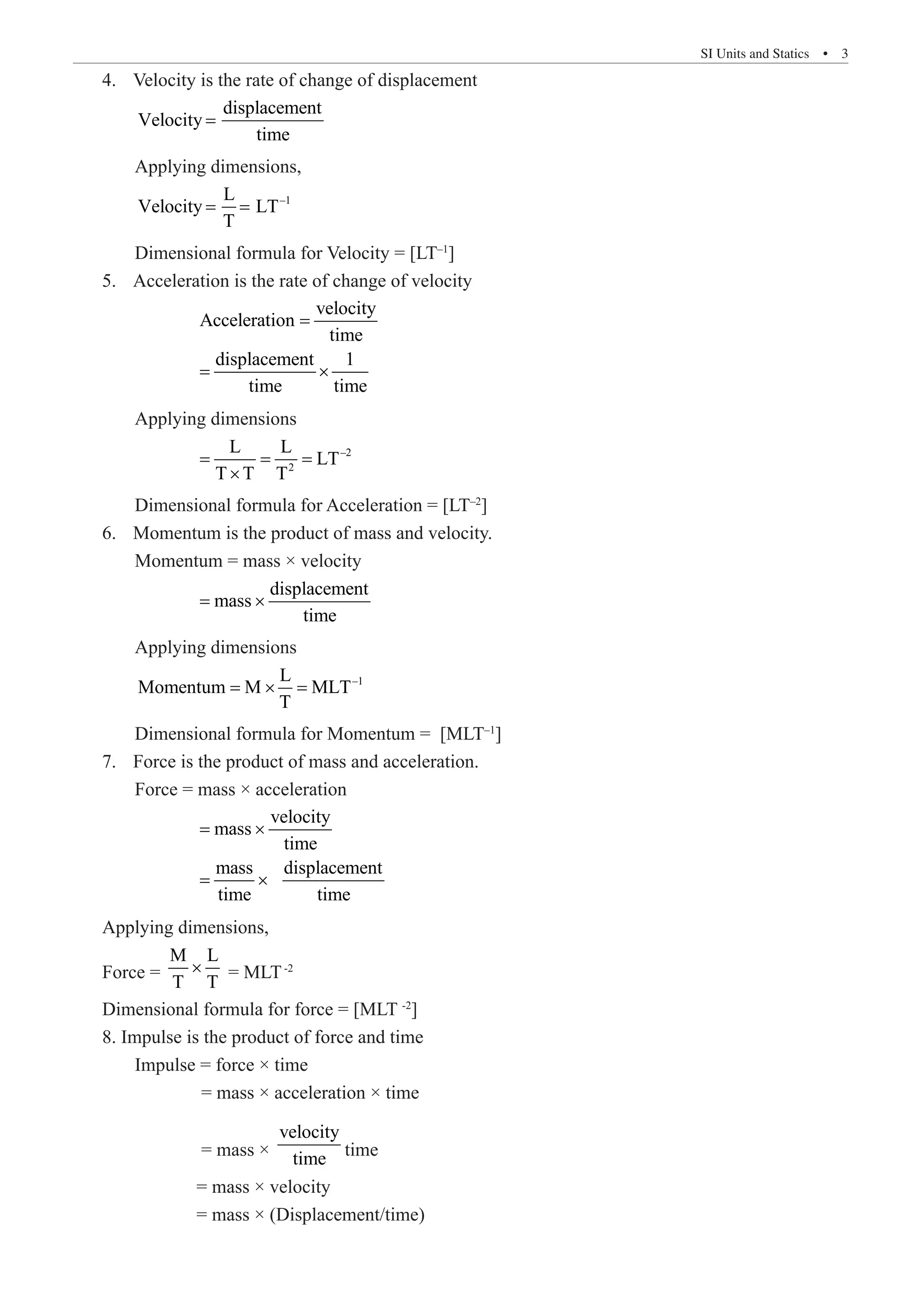 SI Units and Statics  �  3
Velocity is the rate of change of displacement
4.	
	
displacement
Velocity
time
=
	 Applying dimensions,
	
–1
L
Velocity LT
T
= =
	 Dimensional formula for Velocity = [LT–1
]
Acceleration is the rate of change of velocity
5.	
		
velocity
Acceleration
time
displacement 1
time time
=
= ×
	 Applying dimensions
		
–2
2
L L
LT
T T T
= = =
×
	 Dimensional formula for Acceleration = [LT–2
]
Momentum is the product of mass and velocity.
6.	
	 Momentum = mass × velocity
		
displacement
mass
time
= ×
	 Applying dimensions
	
–1
L
Momentum M MLT
T
= × =
	 Dimensional formula for Momentum = [MLT–1
]
Force is the product of mass and acceleration.
7.	
	 Force = mass × acceleration
		
velocity
mass
time
mass displacement
time time
= ×
= ×
Applying dimensions,
Force =
M L
T T
× = MLT-2
Dimensional formula for force = [MLT -2
]
8. Impulse is the product of force and time
	 Impulse = force × time
		 = mass × acceleration × time
		 = mass ×
velocity
time time
		 = mass × velocity
		 = mass × (Displacement/time)
 