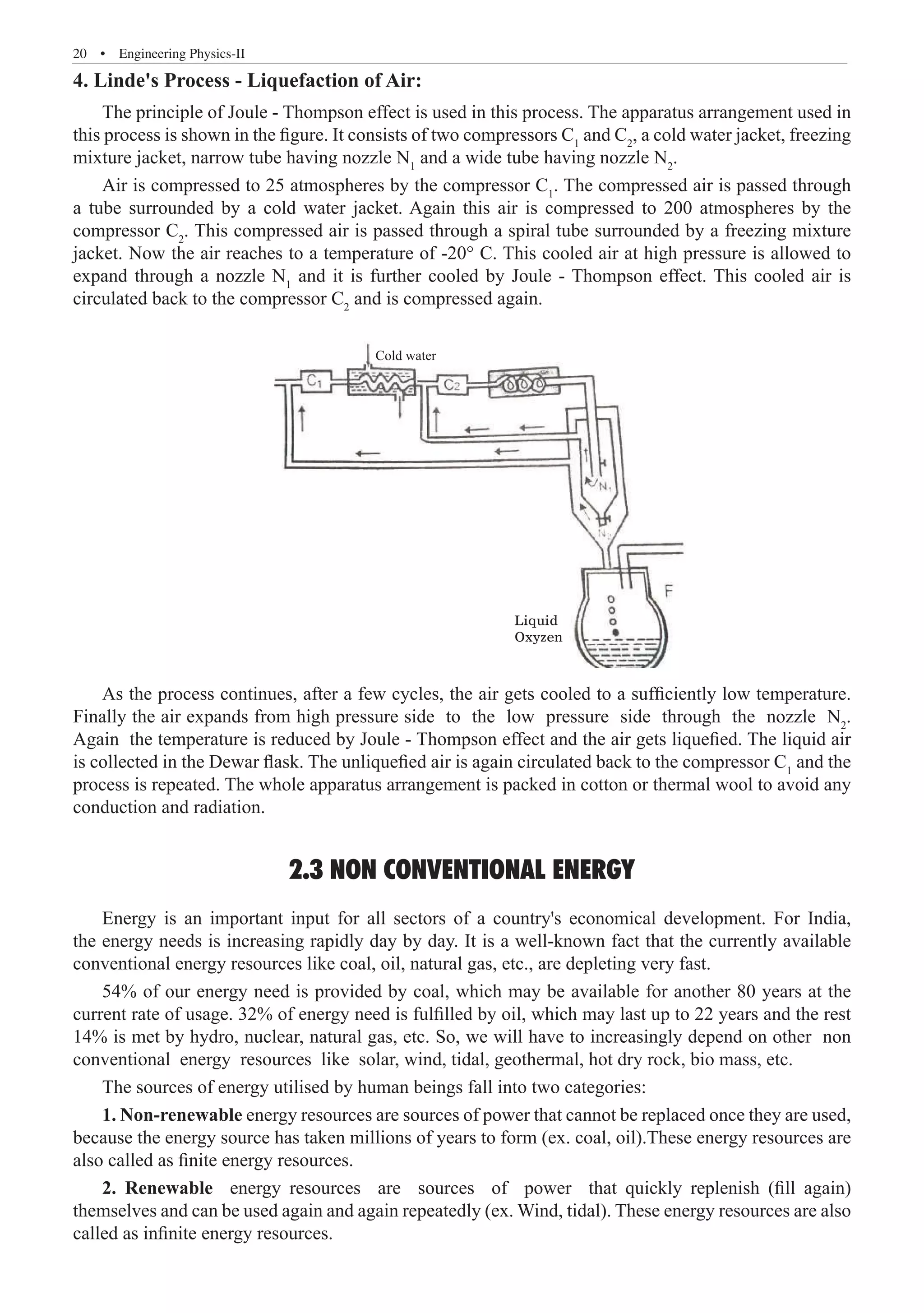 20  �  Engineering Physics-II
4. Linde's Process - Liquefaction of Air:
The principle of Joule - Thompson effect is used in this process. The apparatus arrangement used in
this process is shown in the figure. It consists of two compressors C1
and C2
, a cold water jacket, freezing
mixture jacket, narrow tube having nozzle N1
and a wide tube having nozzle N2
.
Air is compressed to 25 atmospheres by the compressor C1
. The compressed air is passed through
a tube surrounded by a cold water jacket. Again this air is compressed to 200 atmospheres by the
compressor C2
. This compressed air is passed through a spiral tube surrounded by a freezing mixture
jacket. Now the air reaches to a temperature of -20° C. This cooled air at high pressure is allowed to
expand through a nozzle N1
and it is further cooled by Joule - Thompson effect. This cooled air is
circulated back to the compressor C2
and is compressed again.
Cold water
Liquid
Oxyzen
As the process continues, after a few cycles, the air gets cooled to a sufficiently low temperature.
Finally the air expands from high pressure side to the low pressure side through the nozzle N2
.
Again the temperature is reduced by Joule - Thompson effect and the air gets liquefied. The liquid air
is collected in the Dewar flask. The unliquefied air is again circulated back to the compressor C1
and the
process is repeated. The whole apparatus arrangement is packed in cotton or thermal wool to avoid any
conduction and radiation.
2.3 NON CONVENTIONAL ENERGY
Energy is an important input for all sectors of a country's economical development. For India,
the energy needs is increasing rapidly day by day. It is a well-known fact that the currently available
conventional energy resources like coal, oil, natural gas, etc., are depleting very fast.
54% of our energy need is provided by coal, which may be available for another 80 years at the
current rate of usage. 32% of energy need is fulfilled by oil, which may last up to 22 years and the rest
14% is met by hydro, nuclear, natural gas, etc. So, we will have to increasingly depend on other non
conventional energy resources like solar, wind, tidal, geothermal, hot dry rock, bio mass, etc.
The sources of energy utilised by human beings fall into two categories:
1. Non-renewable energy resources are sources of power that cannot be replaced once they are used,
because the energy source has taken millions of years to form (ex. coal, oil).These energy resources are
also called as finite energy resources.
2. Renewable energy resources are sources of power that quickly replenish (fill again)
themselves and can be used again and again repeatedly (ex. Wind, tidal). These energy resources are also
called as infinite energy resources.
 