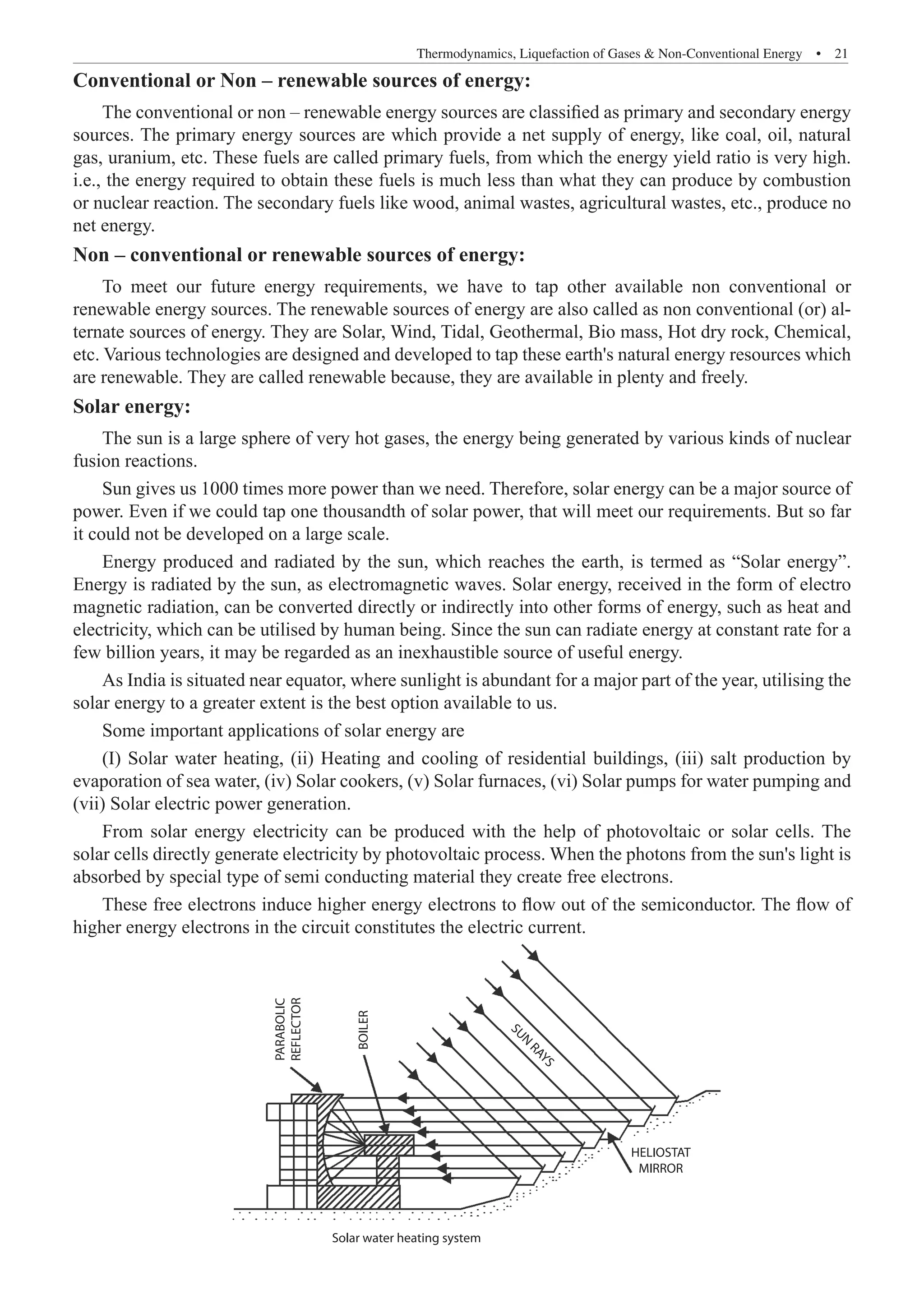 Thermodynamics, Liquefaction of Gases  Non-Conventional Energy  �  21
Conventional or Non – renewable sources of energy:
The conventional or non – renewable energy sources are classified as primary and secondary energy
sources. The primary energy sources are which provide a net supply of energy, like coal, oil, natural
gas, uranium, etc. These fuels are called primary fuels, from which the energy yield ratio is very high.
i.e., the energy required to obtain these fuels is much less than what they can produce by combustion
or nuclear reaction. The secondary fuels like wood, animal wastes, agricultural wastes, etc., produce no
net energy.
Non – conventional or renewable sources of energy:
To meet our future energy requirements, we have to tap other available non conventional or
renewable energy sources. The renewable sources of energy are also called as non conventional (or) al-
ternate sources of energy. They are Solar, Wind, Tidal, Geothermal, Bio mass, Hot dry rock, Chemical,
etc. Various technologies are designed and developed to tap these earth's natural energy resources which
are renewable. They are called renewable because, they are available in plenty and freely.
Solar energy:
The sun is a large sphere of very hot gases, the energy being generated by various kinds of nuclear
fusion reactions.
Sun gives us 1000 times more power than we need. Therefore, solar energy can be a major source of
power. Even if we could tap one thousandth of solar power, that will meet our requirements. But so far
it could not be developed on a large scale.
Energy produced and radiated by the sun, which reaches the earth, is termed as “Solar energy”.
Energy is radiated by the sun, as electromagnetic waves. Solar energy, received in the form of electro
magnetic radiation, can be converted directly or indirectly into other forms of energy, such as heat and
electricity, which can be utilised by human being. Since the sun can radiate energy at constant rate for a
few billion years, it may be regarded as an inexhaustible source of useful energy.
As India is situated near equator, where sunlight is abundant for a major part of the year, utilising the
solar energy to a greater extent is the best option available to us.
Some important applications of solar energy are
(I) Solar water heating, (ii) Heating and cooling of residential buildings, (iii) salt production by
evaporation of sea water, (iv) Solar cookers, (v) Solar furnaces, (vi) Solar pumps for water pumping and
(vii) Solar electric power generation.
From solar energy electricity can be produced with the help of photovoltaic or solar cells. The
solar cells directly generate electricity by photovoltaic process. When the photons from the sun's light is
absorbed by special type of semi conducting material they create free electrons.
These free electrons induce higher energy electrons to flow out of the semiconductor. The flow of
higher energy electrons in the circuit constitutes the electric current.
PARABOLIC
REFLECTOR
BOILER
S
U
N
R
A
Y
S
HELIOSTAT
MIRROR
Solar water heating system
 