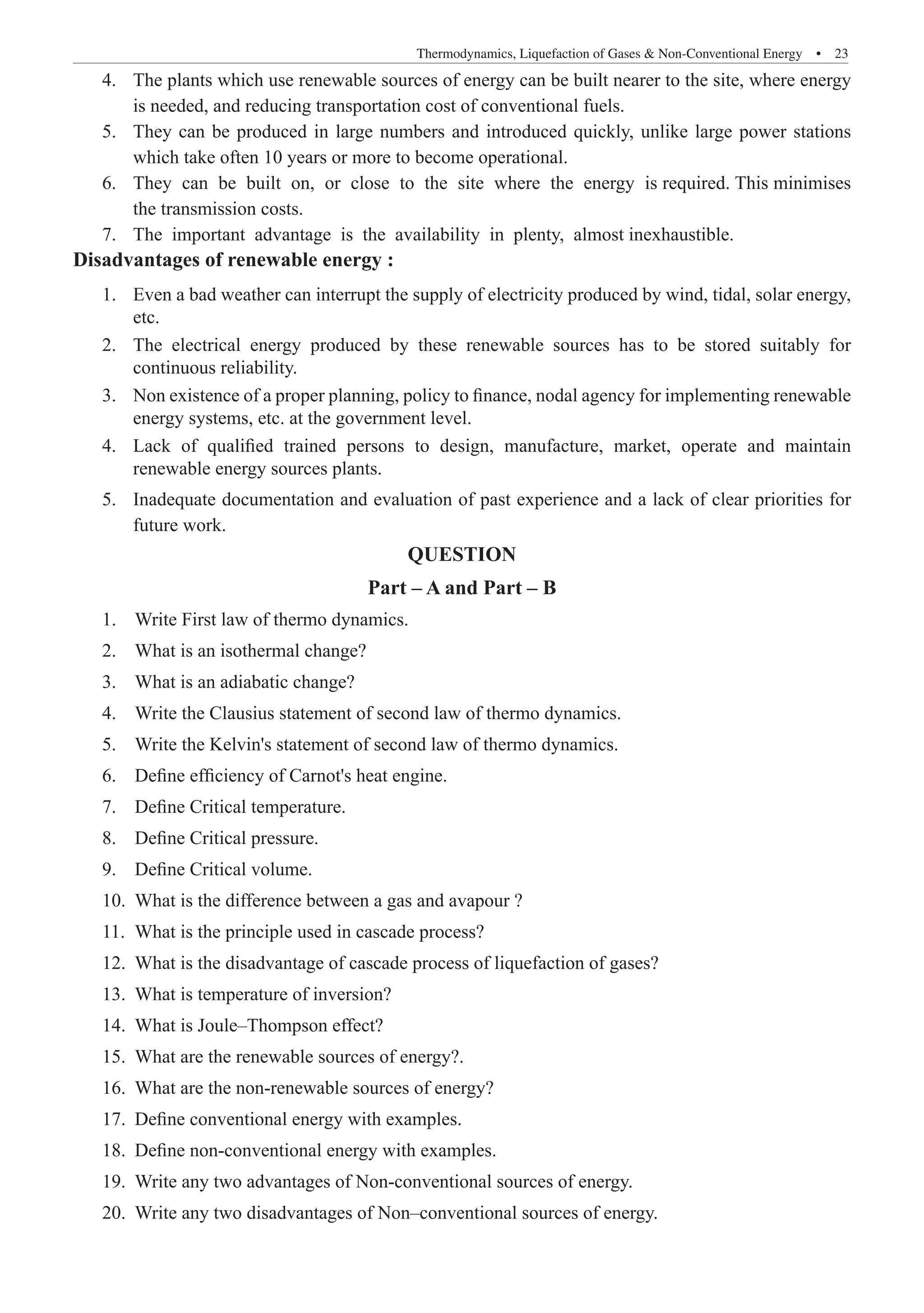 Thermodynamics, Liquefaction of Gases  Non-Conventional Energy  �  23
The plants which use renewable sources of energy can be built nearer to the site, where energy
4.	
is needed, and reducing transportation cost of conventional fuels.
They can be produced in large numbers and introduced quickly, unlike large power stations
5.	
which take often 10 years or more to become operational.
They can be built on, or close to the site where the energy is required. This minimises
6.	
the transmission costs.
The important advantage is the availability in plenty, almost inexhaustible.
7.	
Disadvantages of renewable energy :
Even a b
1.	 ad weather can interrupt the supply of electricity produced by wind, tidal, solar energy,
etc.
The electrical energy produced by these renewable sources has to be stored suitably for
2.	
continuous reliability.
Non existence of a proper planning, policy to finance, nodal agency for implementing renewable
3.	
energy systems, etc. at the government level.
Lack of qualified trained persons to design, manufacture, market, operate and maintain
4.	
renewable energy sources plants.
Inadequate documentation an
5.	 d evaluation of past experience and a lack of clear priorities for
future work.
QUESTION
Part – A and Part – B
1.	 Write First law of thermo dynamics.
2.	 What is an isothermal change?
3.	 What is an adiabatic change?
4.	 Write the Clausius statement of second law of thermo dynamics.
5.	 Write the Kelvin's statement of second law of thermo dynamics.
6.	 Define efficiency of Carnot's heat engine.
7.	 Define Critical temperature.
8.	 Define Critical pressure.
9.	 Define Critical volume.
10.	 What is the difference between a gas and avapour ?
11.	 What is the principle used in cascade process?
12.	 What is the disadvantage of cascade process of liquefaction of gases?
13.	 What is temperature of inversion?
14.	 What is Joule–Thompson effect?
15.	 What are the renewable sources of energy?.
16.	 What are the non-renewable sources of energy?
17.	 Define conventional energy with examples.
18.	 Define non-conventional energy with examples.
19.	 Write any two advantages of Non-conventional sources of energy.
20.	 Write any two disadvantages of Non–conventional sources of energy.
 
