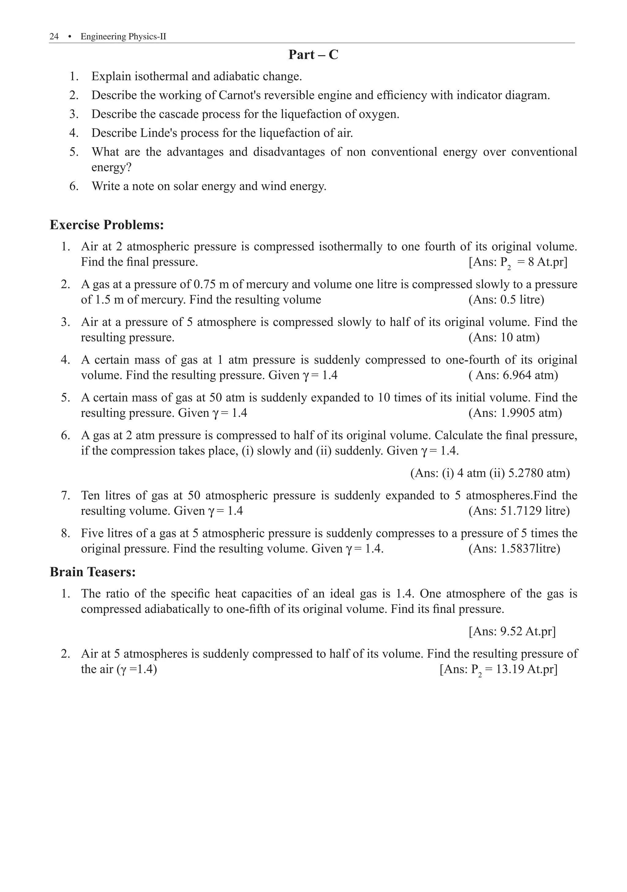 24  �  Engineering Physics-II
Part – C
1.	 Explain isothermal and adiabatic change.
2.	 Describe the working of Carnot's reversible engine and efficiency with indicator diagram.
3.	 Describe the cascade process for the liquefaction of oxygen.
4.	 Describe Linde's process for the liquefaction of air.
5.	 What are the advantages and disadvantages of non conventional energy over conventional
	 energy?
6.	 Write a note on solar energy and wind energy.
Exercise Problems:
	 1.	 Air at 2 atmospheric pressure is compressed isothermally to one fourth of its original volume.
Find the final pressure.							 [Ans: P2
= 8 At.pr]
	 2.	 A gas at a pressure of 0.75 m of mercury and volume one litre is compressed slowly to a pressure
of 1.5 m of mercury. Find the resulting volume				 (Ans: 0.5 litre)
	 3.	 Air at a pressure of 5 atmosphere is compressed slowly to half of its original volume. Find the
resulting pressure.								 (Ans: 10 atm)
	 4.	 A certain mass of gas at 1 atm pressure is suddenly compressed to one-fourth of its original
volume. Find the resulting pressure. Given γ = 1.4				 ( Ans: 6.964 atm)
	 5.	 A certain mass of gas at 50 atm is suddenly expanded to 10 times of its initial volume. Find the
resulting pressure. Given γ = 1.4						 (Ans: 1.9905 atm)
	 6.	 A gas at 2 atm pressure is compressed to half of its original volume. Calculate the final pressure,
if the compression takes place, (i) slowly and (ii) suddenly. Given γ = 1.4.	
										 (Ans: (i) 4 atm (ii) 5.2780 atm)
	 7.	 Ten litres of gas at 50 atmospheric pressure is suddenly expanded to 5 atmospheres.Find the
resulting volume. Given γ = 1.4						 (Ans: 51.7129 litre)
	 8.	 Five litres of a gas at 5 atmospheric pressure is suddenly compresses to a pressure of 5 times the
original pressure. Find the resulting volume. Given γ = 1.4.			 (Ans: 1.5837litre)
Brain Teasers:
	 1.	 The ratio of the specific heat capacities of an ideal gas is 1.4. One atmosphere of the gas is
compressed adiabatically to one-fifth of its original volume. Find its final pressure.
												 [Ans: 9.52 At.pr]
	 2.	 Air at 5 atmospheres is suddenly compressed to half of its volume. Find the resulting pressure of
the air (γ =1.4)							 [Ans: P2
= 13.19 At.pr]
 