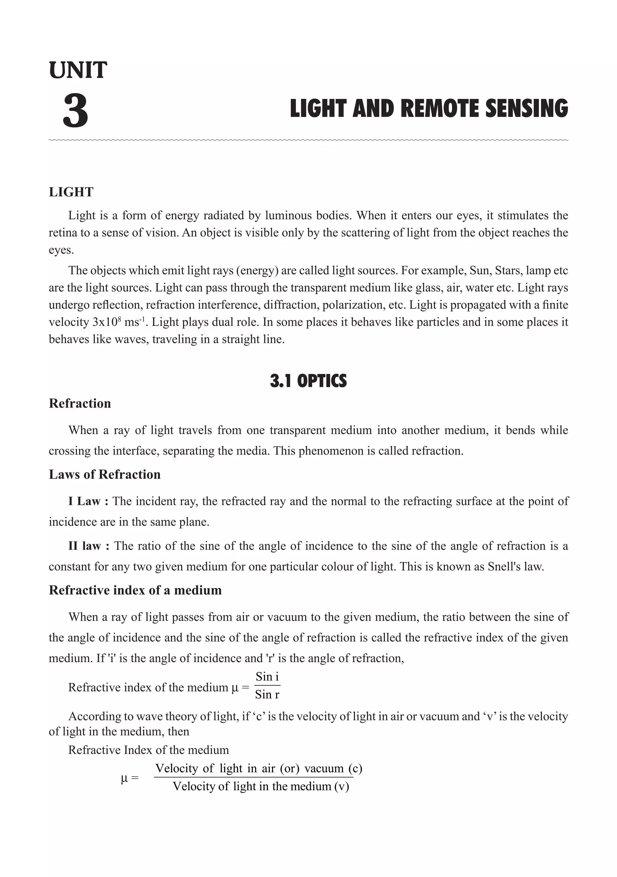LIGHT
Light is a form of energy radiated by luminous bodies. When it enters our eyes, it stimulates the
retina to a sense of vision. An object is visible only by the scattering of light from the object reaches the
eyes.
The objects which emit light rays (energy) are called light sources. For example, Sun, Stars, lamp etc
are the light sources. Light can pass through the transparent medium like glass, air, water etc. Light rays
undergo reflection, refraction interference, diffraction, polarization, etc. Light is propagated with a finite
velocity 3x108
ms-1
. Light plays dual role. In some places it behaves like particles and in some places it
behaves like waves, traveling in a straight line.
3.1 OPTICS
Refraction
When a ray of light travels from one transparent medium into another medium, it bends while
crossing the interface, separating the media. This phenomenon is called refraction.
Laws of Refraction
I Law : The incident ray, the refracted ray and the normal to the refracting surface at the point of
incidence are in the same plane.
II law : The ratio of the sine of the angle of incidence to the sine of the angle of refraction is a
Refractive index of a medium
When a ray of light passes from air or vacuum to the given medium, the ratio between the sine of
the angle of incidence and the sine of the angle of refraction is called the refractive index of the given
medium. If 'i' is the angle of incidence and 'r' is the angle of refraction,
Refractive index of the medium µ =
Sin i
Sin r
According to wave theory of light, if ‘c’is the velocity of light in air or vacuum and ‘v’is the velocity
of light in the medium, then
Refractive Index of the medium
UNIT
3 LIGHT AND REMOTE SENSING
constant for any two given medium for one particular colour of light. This is known as Snell's law.
Velocity of light in air (or) vacuum (c)
µ =
Velocity of light in the medium (v)
 