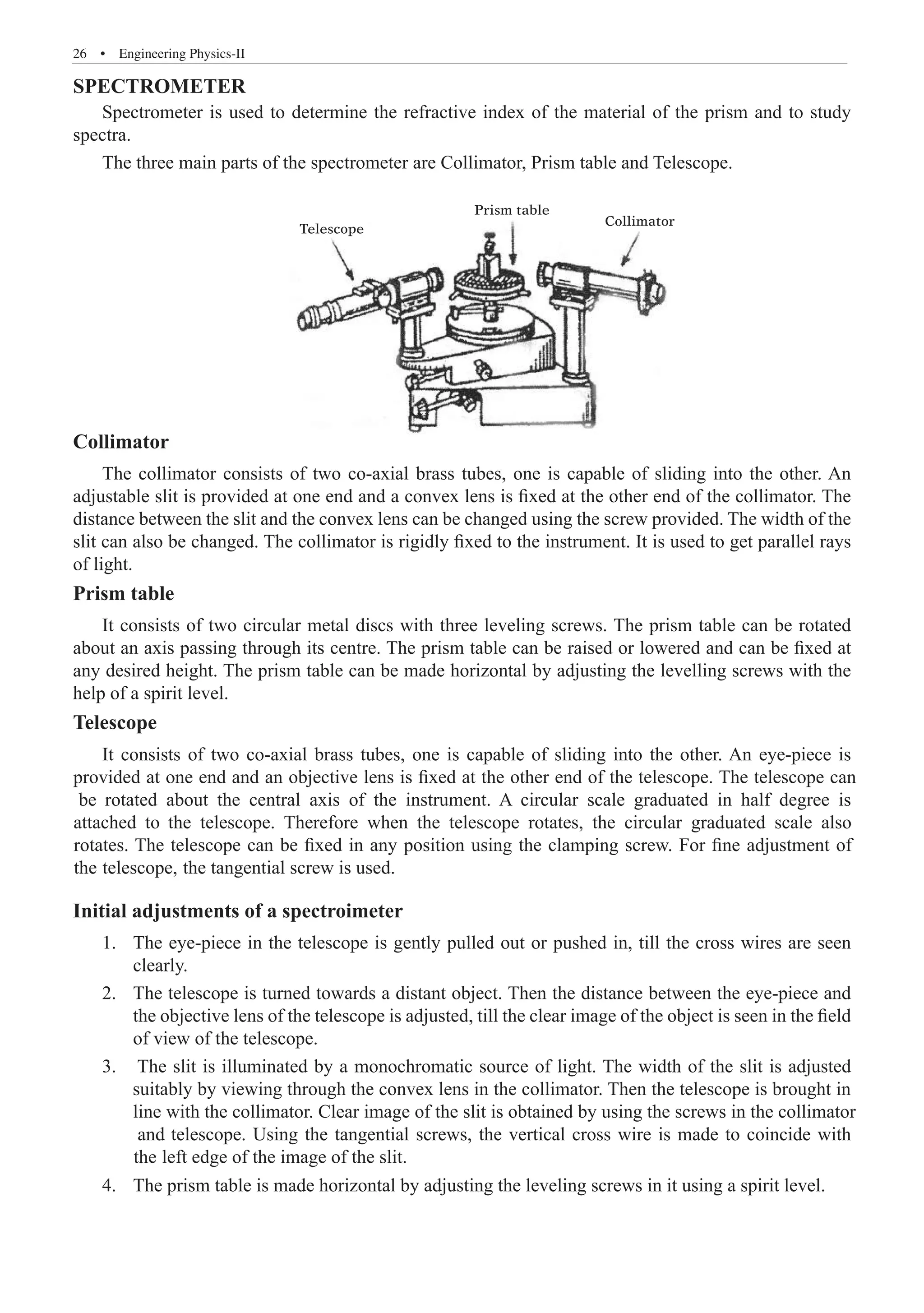 26  �  Engineering Physics-II
SPECTROMETER
Spectrometer is used to determine the refractive index of the material of the prism and to study
spectra.
The three main parts of the spectrometer are Collimator, Prism table and Telescope.
Telescope
Prism table
Collimator
Collimator
The collimator consists of two co-axial brass tubes, one is capable of sliding into the other. An
adjustable slit is provided at one end and a convex lens is fixed at the other end of the collimator. The
distance between the slit and the convex lens can be changed using the screw provided. The width of the
slit can also be changed. The collimator is rigidly fixed to the instrument. It is used to get parallel rays
of light.
Prism table
It consists of two circular metal discs with three leveling screws. The prism table can be rotated
about an axis passing through its centre. The prism table can be raised or lowered and can be fixed at
any desired height. The prism table can be made horizontal by adjusting the levelling screws with the
help of a spirit level.
Telescope
Initial adjustments of a spectroimeter
The eye-piece in the telescope is gently pulled out or pushed in, till the cross wires are seen
1.	
clearly.
The telescope is turned towards a distant object. Then the distance between the eye-piece and
2.	
the objective lens of the telescope is adjusted, till the clear image of the object is seen in the field
of view of the telescope.
It consists of two co-axial brass tubes, one is capable of sliding into the other. An eye-piece is
provided at one end and an objective lens is fixed at the other end of the telescope. The telescope can
be rotated about the central axis of the instrument. A circular scale graduated in half degree is
attached to the telescope. Therefore when the telescope rotates, the circular graduated scale also
rotates. The telescope can be fixed in any position using the clamping screw. For fine adjustment of
the telescope, the tangential screw is used.
3. The slit is illuminated by a monochromatic source of light. The width of the slit is adjusted
suitably by viewing through the convex lens in the collimator. Then the telescope is brought in
line with the collimator. Clear image of the slit is obtained by using the screws in the collimator
and telescope. Using the tangential screws, the vertical cross wire is made to coincide with
the left edge of the image of the slit.
4. The prism table is made horizontal by adjusting the leveling screws in it using a spirit level.
 