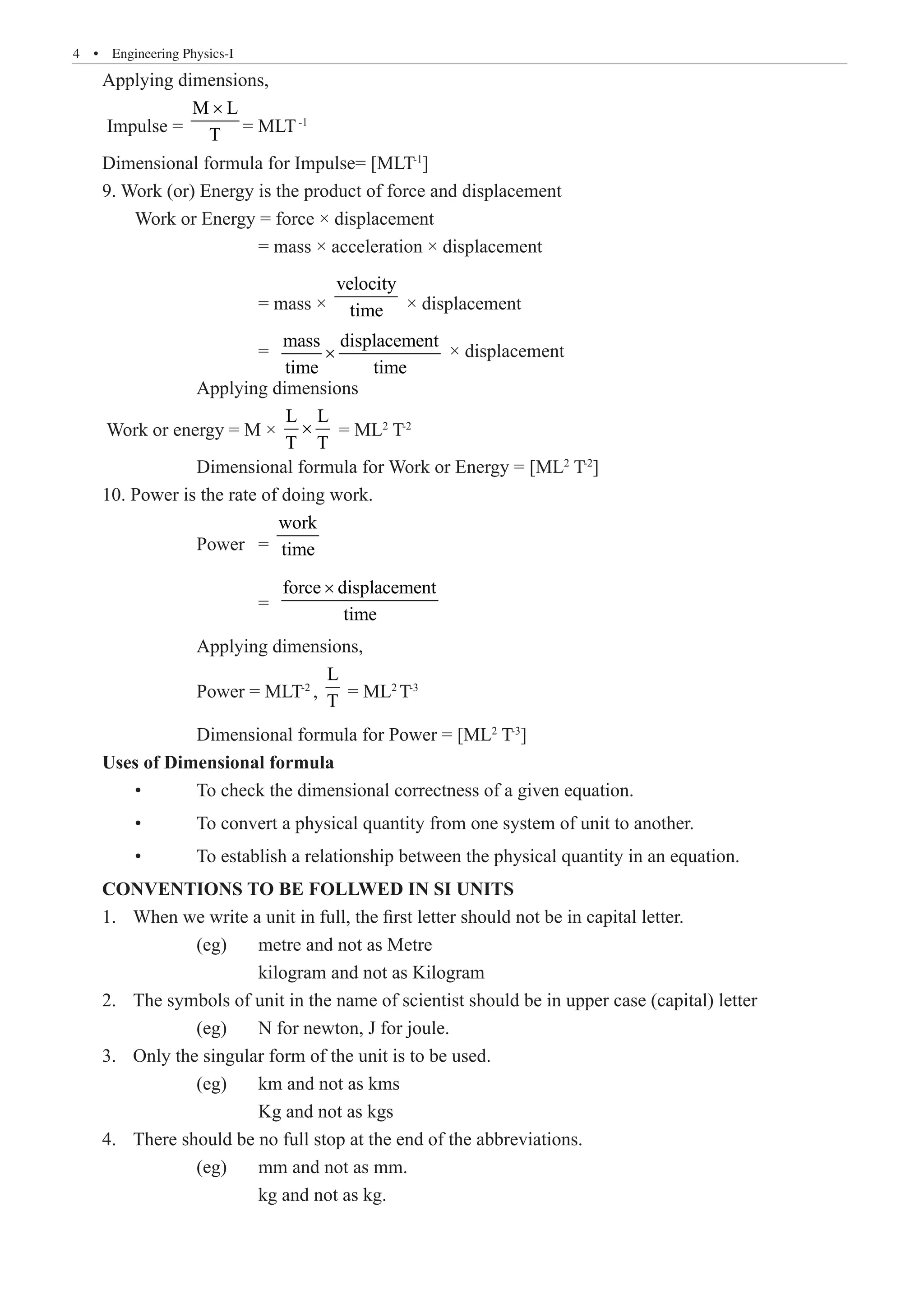 4  �  Engineering Physics-I
Applying dimensions,
Impulse =
M L
T
×
= MLT-1
Dimensional formula for Impulse= [MLT-1
]
9. Work (or) Energy is the product of force and displacement
	 Work or Energy = force × displacement
			 = mass × acceleration × displacement
			 = mass ×
velocity
time × displacement
			 =
mass displacement
time time
× × displacement
		 Applying dimensions
Work or energy = M ×
L L
T T
× = ML­
2
T-2
		 Dimensional formula for Work or Energy = [ML2
T-2
]
10. Power is the rate of doing work.
		 Power	 =
work
time
			 =
force displacement
time
×
		 Applying dimensions,
		 Power = MLT-2
,
L
T
= ML2
T-3
		 Dimensional formula for Power = [ML2
T-3
]
Uses of Dimensional formula
	 •	 To check the dimensional correctness of a given equation.
	 •	 To convert a physical quantity from one system of unit to another.
	 •	 To establish a relationship between the physical quantity in an equation.
CONVENTIONS TO BE FOLLWED IN SI UNITS
When we write a unit in full, the first letter should not be in capital letter.
1.	
		 (eg) 	 metre and not as Metre
			 kilogram and not as Kilogram
The symbols of unit in the name of scientist should be in upper case (capital) letter
2.	
		 (eg) 	 N for newton, J for joule.
Only the singular form of the unit is to be used.
3.	
		 (eg) 	 km and not as kms
			 Kg and not as kgs
There should be no full stop at the end of the abbreviations.
4.	
		 (eg) 	 mm and not as mm.
			 kg and not as kg.
 
