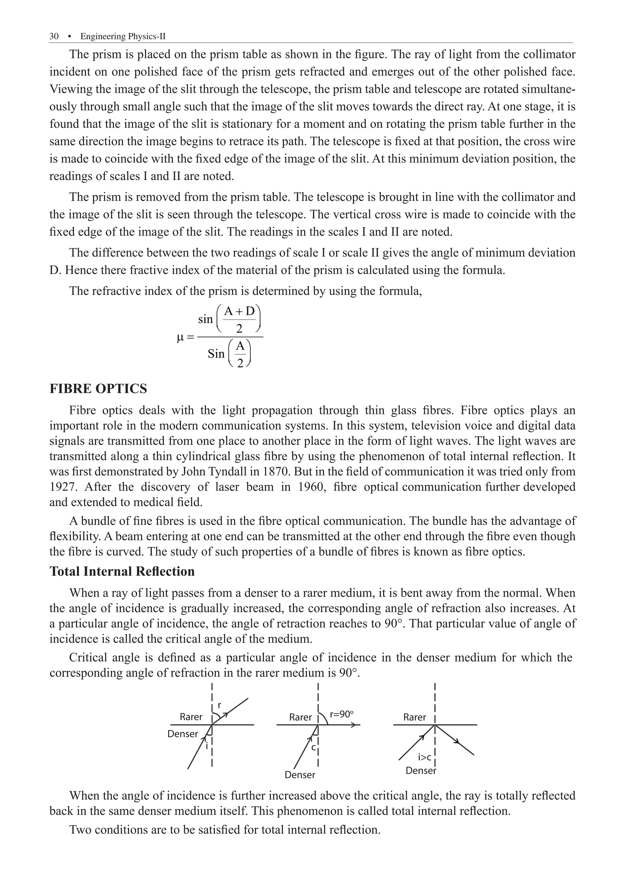 30  �  Engineering Physics-II
The prism is placed on the prism table as shown in the figure. The ray of light from the collimator
incident on one polished face of the prism gets refracted and emerges out of the other polished face.
Viewing the image of the slit through the telescope, the prism table and telescope are rotated simultane-
ously through small angle such that the image of the slit moves towards the direct ray. At one stage, it is
found that the image of the slit is stationary for a moment and on rotating the prism table further in the
same direction the image begins to retrace its path. The telescope is fixed at that position, the cross wire
is made to coincide with the fixed edge of the image of the slit. At this minimum deviation position, the
readings of scales I and II are noted.
The prism is removed from the prism table. The telescope is brought in line with the collimator and
the image of the slit is seen through the telescope. The vertical cross wire is made to coincide with the
fixed edge of the image of the slit. The readings in the scales I and II are noted.
The difference between the two readings of scale I or scale II gives the angle of minimum deviation
D. Hence there fractive index of the material of the prism is calculated using the formula.
The refractive index of the prism is determined by using the formula,
			
A D
sin
2
A
Sin
2
+
 
 
 
µ =
 
 
 
FIBRE OPTICS
Fibre optics deals with the light propagation through thin glass fibres. Fibre optics plays an
important role in the modern communication systems. In this system, television voice and digital data
signals are transmitted from one place to another place in the form of light waves. The light waves are
transmitted along a thin cylindrical glass fibre by using the phenomenon of total internal reflection. It
was first demonstrated by John Tyndall in 1870. But in the field of communication it was tried only from
1927. After the discovery of laser beam in 1960, fibre optical communication further developed
and extended to medical field.
A bundle of fine fibres is used in the fibre optical communication. The bundle has the advantage of
flexibility. A beam entering at one end can be transmitted at the other end through the fibre even though
the fibre is curved. The study of such properties of a bundle of fibres is known as fibre optics.
Total Internal Reflection
When a ray of light passes from a denser to a rarer medium, it is bent away from the normal. When
the angle of incidence is gradually increased, the corresponding angle of refraction also increases. At
a particular angle of incidence, the angle of retraction reaches to 90°. That particular value of angle of
incidence is called the critical angle of the medium.
Rarer Rarer Rarer
r
r=90o
i
Denser
Denser
c
Denser
ic
When the angle of incidence is further increased above the critical angle, the ray is totally reflected
back in the same denser medium itself. This phenomenon is called total internal reflection.
Two conditions are to be satisfied for total internal reflection.
Critical angle is defined as a particular angle of incidence in the denser medium for which the
corresponding angle of refraction in the rarer medium is 90°.
 
