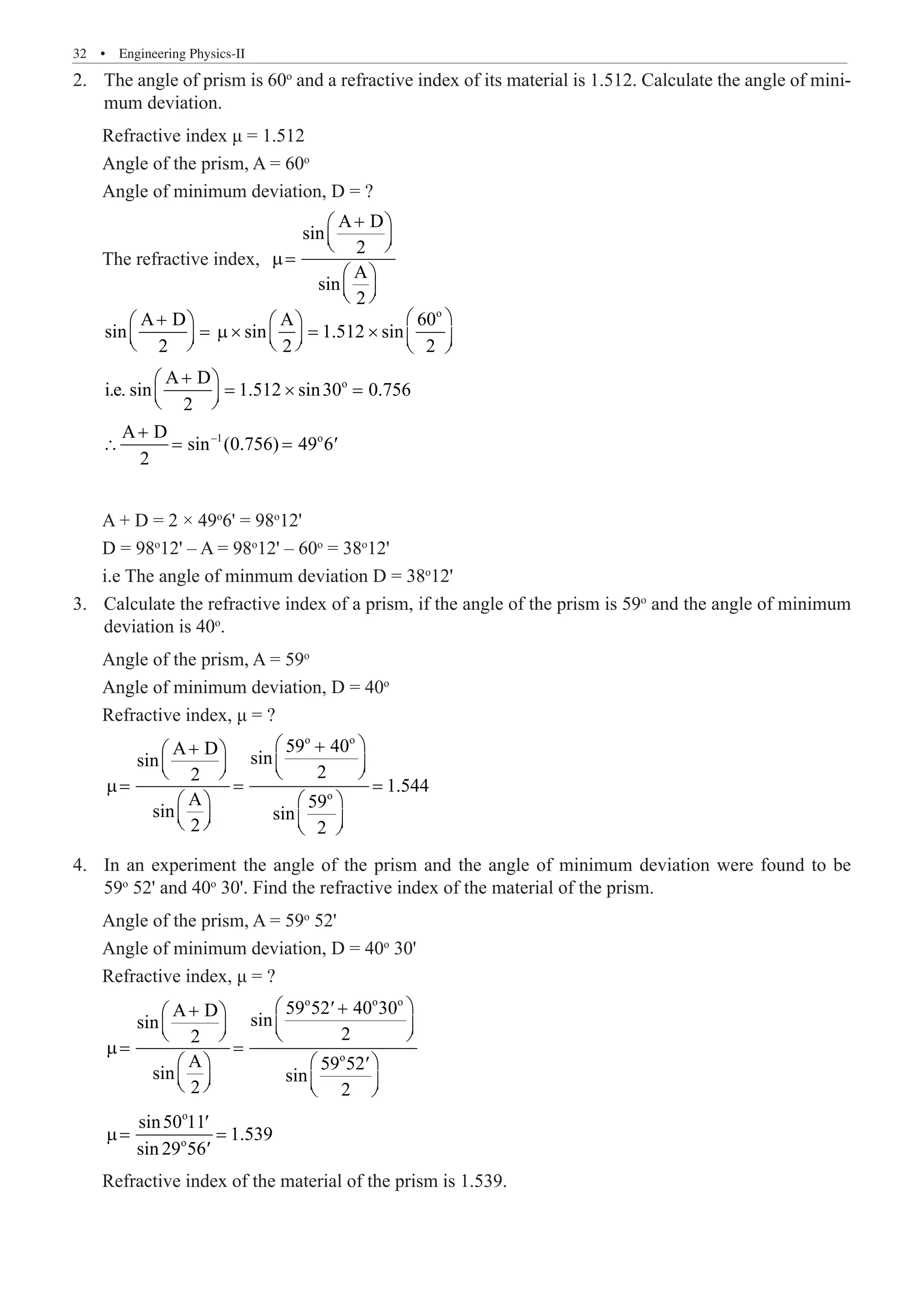 32  �  Engineering Physics-II
The angle of prism is 60
2.	 o
and a refractive index of its material is 1.512. Calculate the angle of mini-
mum deviation.
Refractive index μ = 1.512
Angle of the prism, A = 60o
Angle of minimum deviation, D = ?
The refractive index,
A D
sin
2
A
sin
2
+
 
 
 
µ=
 
 
 
o
o
–1 o
A D A 60
sin sin 1.512 sin
2 2 2
A D
i.e. sin 1.512 sin30 0.756
2
A D
sin (0.756) 49 6
2
 
+
   
= µ× = ×
     
     
+
 
= × =
 
 
+
∴ = = ′
A + D = 2 × 49o
6' = 98o
12'
D = 98o
12' – A = 98o
12' – 60o
= 38o
12'
i.e The angle of minmum deviation D = 38o
12'
Calculate the refractive index of a prism, if the angle of the prism is 59
3.	 o
and the angle of minimum
deviation is 40o
.
Angle of the prism, A = 59o
Angle of minimum deviation, D = 40o
Refractive index, μ = ?
o o
o
59 40
A D
sin
sin
2
2
1.544
A 59
sin sin
2 2
 
+
+
 
   
   
µ= = =
   
   
   
In an experiment the angle of the prism and the angle of minimum deviation were found to be
4.	
59o
52' and 40o
30'. Find the refractive index of the material of the prism.
Angle of the prism, A = 59o
52'
Angle of minimum deviation, D = 40o
30'
Refractive index, μ = ?
o o o
o
o
o
59 52 40 30
A D
sin
sin
2
2
A 59 52
sin sin
2 2
sin50 11
1.539
sin 29 56
 
+
′
+
 
   
   
µ= =
   
′
   
   
′
µ= =
′
Refractive index of the material of the prism is 1.539.
 