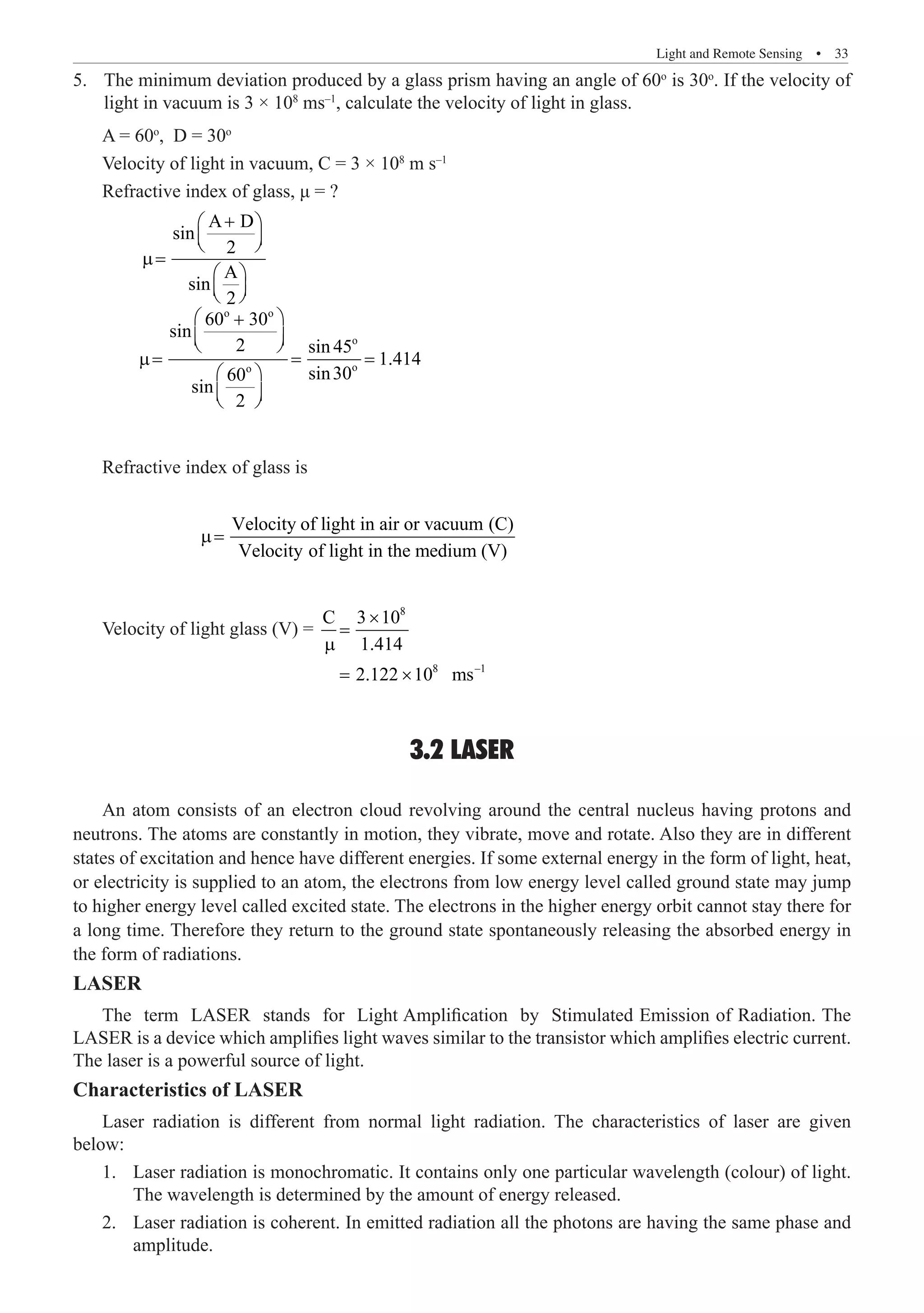 Light and Remote Sensing  �  33
The minimum deviation produced by a glass prism having an angle of 60
5.	 o
is 30o
. If the velocity of
light in vacuum is 3 × 108
ms–1
, calculate the velocity of light in glass.
A = 60o
, D = 30o
Velocity of light in vacuum, C = 3 × 108
m s–1
Refractive index of glass, μ = ?
	
A D
sin
2
A
sin
2
+
 
 
 
µ=
 
 
 
	
o o
o
o
o
60 30
sin
2 sin 45
1.414
sin30
60
sin
2
 
+
 
 
µ= = =
 
 
 
Refractive index of glass is
		
Velocity of light in air or vacuum (C)
Velocity of light in the medium (V)
µ=
Velocity of light glass (V) =
8
8 –1
C 3 10
1.414
2.122 10 ms
×
=
µ
= ×
3.2 LASER
An atom consists of an electron cloud revolving around the central nucleus having protons and
neutrons. The atoms are constantly in motion, they vibrate, move and rotate. Also they are in different
states of excitation and hence have different energies. If some external energy in the form of light, heat,
or electricity is supplied to an atom, the electrons from low energy level called ground state may jump
to higher energy level called excited state. The electrons in the higher energy orbit cannot stay there for
a long time. Therefore they return to the ground state spontaneously releasing the absorbed energy in
the form of radiations.
LASER
The term LASER stands for Light Amplification by Stimulated Emission of Radiation. The
LASER is a device which amplifies light waves similar to the transistor which amplifies electric current.
The laser is a powerful source of light.
Characteristics of LASER
Laser radiation is different from normal light radiation. The characteristics of laser are given
below:
Laser radiation is monochromatic. It contains only one particular wavelength (colour) of light.
1.	
The wavelength is determined by the amount of energy released.
Laser radiation is coherent. In emitted radiation all the photons are having the same phase and
2.	
amplitude.
 