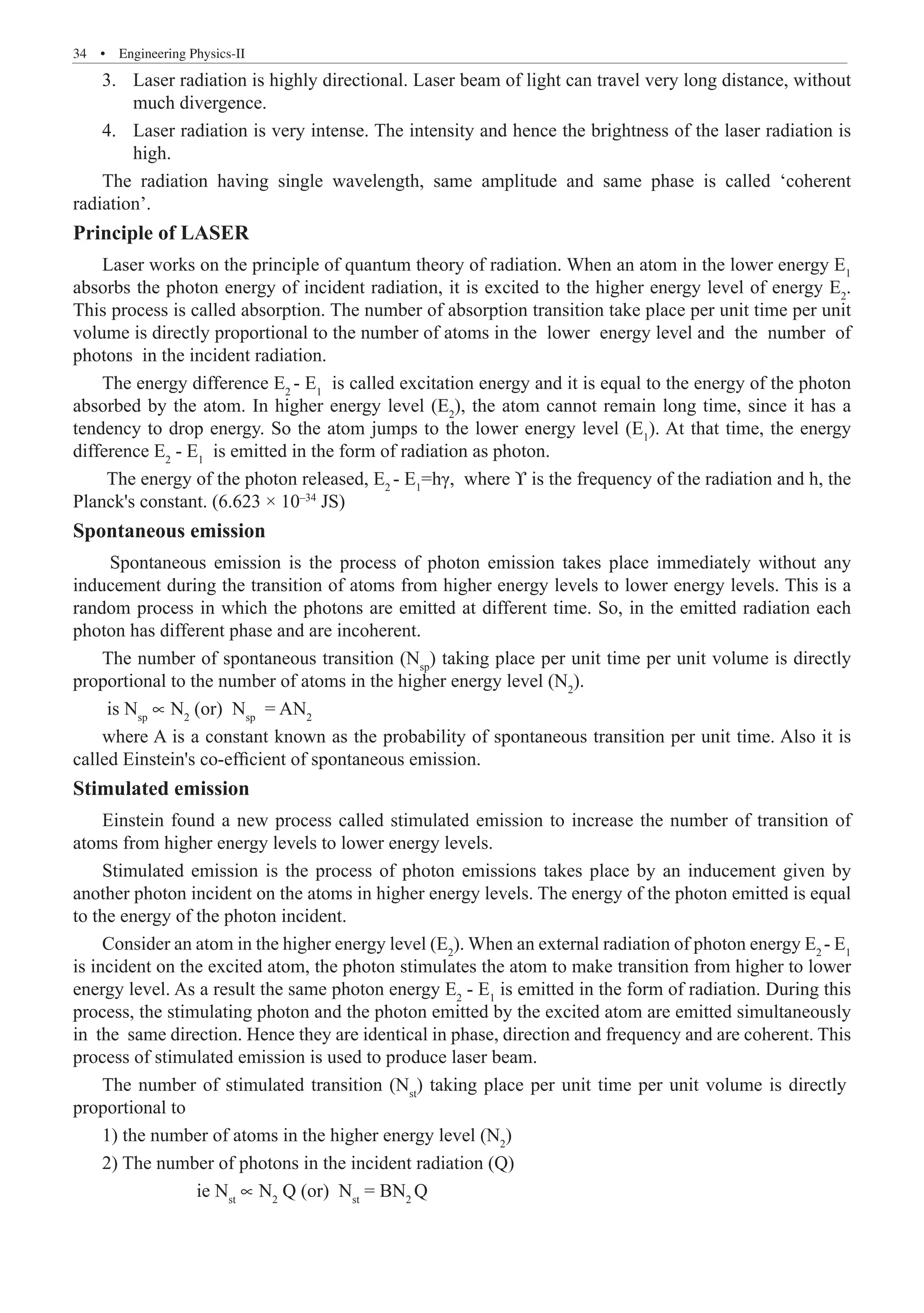 34  �  Engineering Physics-II
Laser radiation is highly directional. Laser beam of light can travel very long distance, without
3.	
much divergence.
Laser radiation is very intense. The intensity and hence the brightness of the laser radiation is
4.	
high.
The radiation having single wavelength, same amplitude and same phase is called ‘coherent
radiation’.
Principle of LASER
Laser works on the principle of quantum theory of radiation. When an atom in the lower energy E1
absorbs the photon energy of incident radiation, it is excited to the higher energy level of energy E2
.
This process is called absorption. The number of absorption transition take place per unit time per unit
volume is directly proportional to the number of atoms in the lower energy level and the number of
photons in the incident radiation.
The energy difference E2
- E1
is called excitation energy and it is equal to the energy of the photon
absorbed by the atom. In higher energy level (E2
), the atom cannot remain long time, since it has a
tendency to drop energy. So the atom jumps to the lower energy level (E1
). At that time, the energy
difference E2
- E1
is emitted in the form of radiation as photon.
The energy of the photon released, E2
- E1
=hγ, where ϒ is the frequency of the radiation and h, the
Planck's constant. (6.623 × 10–34
JS)
Spontaneous emission
Spontaneous emission is the process of photon emission takes place immediately without any
inducement during the transition of atoms from higher energy levels to lower energy levels. This is a
random process in which the photons are emitted at different time. So, in the emitted radiation each
photon has different phase and are incoherent.
The number of spontaneous transition (Nsp
) taking place per unit time per unit volume is directly
proportional to the number of atoms in the higher energy level (N2
).
is Nsp
∝ N2
(or) Nsp
= AN2
where A is a constant known as the probability of spontaneous transition per unit time. Also it is
called Einstein's co-efficient of spontaneous emission.
Stimulated emission
Einstein found a new process called stimulated emission to increase the number of transition of
atoms from higher energy levels to lower energy levels.
Stimulated emission is the process of photon emissions takes place by an inducement given by
another photon incident on the atoms in higher energy levels. The energy of the photon emitted is equal
to the energy of the photon incident.
Consider an atom in the higher energy level (E2
). When an external radiation of photon energy E2
- E1
is incident on the excited atom, the photon stimulates the atom to make transition from higher to lower
energy level. As a result the same photon energy E2
- E1
is emitted in the form of radiation. During this
process, the stimulating photon and the photon emitted by the excited atom are emitted simultaneously
in the same direction. Hence they are identical in phase, direction and frequency and are coherent. This
process of stimulated emission is used to produce laser beam.
1) the number of atoms in the higher energy level (N2
)
2) The number of photons in the incident radiation (Q)
		 ie Nst
∝ N2
Q (or) Nst
= BN2
Q
The number of stimulated transition (Nst
) taking place per unit time per unit volume is directly
proportional to
 