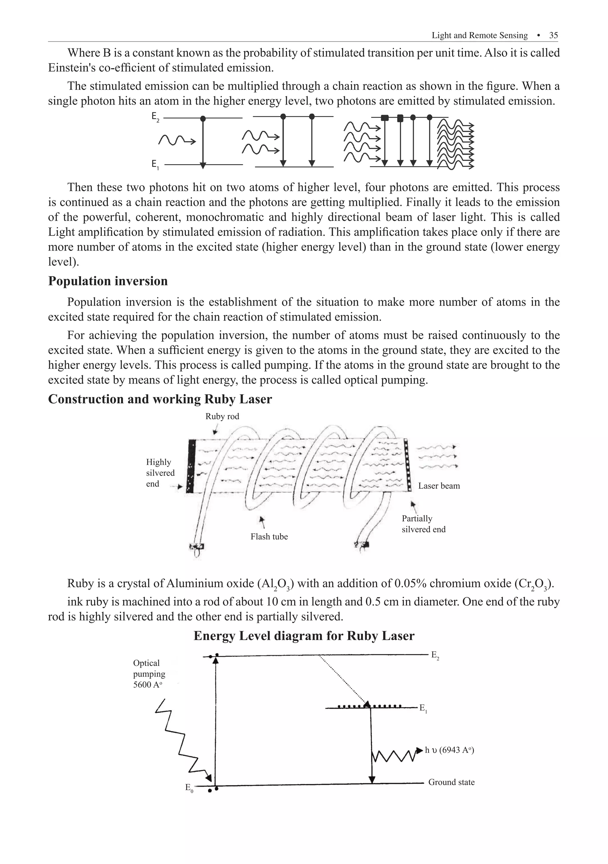Light and Remote Sensing  �  35
Where B is a constant known as the probability of stimulated transition per unit time.Also it is called
Einstein's co-efficient of stimulated emission.
The stimulated emission can be multiplied through a chain reaction as shown in the figure. When a
single photon hits an atom in the higher energy level, two photons are emitted by stimulated emission.
E2
E1
Then these two photons hit on two atoms of higher level, four photons are emitted. This process
is continued as a chain reaction and the photons are getting multiplied. Finally it leads to the emission
of the powerful, coherent, monochromatic and highly directional beam of laser light. This is called
Light amplification by stimulated emission of radiation. This amplification takes place only if there are
more number of atoms in the excited state (higher energy level) than in the ground state (lower energy
level).
Population inversion
Population inversion is the establishment of the situation to make more number of atoms in the
excited state required for the chain reaction of stimulated emission.
For achieving the population inversion, the number of atoms must be raised continuously to the
excited state. When a sufficient energy is given to the atoms in the ground state, they are excited to the
higher energy levels. This process is called pumping. If the atoms in the ground state are brought to the
excited state by means of light energy, the process is called optical pumping.
Construction and working Ruby Laser
Ruby rod
Highly
silvered
end Laser beam
Partially
silvered end
Flash tube
Ruby is a crystal of Aluminium oxide (Al2
O3
) with an addition of 0.05% chromium oxide (Cr2
O3
).
ink ruby is machined into a rod of about 10 cm in length and 0.5 cm in diameter. One end of the ruby
rod is highly silvered and the other end is partially silvered.
Energy Level diagram for Ruby Laser
Optical
pumping
5600 Ao
E2
E0
E1
h υ (6943 Ao
)
Ground state
 