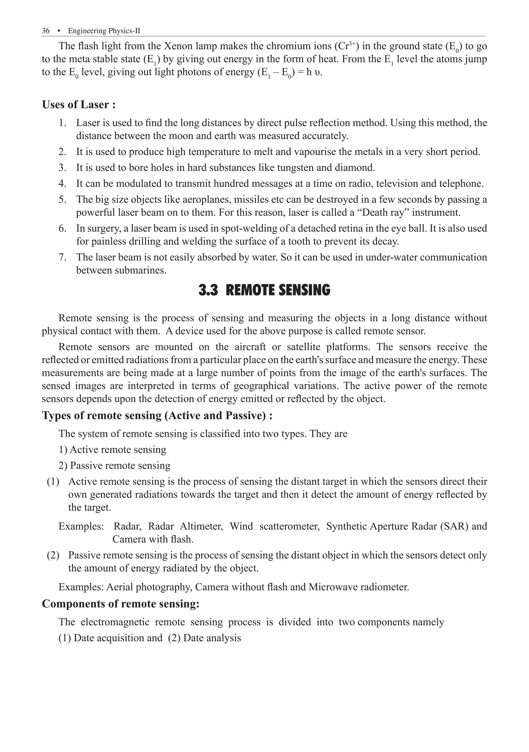 36  �  Engineering Physics-II
The flash light from the Xenon lamp makes the chromium ions (Cr3+
) in the ground state (E0
) to go
to the meta stable state (E1
) by giving out energy in the form of heat. From the E1
level the atoms jump
to the E0
level, giving out light photons of energy (E1
– E0
) = h υ.
Uses of Laser :
Laser is used to find the long distances by direct pulse reflection method. Using this method, the
1.	
distance between the moon and earth was measured accurately.
It is used to produce high temperature to melt and vapourise the metals in a very short period.
2.	
It is used to bore holes in hard substances like tungsten and diamond.
3.	
It can be modulated to transmit hundred messages at a time on radio, television and telephone.
4.	
The big size objects like aeroplanes, missiles etc can be destroyed in a few seconds by passing a
5.	
powerful laser beam on to them. For this reason, laser is called a “Death ray” instrument.
In surgery, a laser beam is used in spot-welding of a detached retina in the eye ball. It is also used
6.	
for painless drilling and welding the surface of a tooth to prevent its decay.
The laser beam is not easily absorbed by water. So it can be used in under-water communication
7.	
between submarines.
3.3 REMOTE SENSING
Remote sensing is the process of sensing and measuring the objects in a long distance without
physical contact with them. A device used for the above purpose is called remote sensor.
Remote sensors are mounted on the aircraft or satellite platforms. The sensors receive the
reflected or emitted radiations from a particular place on the earth's surface and measure the energy. These
measurements are being made at a large number of points from the image of the earth's surfaces. The
sensed images are interpreted in terms of geographical variations. The active power of the remote
sensors depends upon the detection of energy emitted or reflected by the object.
Types of remote sensing (Active and Passive) :
The system of remote sensing is classified into two types. They are
1) Active remote sensing
2) Passive remote sensing
	 (1)	 Active remote sensing is the process of sensing the distant target in which the sensors direct their
own generated radiations towards the target and then it detect the amount of energy reflected by
the target.
Examples: Radar, Radar Altimeter, Wind scatterometer, Synthetic Aperture Radar (SAR) and
		 Camera with flash.
	 (2)	 Passive remote sensing is the process of sensing the distant object in which the sensors detect only
the amount of energy radiated by the object.
Examples: Aerial photography, Camera without flash and Microwave radiometer.
Components of remote sensing:
The electromagnetic remote sensing process is divided into two components namely
(1) Date acquisition and (2) Date analysis
 