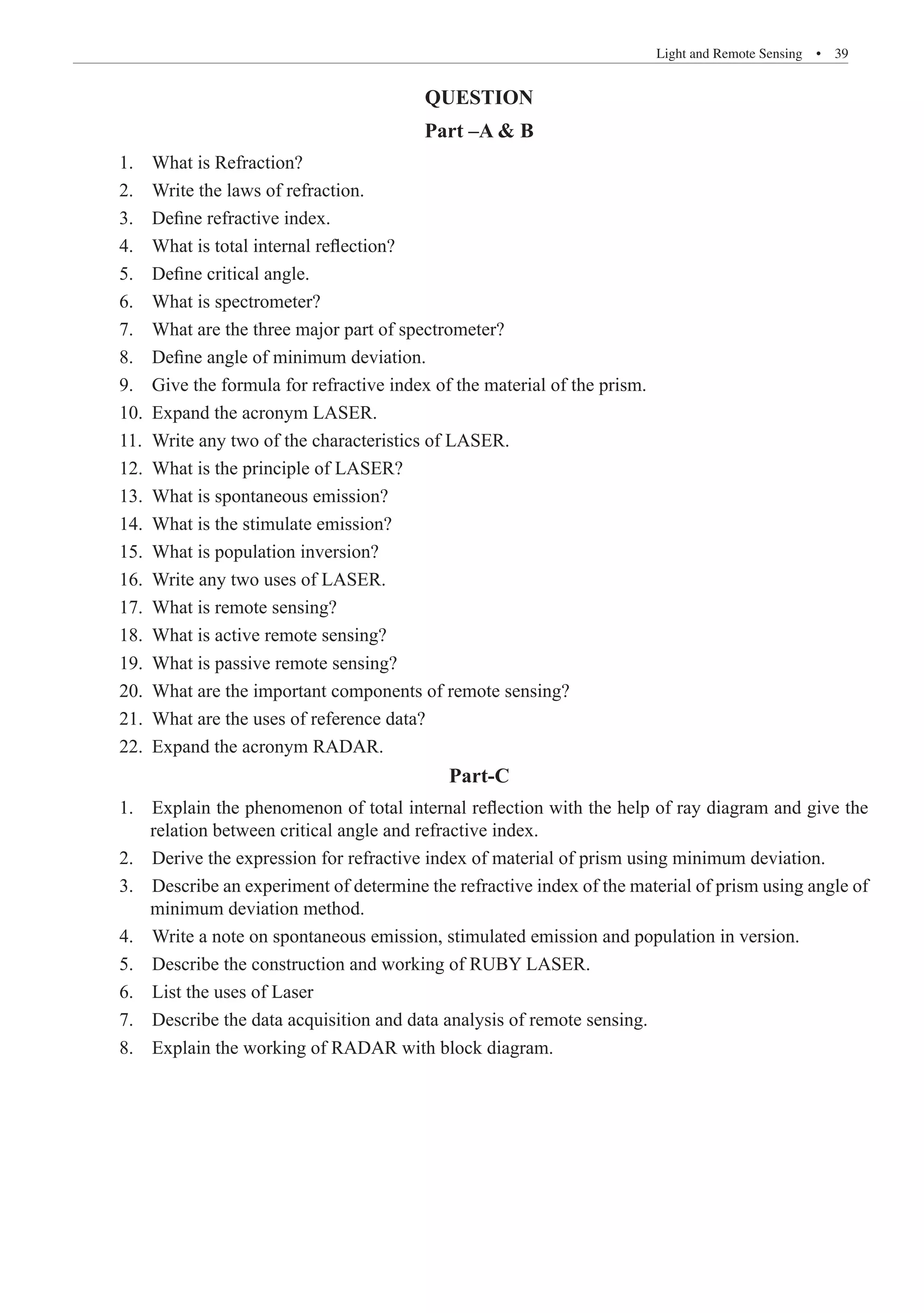 Light and Remote Sensing  �  39
QUESTION
Part –A  B
1. What is Refraction?
2. Write the laws of refraction.
3. Define refractive index.
4. What is total internal reflection?
5. Define critical angle.
6. What is spectrometer?
7. What are the three major part of spectrometer?
8. Define angle of minimum deviation.
9. Give the formula for refractive index of the material of the prism.
10. Expand the acronym LASER.
11. Write any two of the characteristics of LASER.
12. What is the principle of LASER?
13. What is spontaneous emission?
14. What is the stimulate emission?
15. What is population inversion?
16. Write any two uses of LASER.
17. What is remote sensing?
18. What is active remote sensing?
19. What is passive remote sensing?
20. What are the important components of remote sensing?
21. What are the uses of reference data?
22. Expand the acronym RADAR.
Part-C
1. Explain the phenomenon of total internal reflection with the help of ray diagram and give the
relation between critical angle and refractive index.
2. Derive the expression for refractive index of material of prism using minimum deviation.
3. Describe an experiment of determine the refractive index of the material of prism using angle of
minimum deviation method.
4. Write a note on spontaneous emission, stimulated emission and population in version.
5. Describe the construction and working of RUBY LASER.
6. List the uses of Laser
7. Describe the data acquisition and data analysis of remote sensing.
8. Explain the working of RADAR with block diagram.
 