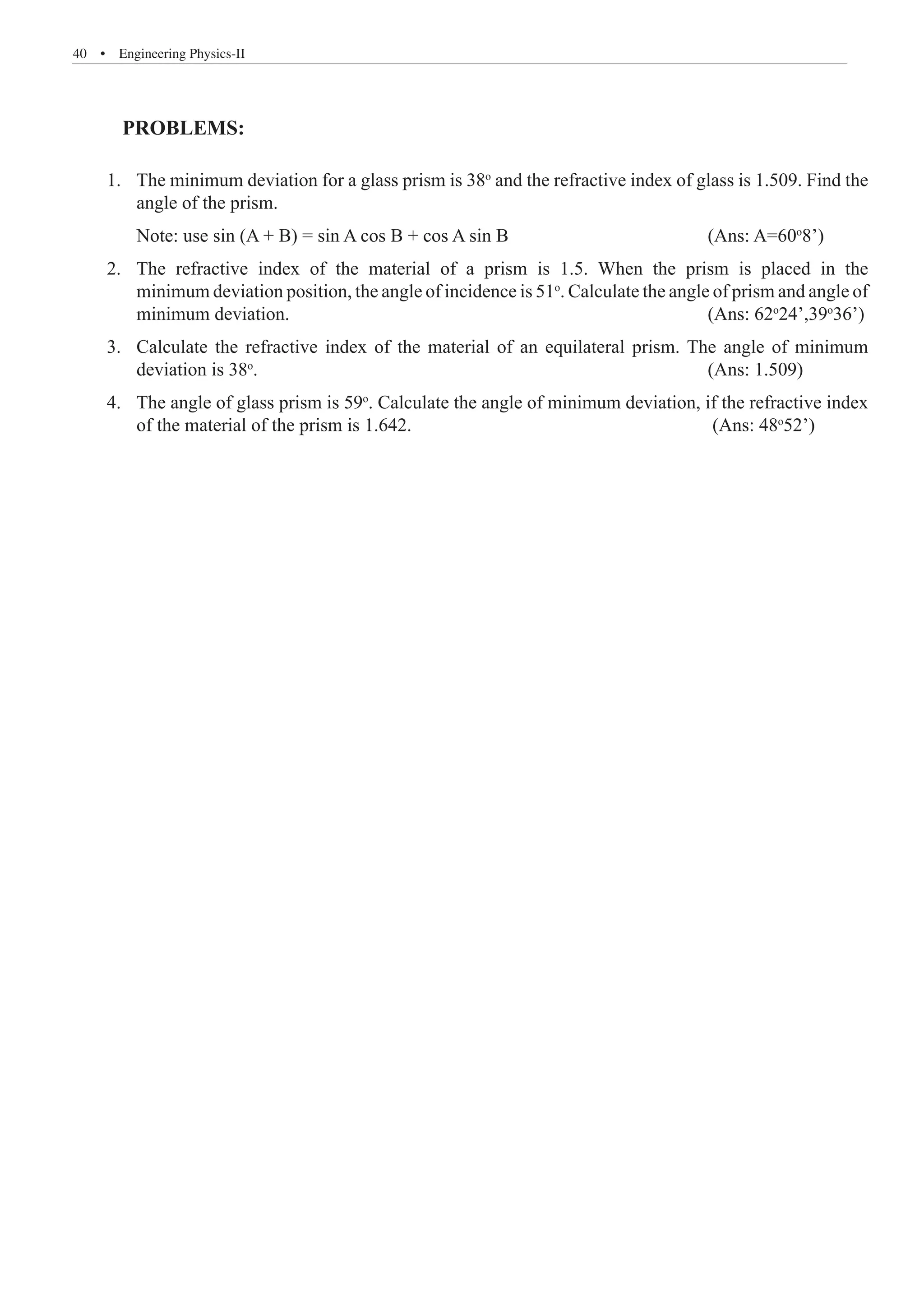 40  �  Engineering Physics-II
1. The minimum deviation for a glass prism is 38o
and the refractive index of glass is 1.509. Find the
angle of the prism.
Note: use sin (A + B) = sin A cos B + cos A sin B (Ans: A=60o
8’)
2. The refractive index of the material of a prism is 1.5. When the prism is placed in the
minimum deviation position, the angle of incidence is 51o
. Calculate the angle of prism and angle of
minimum deviation. (Ans: 62o
24’,39o
36’)
3. Calculate the refractive index of the material of an equilateral prism. The angle of minimum
deviation is 38o
. (Ans: 1.509)
4. The angle of glass prism is 59o
. Calculate the angle of minimum deviation, if the refractive index
of the material of the prism is 1.642. (Ans: 48o
52’)
PROBLEMS:
 