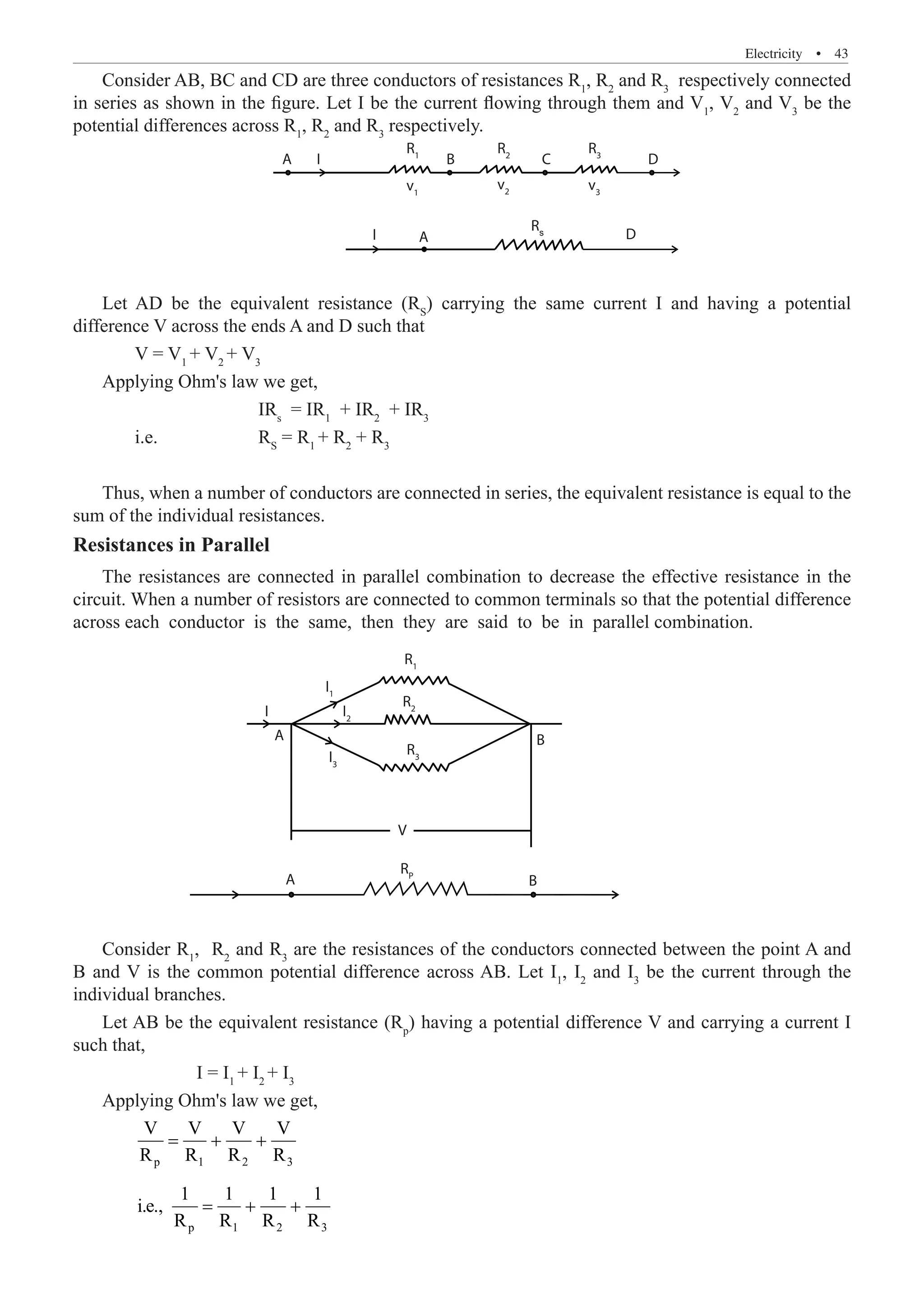 Electricity  �  43
Consider AB, BC and CD are three conductors of resistances R1
, R2
and R3
respectively connected
in series as shown in the figure. Let I be the current flowing through them and V1
, V2
and V3
be the
potential differences across R1
, R2
and R3
respectively.
A
A
B C D
D
R1
v1
R2
v2
R3
v3
I
I
Let AD be the equivalent resistance (RS
) carrying the same current I and having a potential
difference V across the ends A and D such that
	 V = V1
+ V2
+ V3
Applying Ohm's law we get,
			 IRs
= IR1
+ IR2
+ IR3
	 i.e.		 RS
= R1
+ R2
+ R3
Thus, when a number of conductors are connected in series, the equivalent resistance is equal to the
sum of the individual resistances.
Resistances in Parallel
The resistances are connected in parallel combination to decrease the effective resistance in the
circuit. When a number of resistors are connected to common terminals so that the potential difference
across each conductor is the same, then they are said to be in parallel combination.
A
A
A
B
B
V
A
B C D
D
R1
R1
I1
I2
I3
v1
R2
R2
v2
R3
R3
RP
R5
v3
I
I
Consider R1
, R2
and R3
are the resistances of the conductors connected between the point A and
B and V is the common potential difference across AB. Let I1
, I2
and I3
be the current through the
individual branches.
Let AB be the equivalent resistance (Rp
) having a potential difference V and carrying a current I
such that,
		 I = I1
+ I2
+ I3
Applying Ohm's law we get,
	 p 1 2 3
V V V V
R R R R
= + +
	 p 1 2 3
1 1 1 1
i.e.,
R R R R
= + +
Rs
 