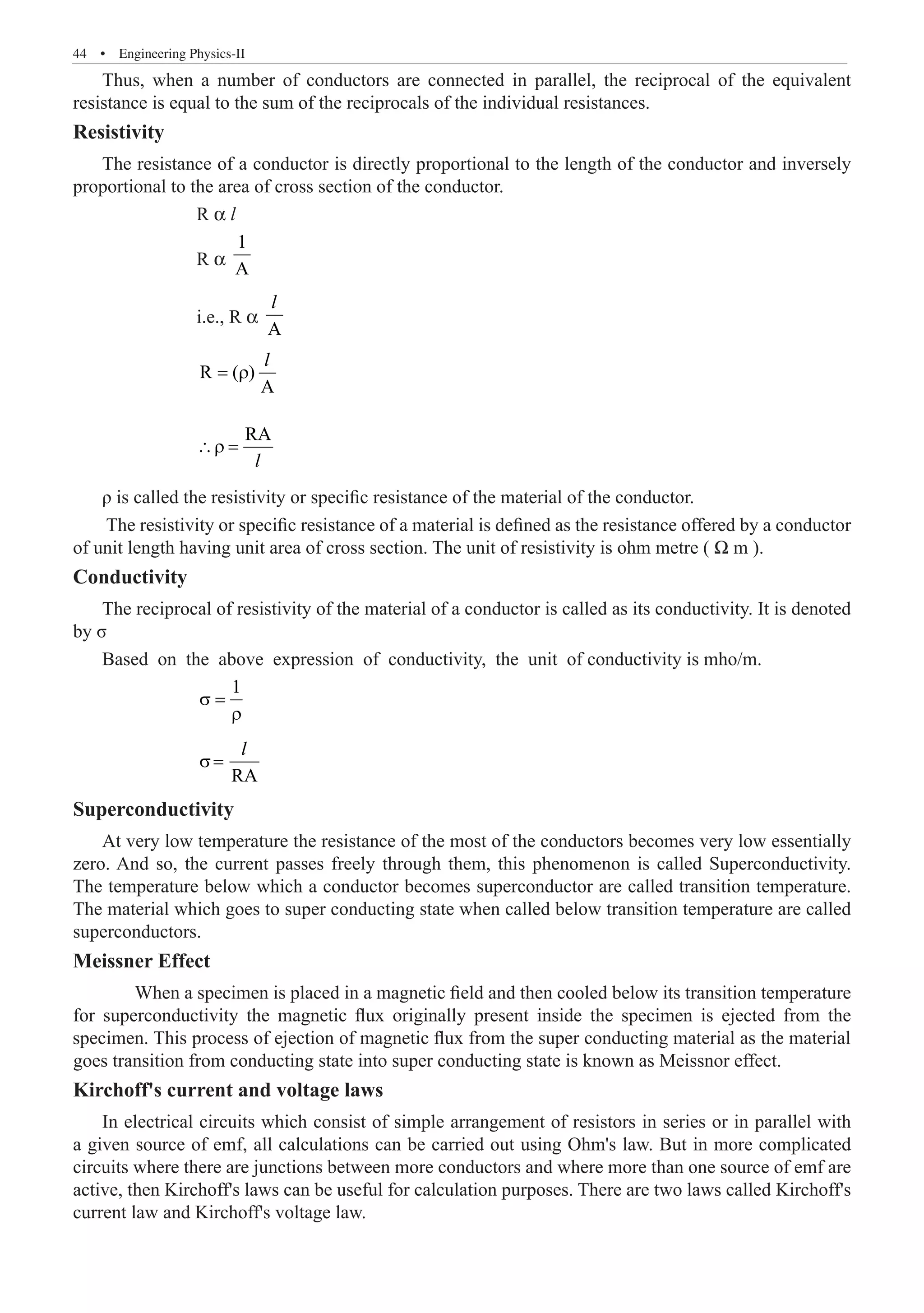 44  �  Engineering Physics-II
Thus, when a number of conductors are connected in parallel, the reciprocal of the equivalent
resistance is equal to the sum of the reciprocals of the individual resistances.
Resistivity
The resistance of a conductor is directly proportional to the length of the conductor and inversely
proportional to the area of cross section of the conductor.
		 R α l
		 R α
1
A
		 i.e., R α
A
l
		
R ( )
A
= ρ
l
		
RA
∴ρ =
l
ρ is called the resistivity or specific resistance of the material of the conductor.
The resistivity or specific resistance of a material is defined as the resistance offered by a conductor
of unit length having unit area of cross section. The unit of resistivity is ohm metre ( Ω m ).
Conductivity
The reciprocal of resistivity of the material of a conductor is called as its conductivity. It is denoted
by σ
Based on the above expression of conductivity, the unit of conductivity is mho/m.
		
1
σ =
ρ
		 RA
σ=
l
Superconductivity
At very low temperature the resistance of the most of the conductors becomes very low essentially
zero. And so, the current passes freely through them, this phenomenon is called Superconductivity.
The temperature below which a conductor becomes superconductor are called transition temperature.
The material which goes to super conducting state when called below transition temperature are called
superconductors.
Meissner Effect
Kirchoff's current and voltage laws
In electrical circuits which consist of simple arrangement of resistors in series or in parallel with
a given source of emf, all calculations can be carried out using Ohm's law. But in more complicated
circuits where there are junctions between more conductors and where more than one source of emf are
active, then Kirchoff's laws can be useful for calculation purposes. There are two laws called Kirchoff's
current law and Kirchoff's voltage law.
When a specimen is placed in a magnetic field and then cooled below its transition temperature
for superconductivity the magnetic flux originally present inside the specimen is ejected from the
specimen. This process of ejection of magnetic flux from the super conducting material as the material
goes transition from conducting state into super conducting state is known as Meissnor effect.
 