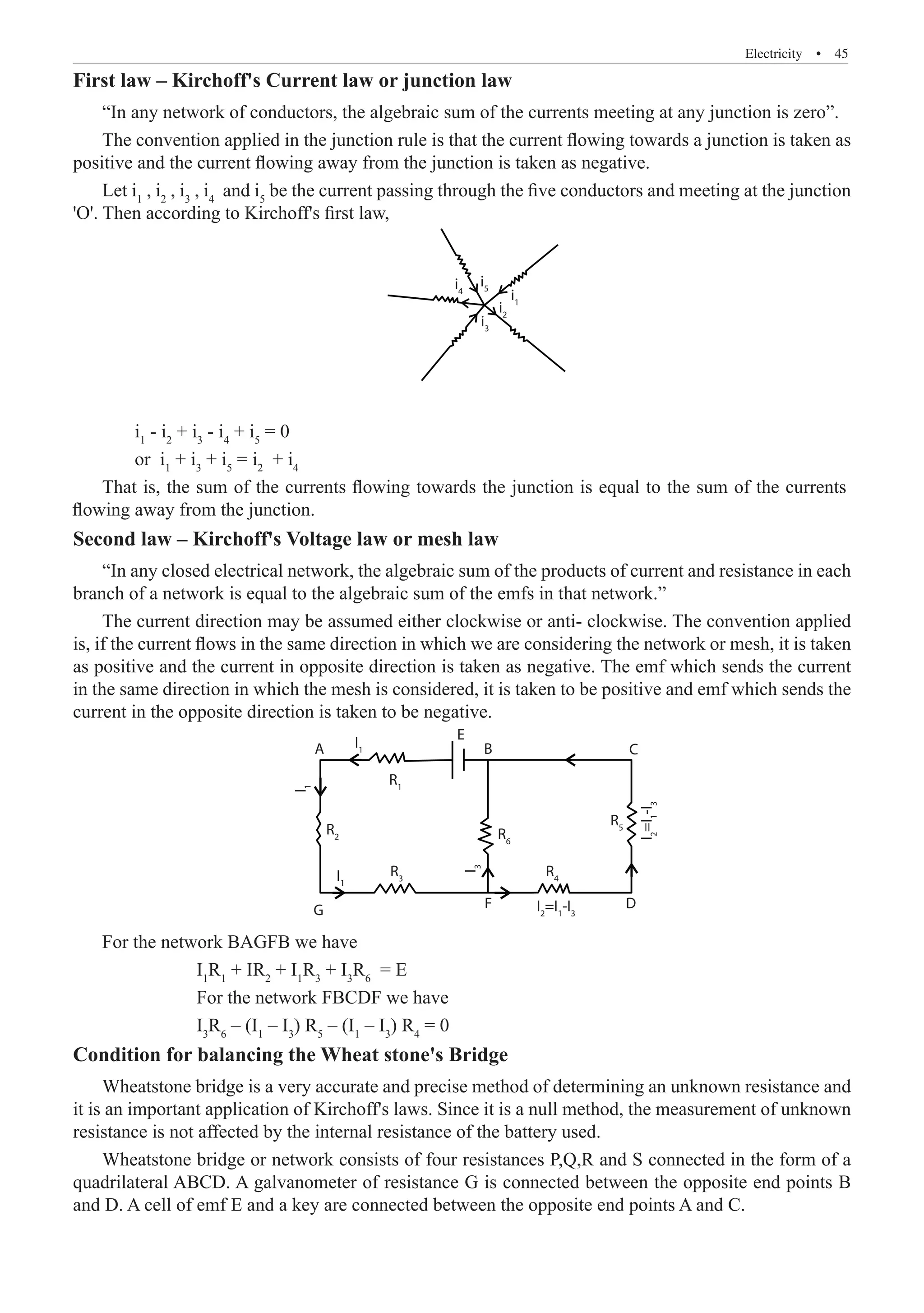 Electricity  �  45
First law – Kirchoff's Current law or junction law
“In any network of conductors, the algebraic sum of the currents meeting at any junction is zero”.
The convention applied in the junction rule is that the current flowing towards a junction is taken as
positive and the current flowing away from the junction is taken as negative.
Let i1
, i2
, i3
, i4
and i5
be the current passing through the five conductors and meeting at the junction
'O'. Then according to Kirchoff's first law,
i1
i2
i5
i4
i3
	 i1
- i2
+ i3
- i4
+ i5
= 0
	 or i1
+ i3
+ i5
= i2
+ i4
Second law – Kirchoff's Voltage law or mesh law
“In any closed electrical network, the algebraic sum of the products of current and resistance in each
branch of a network is equal to the algebraic sum of the emfs in that network.”
The current direction may be assumed either clockwise or anti- clockwise. The convention applied
is, if the current flows in the same direction in which we are considering the network or mesh, it is taken
as positive and the current in opposite direction is taken as negative. The emf which sends the current
in the same direction in which the mesh is considered, it is taken to be positive and emf which sends the
current in the opposite direction is taken to be negative.
I1
R1
R2 R6
R3
G D
F
I1
I
1
R4
R5
E
B
A C
I
2
=I
1
-I
3
I2
=I1
-I3
I
3
		 For the network FBCDF we have
		 I3
R6
– (I1
– I3
) R5
– (I1
– I3
) R4
= 0
Condition for balancing the Wheat stone's Bridge
Wheatstone bridge is a very accurate and precise method of determining an unknown resistance and
it is an important application of Kirchoff's laws. Since it is a null method, the measurement of unknown
resistance is not affected by the internal resistance of the battery used.
Wheatstone bridge or network consists of four resistances P,Q,R and S connected in the form of a
quadrilateral ABCD. A galvanometer of resistance G is connected between the opposite end points B
and D. A cell of emf E and a key are connected between the opposite end points A and C.
That is, the sum of the currents flowing towards the junction is equal to the sum of the currents
flowing away from the junction.
For the network BAGFB we have
I1
R1
+ IR2
+ I1
R3
+ I3
R6
= E
 