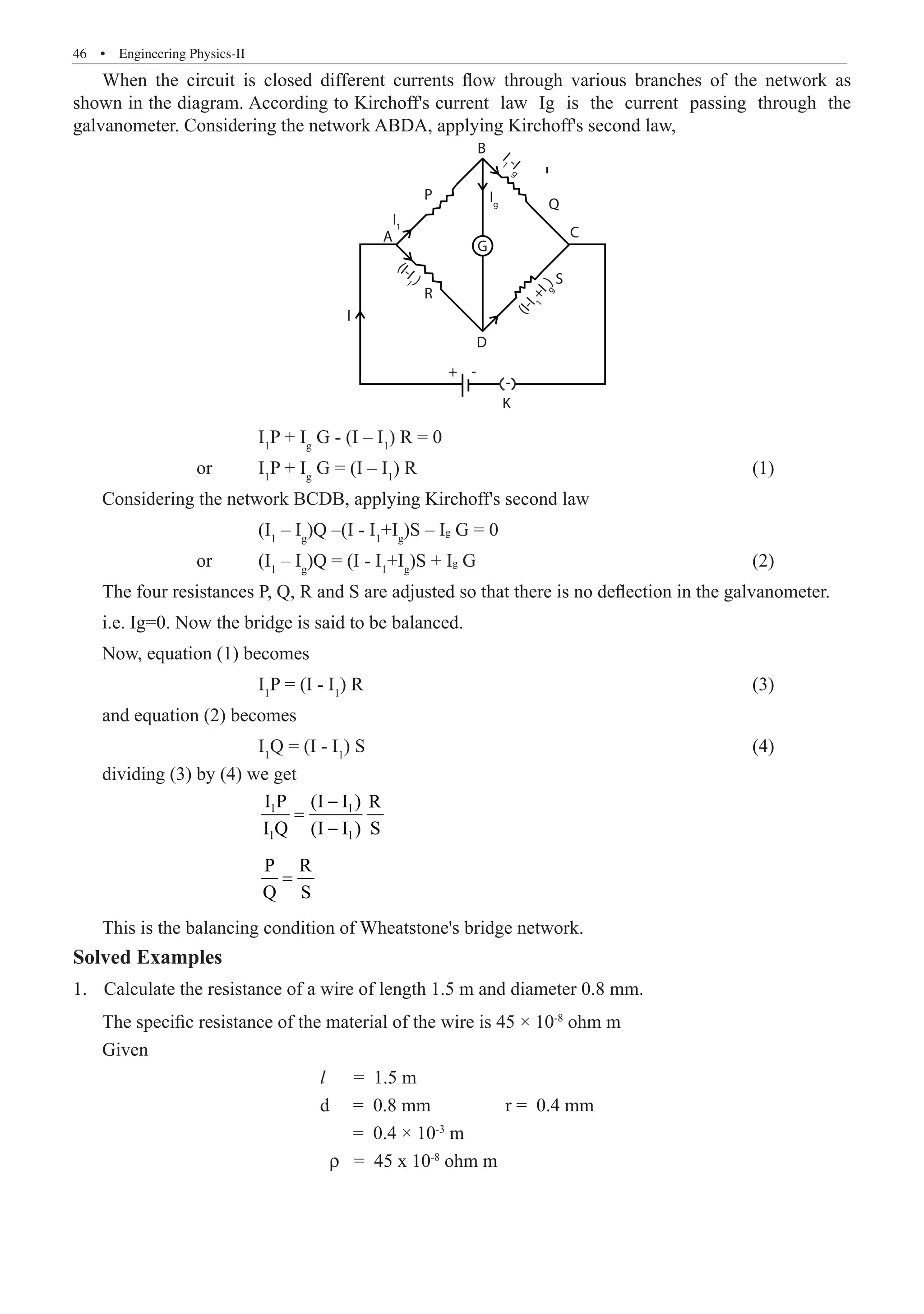 46  �  Engineering Physics-II
When the circuit is closed different currents flow through various branches of the network as
shown in the diagram. According to Kirchoff's current law Ig is the current passing through the
galvanometer. Considering the network ABDA, applying Kirchoff's second law,
B
R
K
I
G
D
+ -
-
P
A
Q
C
S
I1
Ig
I
1 -I
g
(I-I
1 )
(
I
-
I
1
+
I
g
)
			 I1
P + Ig
G - (I – I1
) R = 0
		 or	 I1
P + Ig
G = (I – I1
) R						 (1)
Considering the network BCDB, applying Kirchoff's second law
i.e. Ig=0. Now the bridge is said to be balanced.
Now, equation (1) becomes
			 I1
P = (I - I1
) R							 (3)
and equation (2) becomes
			 I1
Q = (I - I1
) S							 (4)
dividing (3) by (4) we get
			
1 1
1 1
I P (I I ) R
I Q (I I ) S
−
=
−
			
P R
Q S
=
This is the balancing condition of Wheatstone's bridge network.
Solved Examples
Calculate the resistance of a wire of length 1.5 m and diameter 0.8 mm.
1.	
The specific resistance of the material of the wire is 45 × 10-8
ohm m
Given
				 l = 1.5 m
				 d = 0.8 mm		 r = 0.4 mm
				 = 0.4 × 10-3
m
				 ρ = 45 x 10-8
ohm m
(I1
– Ig
)Q –(I - I1
+Ig
)S – Ig G = 0
or (I1
– Ig
)Q = (I - I1
+Ig
)S + Ig G (2)
The four resistances P, Q, R and S are adjusted so that there is no deflection in the galvanometer.
 
