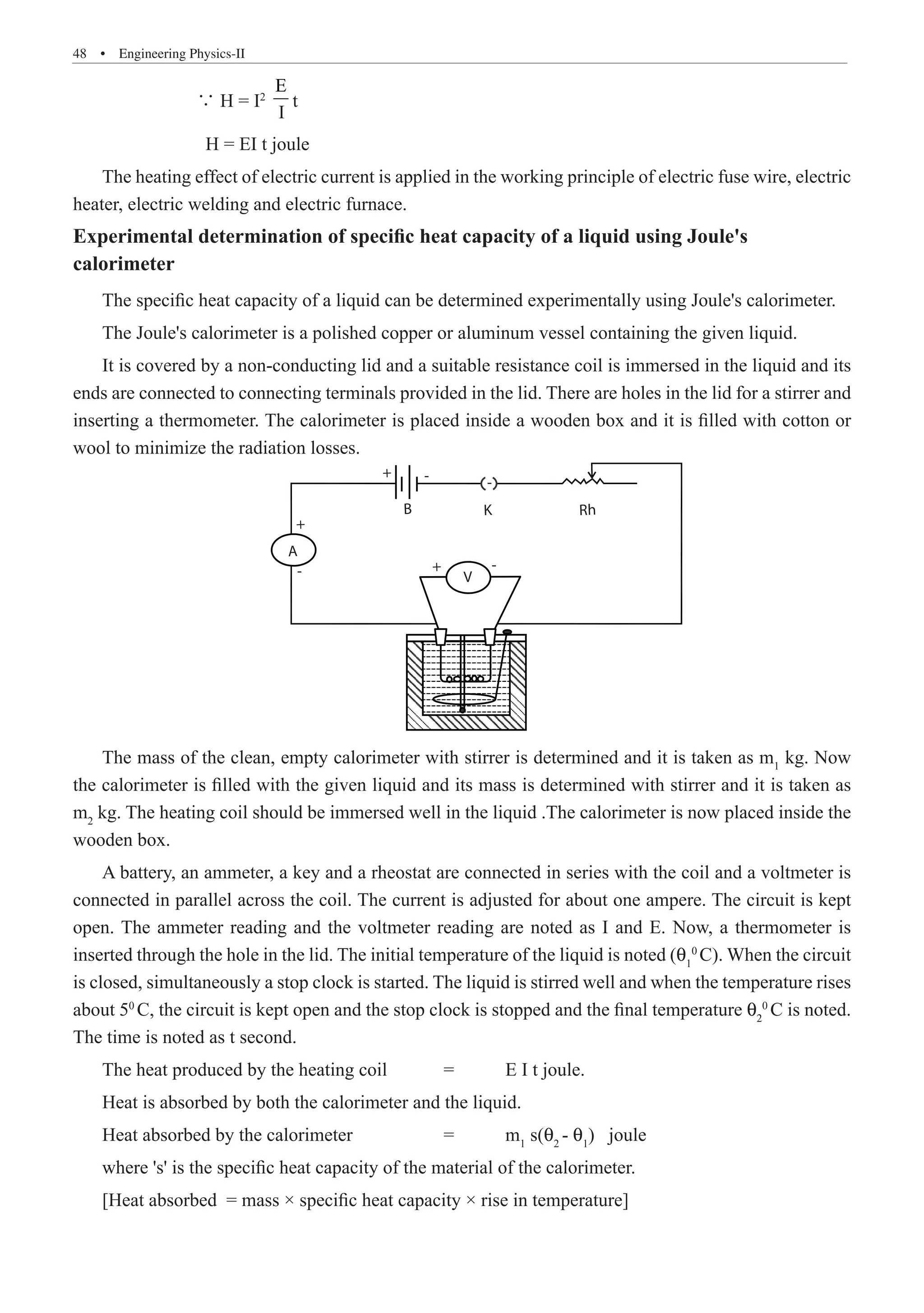48  �  Engineering Physics-II
		 ∵ H = I2
E
	 H = EI t joule
The heating effect of electric current is applied in the working principle of electric fuse wire, electric
heater, electric welding and electric furnace.
Experimental determination of specific heat capacity of a liquid using Joule's
calorimeter
The specific heat capacity of a liquid can be determined experimentally using Joule's calorimeter.
The Joule's calorimeter is a polished copper or aluminum vessel containing the given liquid.
It is covered by a non-conducting lid and a suitable resistance coil is immersed in the liquid and its
ends are connected to connecting terminals provided in the lid. There are holes in the lid for a stirrer and
inserting a thermometer. The calorimeter is placed inside a wooden box and it is filled with cotton or
wool to minimize the radiation losses.
-
- -
-
B
A
V
+
+
+
K Rh
The mass of the clean, empty calorimeter with stirrer is determined and it is taken as m1
kg. Now
the calorimeter is filled with the given liquid and its mass is determined with stirrer and it is taken as
m2
kg. The heating coil should be immersed well in the liquid .The calorimeter is now placed inside the
wooden box.
A battery, an ammeter, a key and a rheostat are connected in series with the coil and a voltmeter is
connected in parallel across the coil. The current is adjusted for about one ampere. The circuit is kept
open. The ammeter reading and the voltmeter reading are noted as I and E. Now, a thermometer is
inserted through the hole in the lid. The initial temperature of the liquid is noted (q1
0
C). When the circuit
is closed, simultaneously a stop clock is started. The liquid is stirred well and when the temperature rises
about 50
C, the circuit is kept open and the stop clock is stopped and the final temperature θ2
0
C is noted.
The time is noted as t second.
The heat produced by the heating coil	 =	 E I t joule.
Heat is absorbed by both the calorimeter and the liquid.
Heat absorbed by the calorimeter		 =	 m1
s(θ2
- θ1
) joule
where 's' is the specific heat capacity of the material of the calorimeter.
[Heat absorbed = mass × specific heat capacity × rise in temperature]
t
I
 