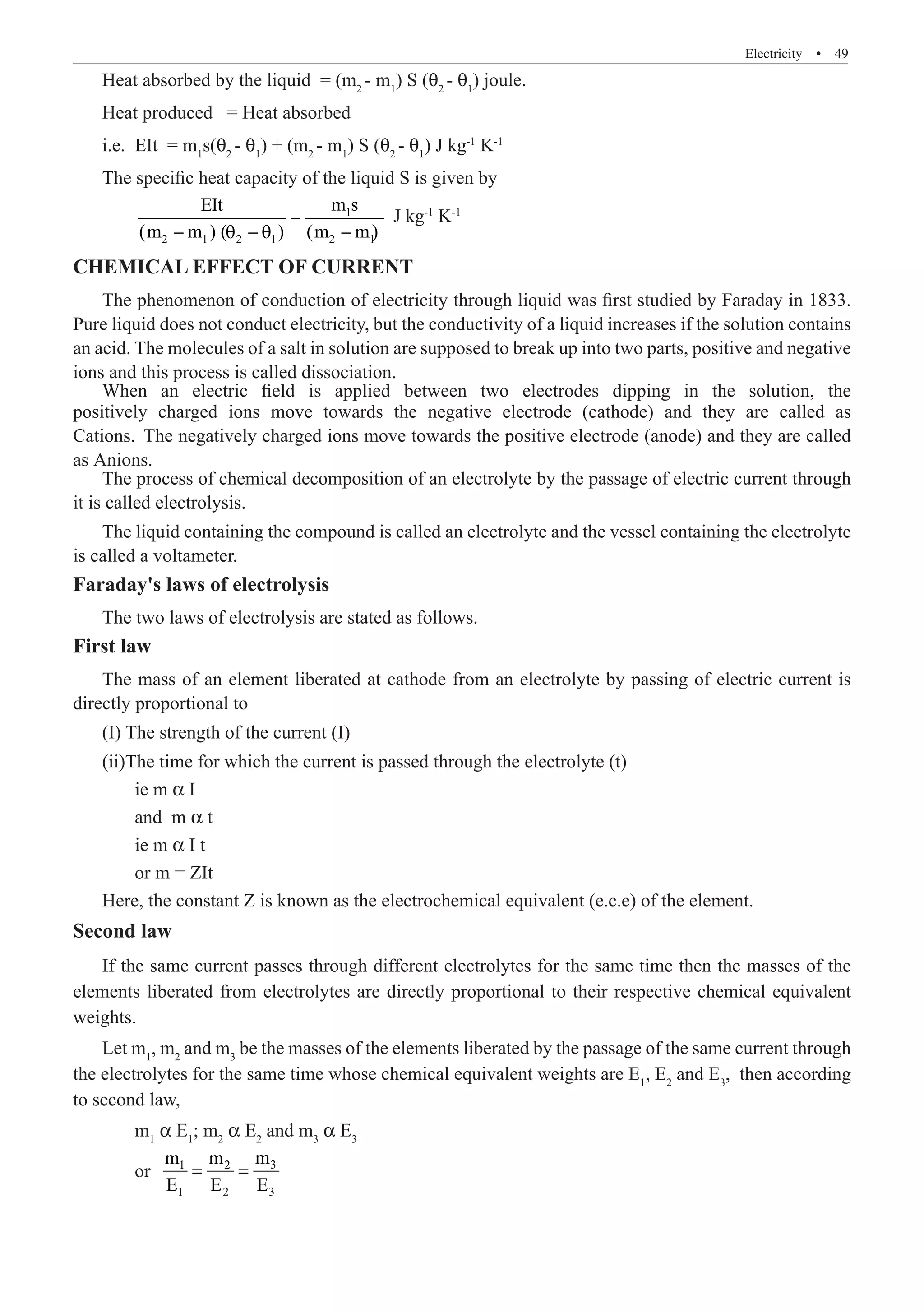 Electricity  �  49
Heat absorbed by the liquid = (m2
- m1
) S (θ2
- θ1
) joule.
Heat produced = Heat absorbed
i.e.	 EIt = m1
s(θ2
- θ1
) + (m2
- m1
) S (θ2
- θ1
) J kg-1
K-1
The specific heat capacity of the liquid S is given by
	 1 J kg-1
K-1
CHEMICAL EFFECT OF CURRENT
The phenomenon of conduction of electricity through liquid was first studied by Faraday in 1833.
Pure liquid does not conduct electricity, but the conductivity of a liquid increases if the solution contains
an acid. The molecules of a salt in solution are supposed to break up into two parts, positive and negative
ions and this process is called dissociation.
The process of chemical decomposition of an electrolyte by the passage of electric current through
it is called electrolysis.
The liquid containing the compound is called an electrolyte and the vessel containing the electrolyte
is called a voltameter.
Faraday's laws of electrolysis
The two laws of electrolysis are stated as follows.
First law
The mass of an element liberated at cathode from an electrolyte by passing of electric current is
directly proportional to
(I) The strength of the current (I)
(ii)The time for which the current is passed through the electrolyte (t)
	 ie m α I
	 and m α t
	 ie m α I t
	 or m = ZIt
Here, the constant Z is known as the electrochemical equivalent (e.c.e) of the element.
Second law
If the same current passes through different electrolytes for the same time then the masses of the
elements liberated from electrolytes are directly proportional to their respective chemical equivalent
weights.
Let m1
, m2
and m3
be the masses of the elements liberated by the passage of the same current through
the electrolytes for the same time whose chemical equivalent weights are E1
, E2
and E3
, then according
to second law,
	 m1
α E1
; m2
α E2
and m3
α E3
	 or 3
1 2
1 2 3
m
m m
E E E
= =
When an electric field is applied between two electrodes dipping in the solution, the
positively charged ions move towards the negative electrode (cathode) and they are called as
Cations. The negatively charged ions move towards the positive electrode (anode) and they are called
as Anions.
−
− θ − θ −
2 1 2 1 2 1
EIt m s
(m m ) ( ) (m m)
 