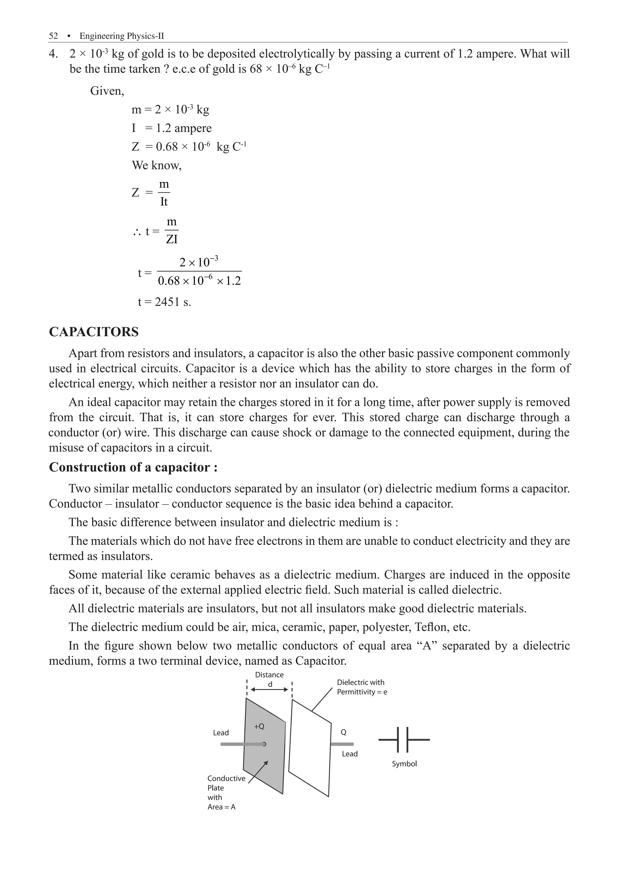 52  �  Engineering Physics-II
2 × 10
4.	 -3
kg of gold is to be deposited electrolytically by passing a current of 1.2 ampere. What will
be the time tarken ? e.c.e of gold is 68 × 10–6
kg C–1
	 Given,
		 m = 2 × 10-3
kg
		 I = 1.2 ampere
		 Z = 0.68 × 10-6
kg C-1
		 We know,
		 Z =
m
It
		 ∴ t =
m
ZI
		 t =
3
6
2 10
0.68 10 1.2
−
−
×
× ×
		 t = 2451 s.
CAPACITORS
Apart from resistors and insulators, a capacitor is also the other basic passive component commonly
used in electrical circuits. Capacitor is a device which has the ability to store charges in the form of
electrical energy, which neither a resistor nor an insulator can do.
Construction of a capacitor :
Two similar metallic conductors separated by an insulator (or) dielectric medium forms a capacitor.
Conductor – insulator – conductor sequence is the basic idea behind a capacitor.
The basic difference between insulator and dielectric medium is :
The materials which do not have free electrons in them are unable to conduct electricity and they are
termed as insulators.
Some material like ceramic behaves as a dielectric medium. Charges are induced in the opposite
faces of it, because of the external applied electric field. Such material is called dielectric.
All dielectric materials are insulators, but not all insulators make good dielectric materials.
The dielectric medium could be air, mica, ceramic, paper, polyester, Teflon, etc.
In the figure shown below two metallic conductors of equal area “A” separated by a dielectric
medium, forms a two terminal device, named as Capacitor.
Lead
Lead
Symbol
+Q
Q
Conductive
Plate
with
Area = A
Dielectric with
Permittivity = e
Distance
d
An ideal capacitor may retain the charges stored in it for a long time, after power supply is removed
from the circuit. That is, it can store charges for ever. This stored charge can discharge through a
conductor (or) wire. This discharge can cause shock or damage to the connected equipment, during the
misuse of capacitors in a circuit.
 