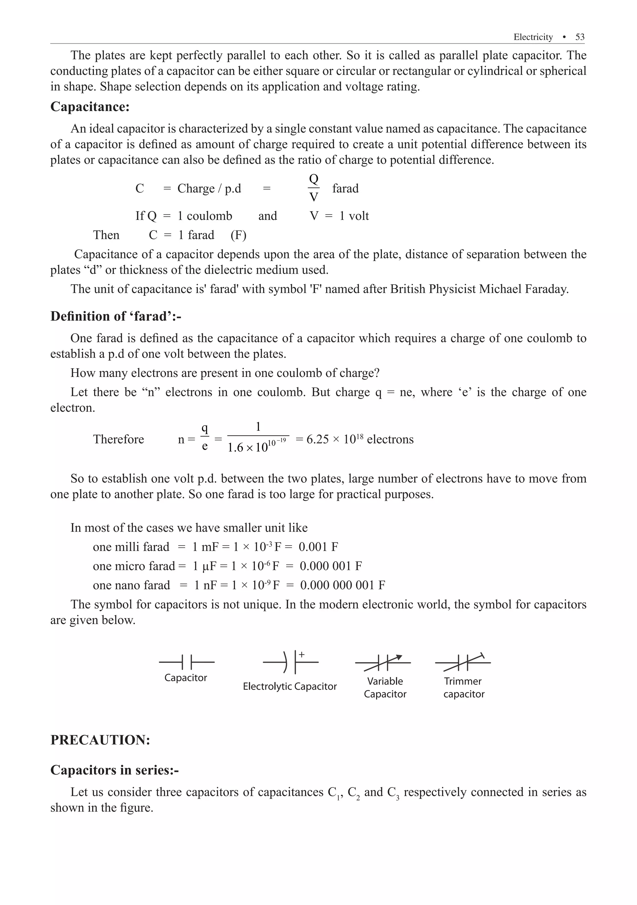 Electricity  �  53
The plates are kept perfectly parallel to each other. So it is called as parallel plate capacitor. The
conducting plates of a capacitor can be either square or circular or rectangular or cylindrical or spherical
in shape. Shape selection depends on its application and voltage rating.
Capacitance:
An ideal capacitor is characterized by a single constant value named as capacitance. The capacitance
of a capacitor is defined as amount of charge required to create a unit potential difference between its
plates or capacitance can also be defined as the ratio of charge to potential difference.
		 C = Charge / p.d	 =	
Q
V
farad
		 If Q = 1 coulomb and V = 1 volt
	 Then C = 1 farad (F)
Capacitance of a capacitor depends upon the area of the plate, distance of separation between the
plates “d” or thickness of the dielectric medium used.
The unit of capacitance is' farad' with symbol 'F' named after British Physicist Michael Faraday.
Definition of ‘farad’:-
One farad is defined as the capacitance of a capacitor which requires a charge of one coulomb to
establish a p.d of one volt between the plates.
How many electrons are present in one coulomb of charge?
Let there be “n” electrons in one coulomb. But charge q = ne, where ‘e’ is the charge of one
electron.
	 Therefore	 n =
q
e = 19
10
1
1.6 10
−
×
= 6.25 × 1018
electrons
So to establish one volt p.d. between the two plates, large number of electrons have to move from
one plate to another plate. So one farad is too large for practical purposes.
In most of the cases we have smaller unit like
	 one milli farad	 = 1 mF = 1 × 10-3
F = 0.001 F
	 one micro farad = 1 µF = 1 × 10-6
F = 0.000 001 F
	 one nano farad = 1 nF = 1 × 10-9
F = 0.000 000 001 F
The symbol for capacitors is not unique. In the modern electronic world, the symbol for capacitors
are given below.
Trimmer
capacitor
PRECAUTION:
Capacitors in series:-
Let us consider three capacitors of capacitances C1
, C2
and C3
respectively connected in series as
shown in the figure.
Capacitor
Electrolytic Capacitor Variable
Capacitor
+
 