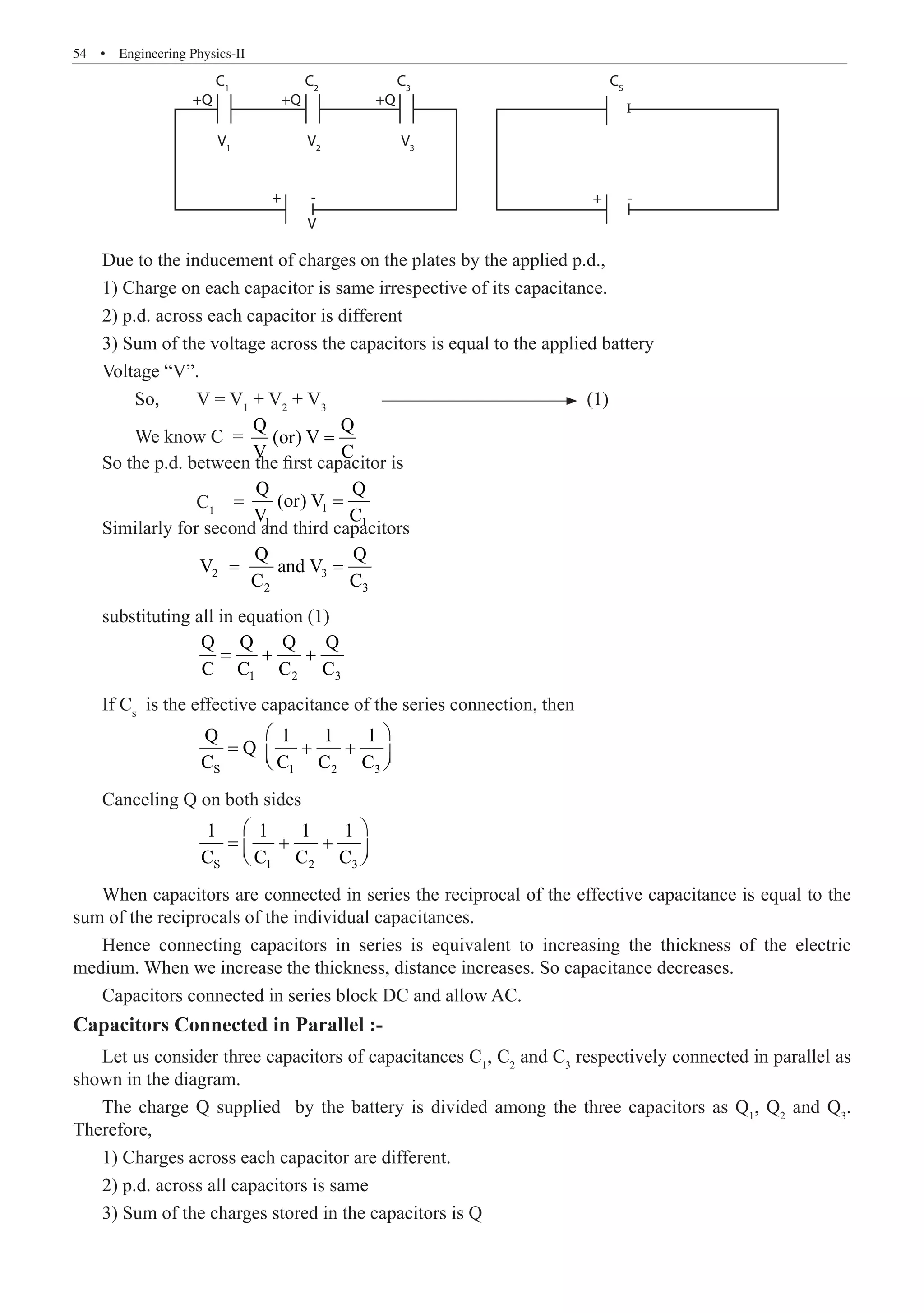 54  �  Engineering Physics-II
C1
V1
V2
V
V3
+Q +Q +Q
+ +
- -
C2
C3
CS
Due to the inducement of charges on the plates by the applied p.d.,
1) Charge on each capacitor is same irrespective of its capacitance.
2) p.d. across each capacitor is different
3) Sum of the voltage across the capacitors is equal to the applied battery
Voltage “V”.
	 So,	 V = V1
+ V2
+ V3
	 (1)
	 We know C =
Q Q
(or) V
V C
=
So the p.d. between the first capacitor is
		 C1
= 1
1 1
Q Q
(or) V
V C
=
Similarly for second and third capacitors
		
2 3
2 3
Q Q
V and V
C C
= =
substituting all in equation (1)
		 1 2 3
Q Q Q Q
C C C C
= + +
If Cs
is the effective capacitance of the series connection, then
		 S 1 2 3
Q 1 1 1
Q
C C C C
 
= + +
 
 
Canceling Q on both sides
		 S 1 2 3
1 1 1 1
C C C C
 
= + +
 
 
When capacitors are connected in series the reciprocal of the effective capacitance is equal to the
sum of the reciprocals of the individual capacitances.
Hence connecting capacitors in series is equivalent to increasing the thickness of the electric
medium. When we increase the thickness, distance increases. So capacitance decreases.
Capacitors connected in series block DC and allow AC.
Capacitors Connected in Parallel :-
Let us consider three capacitors of capacitances C1
, C2
and C3
respectively connected in parallel as
shown in the diagram.
The charge Q supplied by the battery is divided among the three capacitors as Q1
, Q2
and Q3
.
Therefore,
1) Charges across each capacitor are different.
2) p.d. across all capacitors is same
3) Sum of the charges stored in the capacitors is Q
I
 