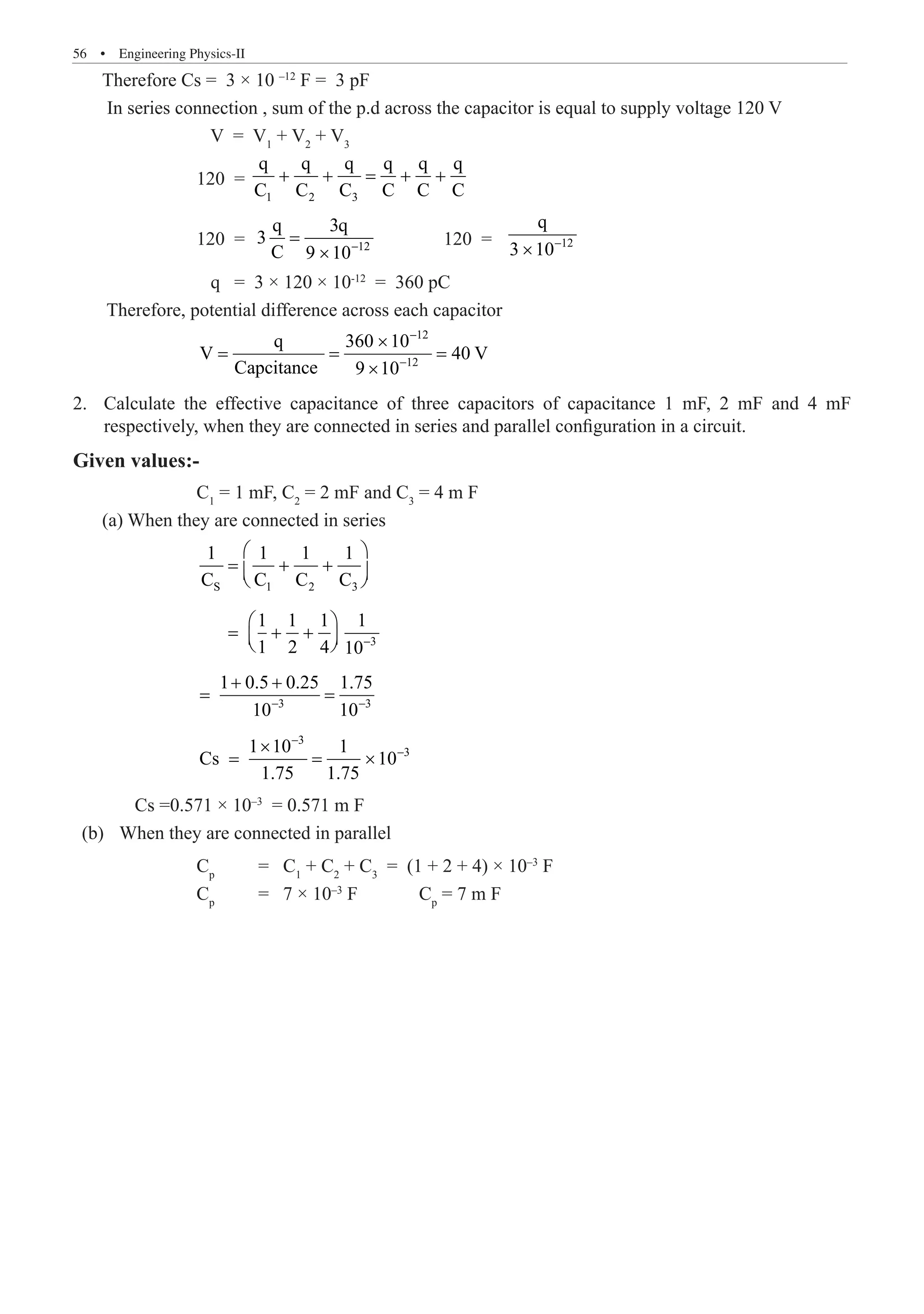 56  �  Engineering Physics-II
Therefore Cs = 3 × 10 –12
F = 3 pF
In series connection , sum of the p.d across the capacitor is equal to supply voltage 120 V
		 V = V1
+ V2
+ V3
		 120 =
1 2 3
q q q q q q
C C C C C C
+ + = + +
		 120 = 12
q 3q
3
C 9 10−
=
×
	 120 =	 12
q
3 10−
×
		 q = 3 × 120 × 10-12
= 360 pC
Therefore, potential difference across each capacitor
		
12
12
q 360 10
V 40 V
−
−
×
= = =
×
Calculate the effective capacitance of three capacitors of capacitance 1 mF, 2 mF and 4 mF
2.	
respectively, when they are connected in series and parallel configuration in a circuit.
Given values:-
		 C1
= 1 mF, C2
= 2 mF and C3
= 4 m F
(a) When they are connected in series
		 S 1 2 3
1 1 1 1
C C C C
 
= + +
 
 
		
3
1 1 1 1
1 2 4 10−
 
= + +
 
 
		
3 3
1 0.5 0.25 1.75
10 10
− −
+ +
= =
		
3
3
1 10 1
Cs 10
1.75 1.75
−
−
×
= = ×
	 Cs =0.571 × 10–3
= 0.571 m F
	 (b)	 When they are connected in parallel
		 Cp
	 = C1
+ C2
+ C3
= (1 + 2 + 4) × 10–3
F
		 Cp
	 = 7 × 10–3
F Cp
= 7 m F
Capcitance 9 10
 