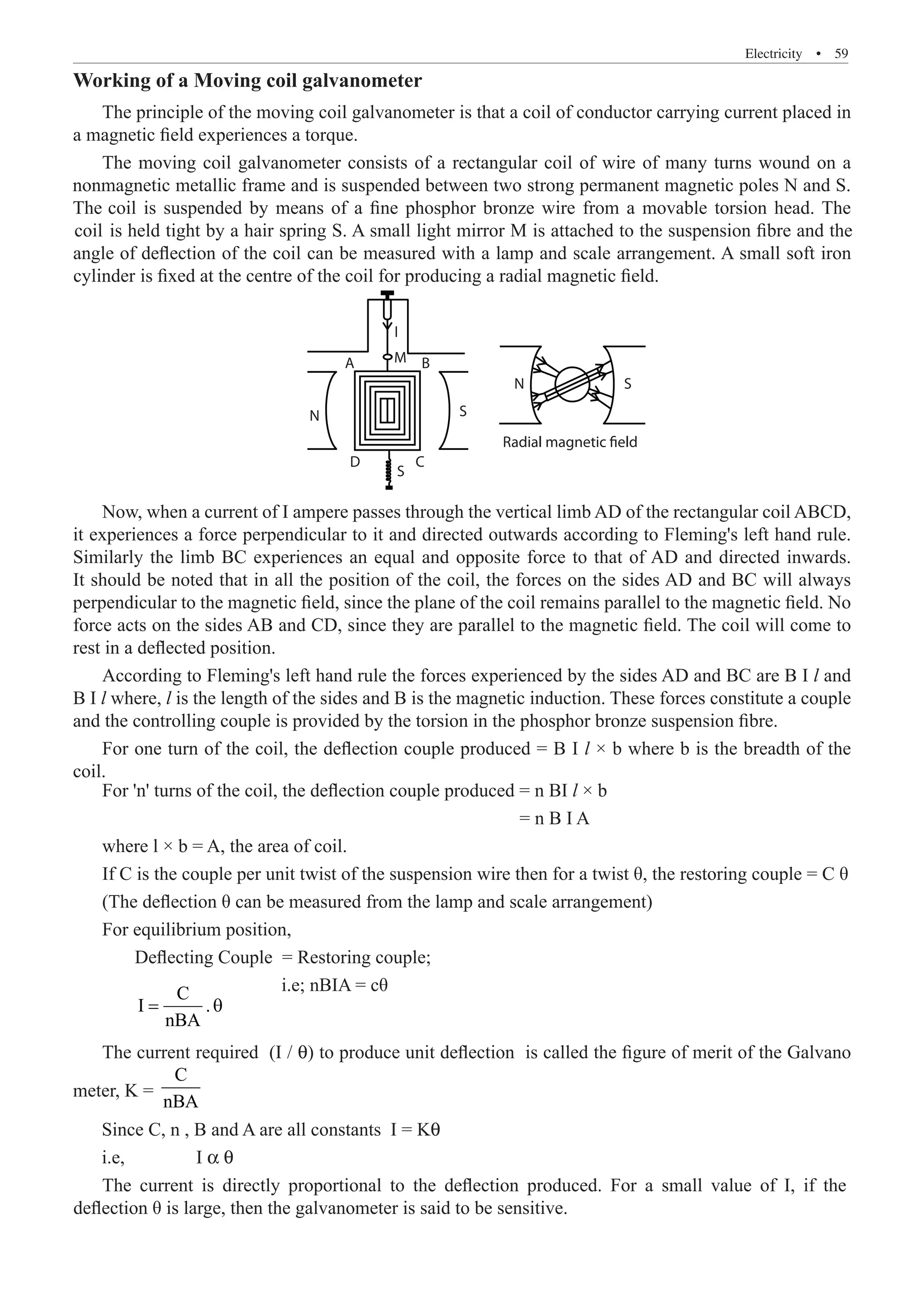 Electricity  �  59
Working of a Moving coil galvanometer
The principle of the moving coil galvanometer is that a coil of conductor carrying current placed in
a magnetic field experiences a torque.
Radial magnetic field
S
S
S
C
D
A B
M
I
N
N
Now, when a current of I ampere passes through the vertical limb AD of the rectangular coil ABCD,
it experiences a force perpendicular to it and directed outwards according to Fleming's left hand rule.
Similarly the limb BC experiences an equal and opposite force to that of AD and directed inwards.
It should be noted that in all the position of the coil, the forces on the sides AD and BC will always
perpendicular to the magnetic field, since the plane of the coil remains parallel to the magnetic field. No
force acts on the sides AB and CD, since they are parallel to the magnetic field. The coil will come to
rest in a deflected position.
According to Fleming's left hand rule the forces experienced by the sides AD and BC are B I l and
B I l where, l is the length of the sides and B is the magnetic induction. These forces constitute a couple
and the controlling couple is provided by the torsion in the phosphor bronze suspension fibre.
For one turn of the coil, the deflection couple produced = B I l × b where b is the breadth of the
coil.
	
C
I .
nBA
= θ
The current required (I / θ) to produce unit deflection is called the figure of merit of the Galvano
meter, K =
C
nBA
For 'n' turns of the coil, the deflection couple produced = n BI l × b
= n B I A
where l × b = A, the area of coil.
If C is the couple per unit twist of the suspension wire then for a twist θ, the restoring couple = C θ
(The deflection θ can be measured from the lamp and scale arrangement)
For equilibrium position,
Deflecting Couple = Restoring couple;
i.e; nBIA = cθ
Since C, n , B and A are all constants I = Kq
i.e, I a q
The moving coil galvanometer consists of a rectangular coil of wire of many turns wound on a
nonmagnetic metallic frame and is suspended between two strong permanent magnetic poles N and S.
The coil is suspended by means of a fine phosphor bronze wire from a movable torsion head. The
coil is held tight by a hair spring S. A small light mirror M is attached to the suspension fibre and the
angle of deflection of the coil can be measured with a lamp and scale arrangement. A small soft iron
cylinder is fixed at the centre of the coil for producing a radial magnetic field.
The current is directly proportional to the deflection produced. For a small value of I, if the
deflection θ is large, then the galvanometer is said to be sensitive.
 