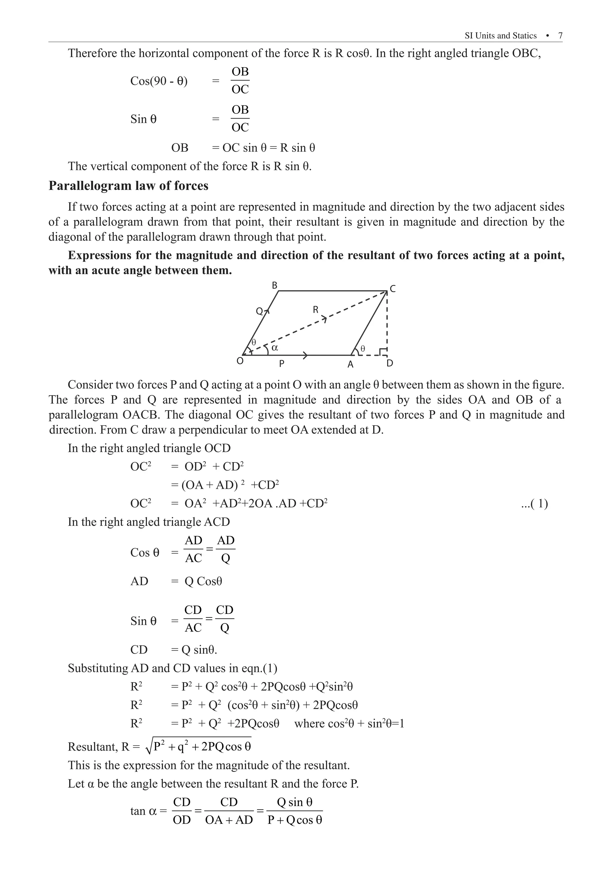 SI Units and Statics  �  7
Therefore the horizontal component of the force R is R cosθ. In the right angled triangle OBC,
		 Cos(90 - q) 	 =
OB
OC
		 Sin q 		 =
OB
OC
			 OB	 = OC sin θ = R sin θ
The vertical component of the force R is R sin θ.
Parallelogram law of forces
If two forces acting at a point are represented in magnitude and direction by the two adjacent sides
of a parallelogram drawn from that point, their resultant is given in magnitude and direction by the
diagonal of the parallelogram drawn through that point.
Expressions for the magnitude and direction of the resultant of two forces acting at a point,
with an acute angle between them.
D
A
P
O
α
R
C
B
Q
In the right angled triangle OCD
		 OC2
	 = OD2
+ CD2
			 = (OA + AD) 2
+CD2
		 OC2
	 = OA2
+AD2
+2OA .AD +CD2
					 ...( 1)
In the right angled triangle ACD
		 Cos q 	 =
AD AD
AC Q
=
		 AD	 = Q Cosθ
		 Sin q 	 =
CD CD
AC Q
=
		 CD 	 = Q sinθ.
Substituting AD and CD values in eqn.(1)
		 R2
	 = P2
+ Q2
cos2
θ + 2PQcosθ +Q2
sin2
θ
		 R2
	 = P2
+ Q2
(cos2
θ + sin2
θ) + 2PQcosθ
		 R2
	 = P2
+ Q2
+2PQcosθ	 where cos2
θ + sin2
θ=1
Resultant, R = 2 2
P q 2PQcos
+ + θ
This is the expression for the magnitude of the resultant.
Let α be the angle between the resultant R and the force P.
		 tan α =
CD CD Q sin
OD OA AD P Qcos
θ
= =
+ + θ
Consider two forces P and Q acting at a point O with an angle θ between them as shown in the figure.
The forces P and Q are represented in magnitude and direction by the sides OA and OB of a
parallelogram OACB. The diagonal OC gives the resultant of two forces P and Q in magnitude and
direction. From C draw a perpendicular to meet OA extended at D.
 