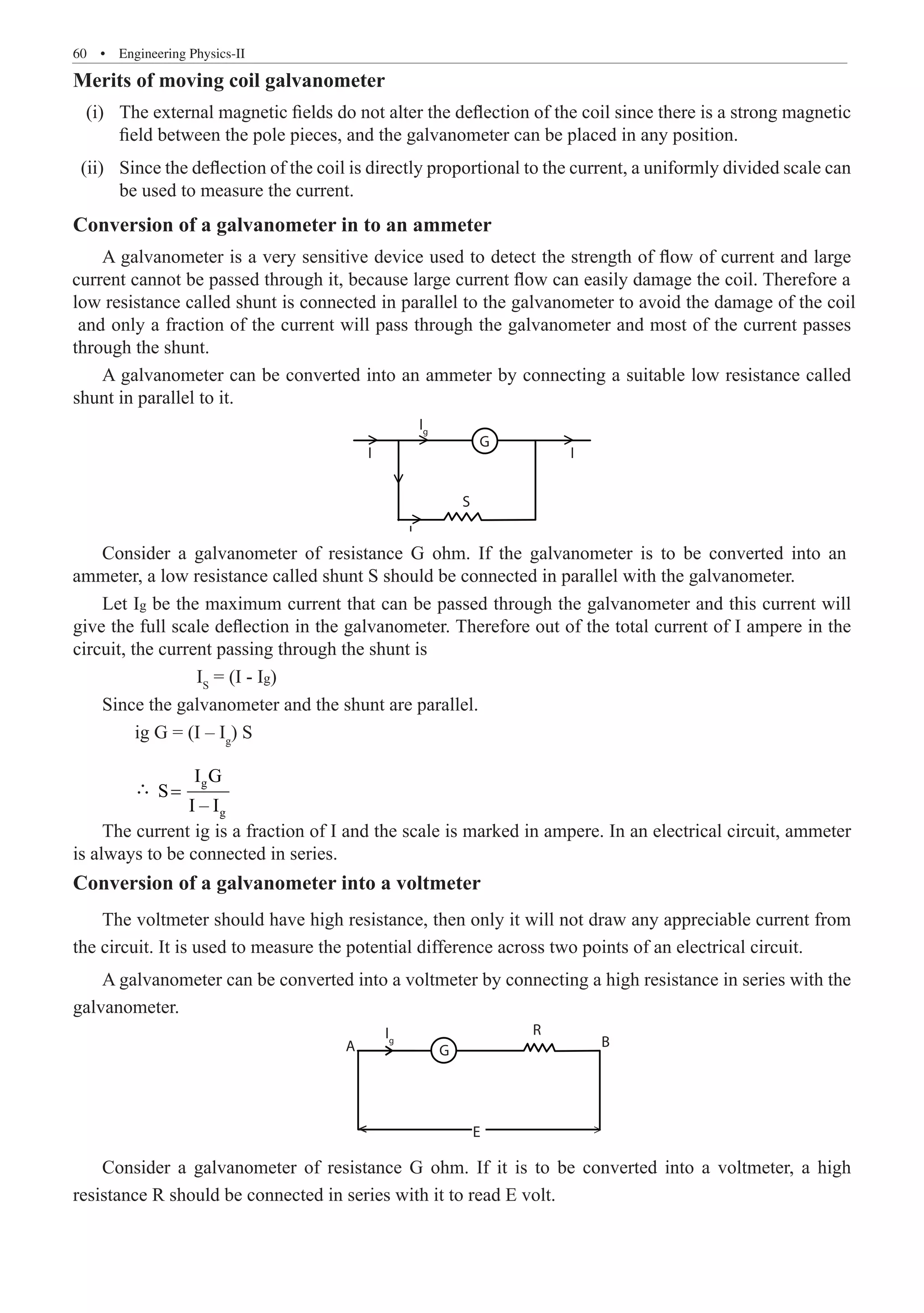 60  �  Engineering Physics-II
Merits of moving coil galvanometer
	 (i)	 The external magnetic fields do not alter the deflection of the coil since there is a strong magnetic
field between the pole pieces, and the galvanometer can be placed in any position.
	 (ii)	 Since the deflection of the coil is directly proportional to the current, a uniformly divided scale can
be used to measure the current.
Conversion of a galvanometer in to an ammeter
A galvanometer can be converted into an ammeter by connecting a suitable low resistance called
shunt in parallel to it.
R
E
B
G
A
Ig
Ig
Is
G
S
I
I
		 IS
	 ∴ g
g
I G
S
I – I
=
The current ig is a fraction of I and the scale is marked in ampere. In an electrical circuit, ammeter
is always to be connected in series.
Conversion of a galvanometer into a voltmeter
The voltmeter should have high resistance, then only it will not draw any appreciable current from
the circuit. It is used to measure the potential difference across two points of an electrical circuit.
A galvanometer can be converted into a voltmeter by connecting a high resistance in series with the
galvanometer.
R
E
B
G
A
Ig
Ig
Is
G
S
I
I
Consider a galvanometer of resistance G ohm. If it is to be converted into a voltmeter, a high
resistance R should be connected in series with it to read E volt.
Let Ig be the maximum current that can be passed through the galvanometer and this current will
give the full scale deflection in the galvanometer. Therefore out of the total current of I ampere in the
circuit, the current passing through the shunt is
= (I - Ig)
Since the galvanometer and the shunt are parallel.
ig G = (I – Ig
) S


A galvanometer is a very sensitive device used to detect the strength of flow of current and large
current cannot be passed through it, because large current flow can easily damage the coil. Therefore a
low resistance called shunt is connected in parallel to the galvanometer to avoid the damage of the coil
and only a fraction of the current will pass through the galvanometer and most of the current passes
through the shunt.
Consider a galvanometer of resistance G ohm. If the galvanometer is to be converted into an
ammeter, a low resistance called shunt S should be connected in parallel with the galvanometer.
 