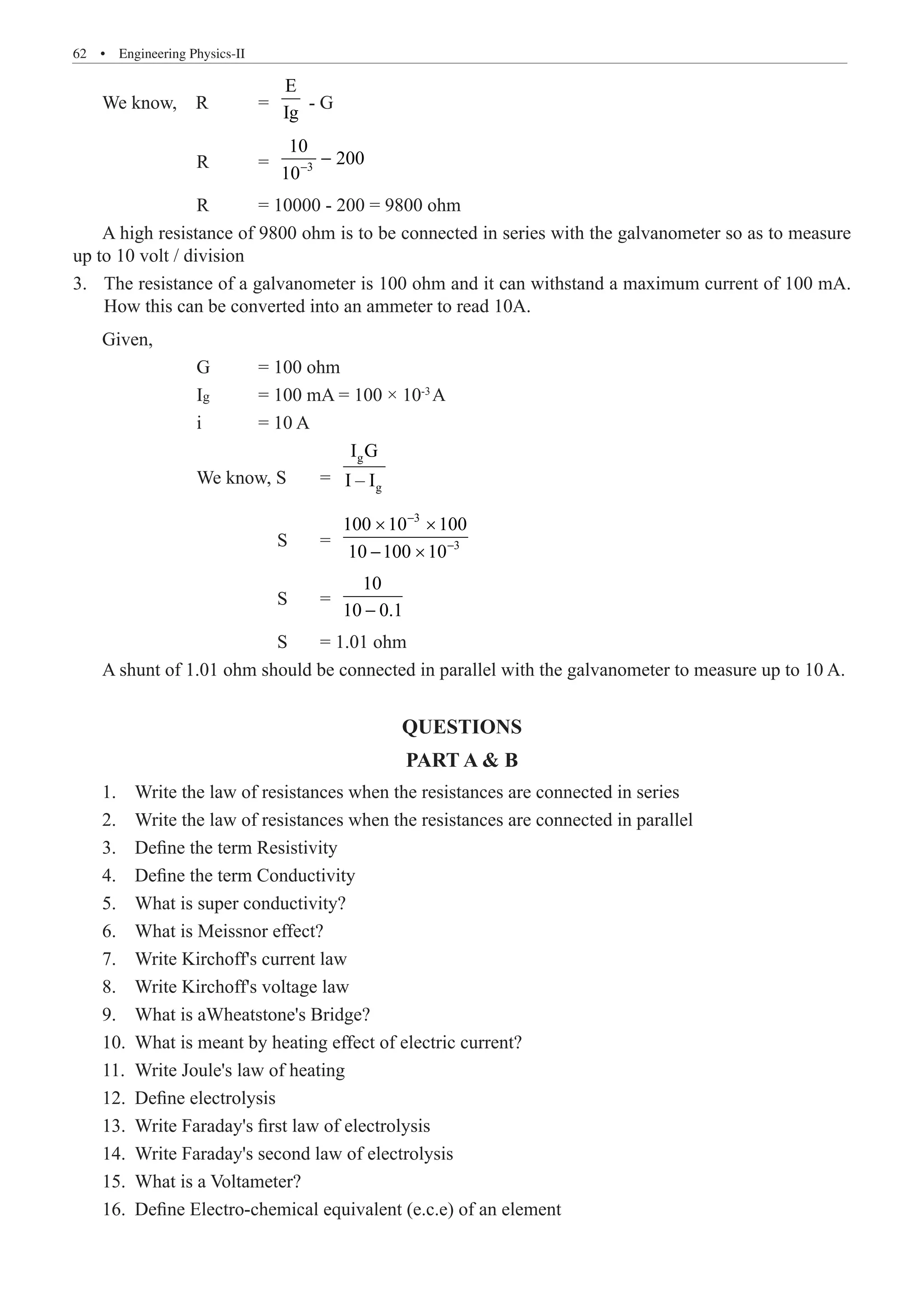 62  �  Engineering Physics-II
We know, R 	 =
E
Ig
- G
		 R	 = 3
10−
−
		 R	 = 10000 - 200 = 9800 ohm
A high resistance of 9800 ohm is to be connected in series with the galvanometer so as to measure
up to 10 volt / division
The resistance of a galvanometer is 100 ohm and it can withstand a maximum current of 100 mA.
3.	
How this can be converted into an ammeter to read 10A.
		 We know, S 	 =
g
g
I G
I – I
			 S 	 =
3
3
100 10 100
10 100 10
−
−
× ×
− ×
			 S 	 =
10
10 0.1
−
			 S	 = 1.01 ohm
A shunt of 1.01 ohm should be connected in parallel with the galvanometer to measure up to 10 A.
QUESTIONS
PART A  B
1.	 Write the law of resistances when the resistances are connected in series
2.	 Write the law of resistances when the resistances are connected in parallel
3.	 Define the term Resistivity
4.	 Define the term Conductivity
5.	 What is super conductivity?
6.	 What is Meissnor effect?
7.	 Write Kirchoff's current law
8.	 Write Kirchoff's voltage law
9.	 What is aWheatstone's Bridge?
10.	 What is meant by heating effect of electric current?
11.	 Write Joule's law of heating
12.	 Define electrolysis
13.	 Write Faraday's first law of electrolysis
14.	 Write Faraday's second law of electrolysis
15.	 What is a Voltameter?
16.	 Define Electro-chemical equivalent (e.c.e) of an element
10
200
i = 10 A
Given,
G = 100 ohm
Ig = 100 mA = 100 × 10-3
A
 