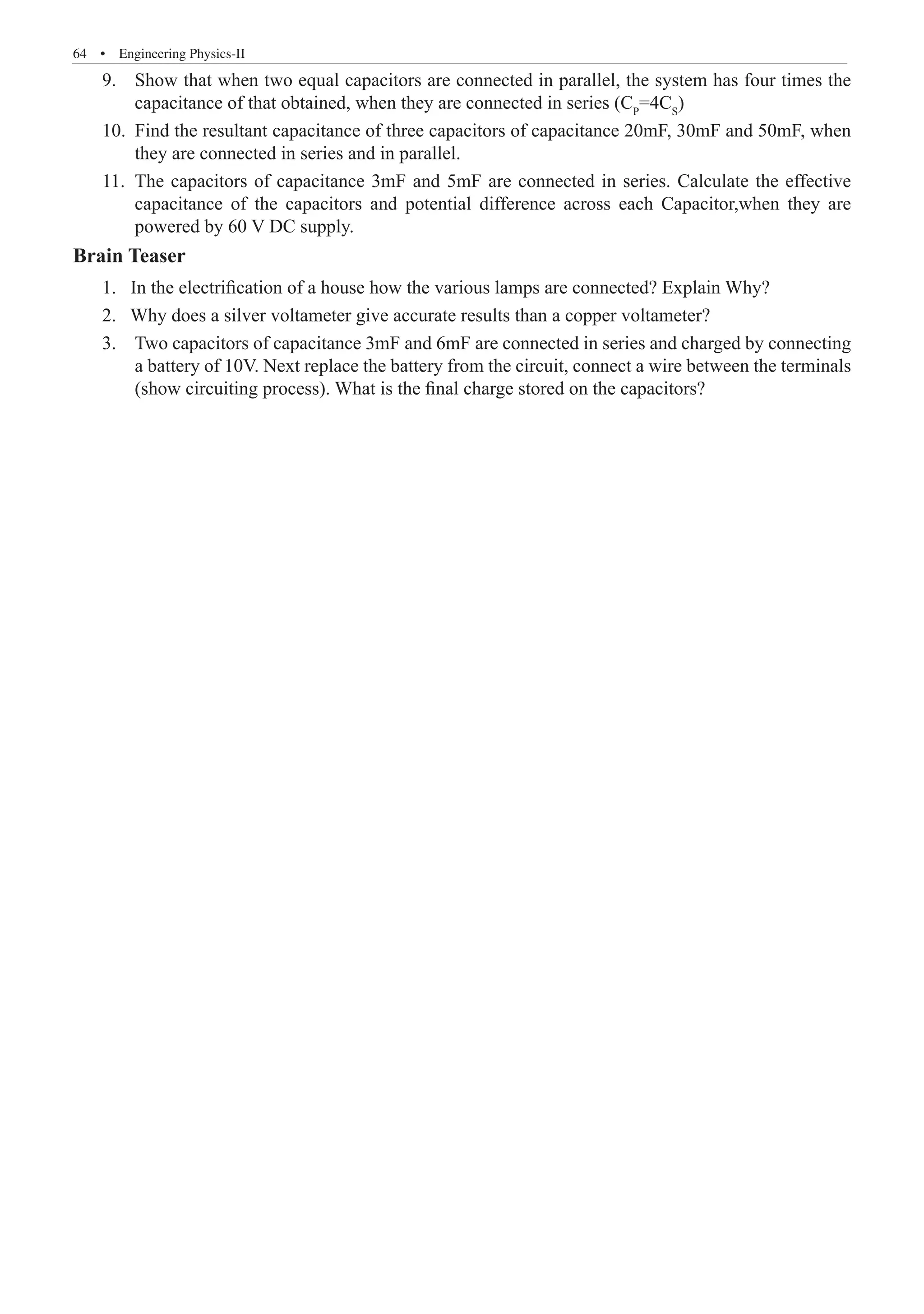 64  �  Engineering Physics-II
9.	 Show that when two equal capacitors are connected in parallel, the system has four times the
	 capacitance of that obtained, when they are connected in series (Cp
=4CS
)
10.	 Find the resultant capacitance of three capacitors of capacitance 20mF, 30mF and 50mF, when
	 they are connected in series and in parallel.
11.	 The capacitors of capacitance 3mF and 5mF are connected in series. Calculate the effective
	 capacitance of the capacitors and potential difference across each Capacitor,when they are
	 powered by 60 V DC supply.
Brain Teaser
1. In the electrification of a house how the various lamps are connected? Explain Why?
2. Why does a silver voltameter give accurate results than a copper voltameter?
3.	 Two capacitors of capacitance 3mF and 6mF are connected in series and charged by connecting
	 a battery of 10V. Next replace the battery from the circuit, connect a wire between the terminals
	 (show circuiting process). What is the final charge stored on the capacitors?
 
