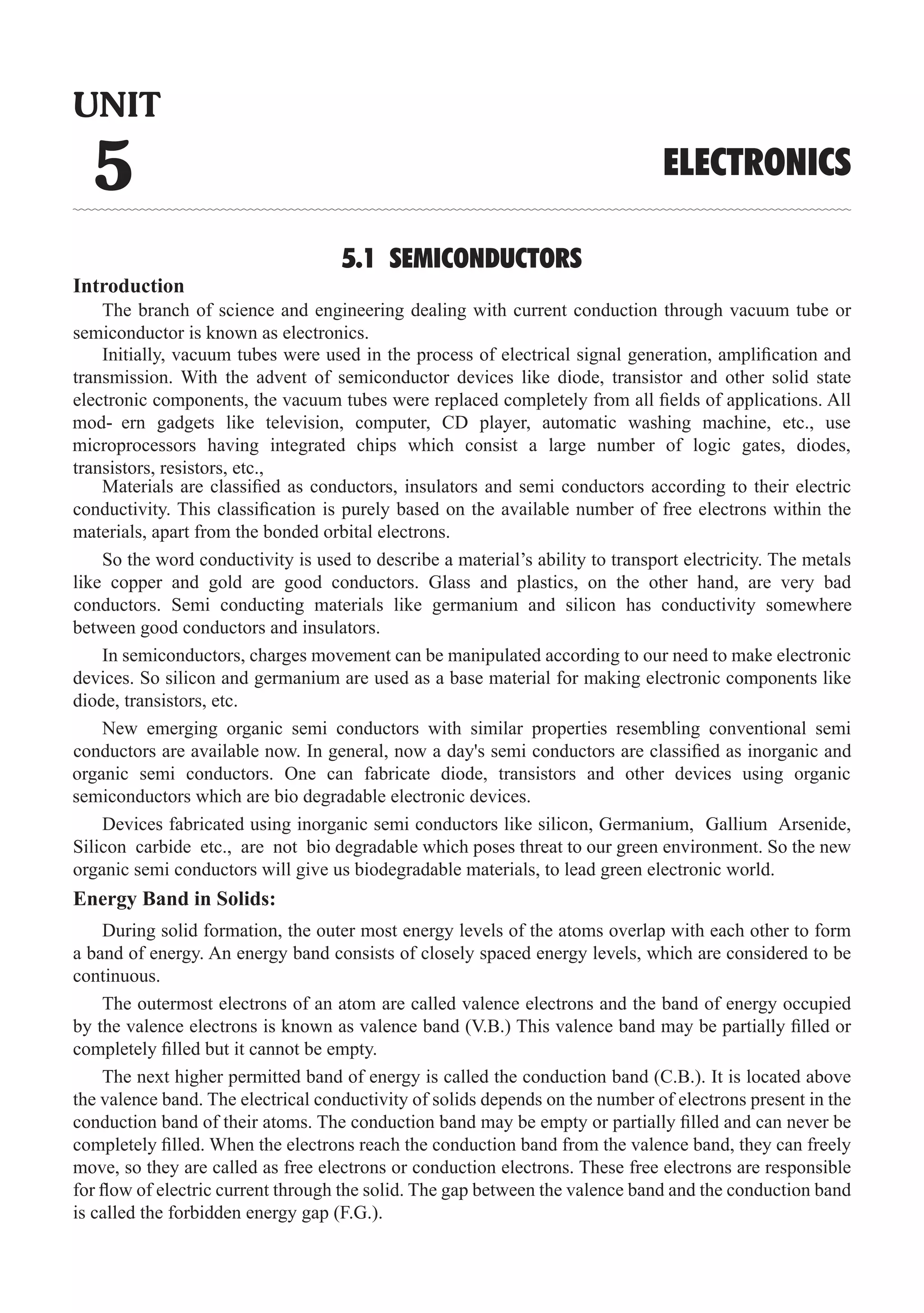 5.1 SEMICONDUCTORS
Introduction
The branch of science and engineering dealing with current conduction through vacuum tube or
semiconductor is known as electronics.
Materials are classified as conductors, insulators and semi conductors according to their electric
conductivity. This classification is purely based on the available number of free electrons within the
materials, apart from the bonded orbital electrons.
In semiconductors, charges movement can be manipulated according to our need to make electronic
devices. So silicon and germanium are used as a base material for making electronic components like
diode, transistors, etc.
Devices fabricated using inorganic semi conductors like silicon, Germanium, Gallium Arsenide,
Silicon carbide etc., are not bio degradable which poses threat to our green environment. So the new
organic semi conductors will give us biodegradable materials, to lead green electronic world.
Energy Band in Solids:
During solid formation, the outer most energy levels of the atoms overlap with each other to form
a band of energy. An energy band consists of closely spaced energy levels, which are considered to be
continuous.
The outermost electrons of an atom are called valence electrons and the band of energy occupied
by the valence electrons is known as valence band (V.B.) This valence band may be partially filled or
completely filled but it cannot be empty.
The next higher permitted band of energy is called the conduction band (C.B.). It is located above
the valence band. The electrical conductivity of solids depends on the number of electrons present in the
conduction band of their atoms. The conduction band may be empty or partially filled and can never be
completely filled. When the electrons reach the conduction band from the valence band, they can freely
move, so they are called as free electrons or conduction electrons. These free electrons are responsible
for flow of electric current through the solid. The gap between the valence band and the conduction band
is called the forbidden energy gap (F.G.).
UNIT
5 ELECTRONICS
Initially, vacuum tubes were used in the process of electrical signal generation, amplification and
transmission. With the advent of semiconductor devices like diode, transistor and other solid state
electronic components, the vacuum tubes were replaced completely from all fields of applications. All
mod- ern gadgets like television, computer, CD player, automatic washing machine, etc., use
microprocessors having integrated chips which consist a large number of logic gates, diodes,
transistors, resistors, etc.,
So the word conductivity is used to describe a material’s ability to transport electricity. The metals
like copper and gold are good conductors. Glass and plastics, on the other hand, are very bad
conductors. Semi conducting materials like germanium and silicon has conductivity somewhere
between good conductors and insulators.
New emerging organic semi conductors with similar properties resembling conventional semi
conductors are available now. In general, now a day's semi conductors are classified as inorganic and
organic semi conductors. One can fabricate diode, transistors and other devices using organic
semiconductors which are bio degradable electronic devices.
 